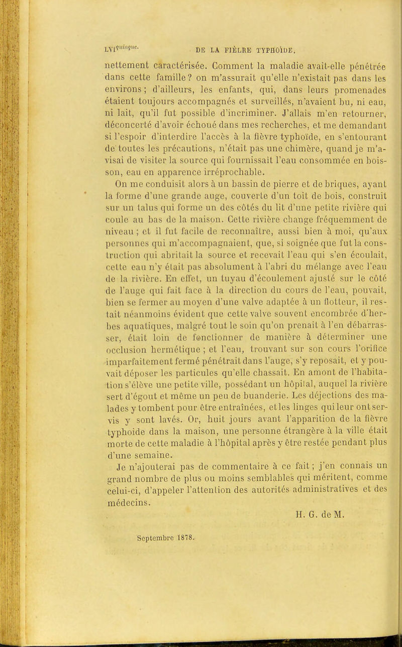 nettement caractérisée. Comment la maladie avait-elle pénétrée dans cette famille? on m'assurait qu'elle n'exisLait pas dans les environs ; d'ailleurs, les enfants, qui, dans leurs promenades étaient toujours accompagnés et surveillés, n'avaient bu; ni eau, ni lait, qu'il fut possible d'incriminer. J'allais m'en retourner, déconcerté d'avoir échoué dans mes recherches, et me demandant si l'espoir d'interdire l'accès à la fièvre typhoïde, en s'entourant de toutes les précautions, n'était pas une chimère, quand je m'a- visai de visiter la source qui fournissait l'eau consommée en bois- son, eau en apparence irréprochable. On me conduisit alors à un bassin de pierre et de briques, ayant la forme d'une grande auge, couverte d'un toit de bois, construit sur un talus qui forme un des côtés du lit d'une petite rivière qui coule au lias de la maison. Celte rivière change fréquemment de niveau ; et il fut facile de reconnaître, aussi bien à moi, qu'aux personnes qui m'accompagnaient, que, si soignée que fut la cons- truction qui abritait la source et recevait l'eau qui s'en écoulait, relie eau n'y était pas absolument à l'abri du mélange avec l'eau de la rivière. En effet, un tuyau d'écoulement ajusté sur le côté de L'auge qui fait face à la direction du cours de l'eau, pouvait, bien se fermer au moyen d'une valve adaptée à un llolLcur, il res- tait néanmoins évident que cette valve souvent encombrée d'her- bes aquatiques, malgré tout le soin qu'on prenait à l'en débarras- ser, était loin de fanclionner de manière à déterminer une occlusion hermétique; et l'eau, trouvant sur son cours l'orifice imparfaitement fermé pénétrait dans l'auge, s'y reposait, et ypou- vait déposer les particules qu'elle chassait. En amont de l'habita- tion s'élève une petite ville, possédant un hôpilal, auquel la rivière sert d'égout et môme un peu de buanderie. Les déjections des ma- lades y tombent pour être entraînées, etles linges quileur ontser- vis y sont lavés. Or, huit jours avant l'apparition de la fièvre typhoïde dans la maison, une personne étrangère à la ville était morte de cette maladie à l'hôpital après y être restée pendant plus d'une semaine. Je n'ajouterai pas de commentaire à ce fait; j'en connais un grand nombre de plus ou moins semblables qui méritent, comme celui-ci, d'appeler l'attention des autorités administratives et des médecins. H. G. de M. Septembre 1878.