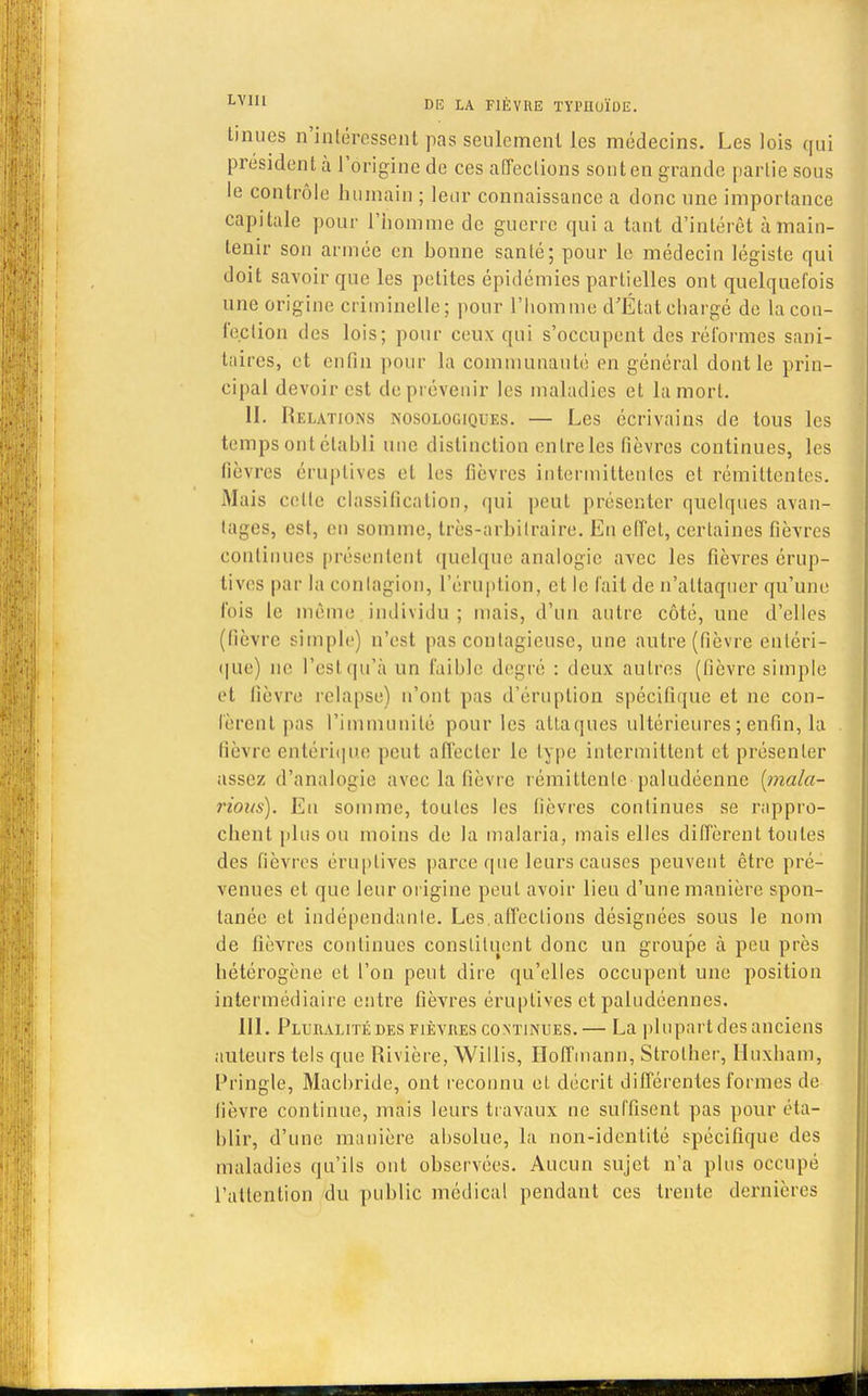 tinues n'intéressent pas seulement les médecins. Les lois qui président à l'origine de ces affections sont en grande partie sous le contrôle humain ; leur connaissance a donc une importance capitale pour l'homme de guerre qui a tant d'intérêt à main- tenir son armée en bonne santé; pour le médecin légiste qui doit savoir que les petites épidémies partielles ont quelquefois une origine criminelle; pour l'homme d'État chargé de la con- fection des lois; pour ceux qui s'occupent des réformes sani- taires, et enfin pour la communauté en général dont le prin- cipal devoir est de prévenir les maladies et la mort. II. Relations nosologiques. — Les écrivains de tous les temps ont établi une distinction entre les fièvres continues, les fièvres éruptives et les fièvres intermittentes et rémittentes. Mais cette classification, qui peut présenter quelques avan- tages, est, en somme, très-arbitraire. Eu effet, certaines fièvres continues présentent quelque analogie avec les fièvres érup- tives par la contagion, l'éruption, et le fait de n'attaquer qu'une fois le même individu ; mais, d'un antre côté, une d'elles (fièvre simple) n'est pas contagieuse, une autre (fièvre ëritéri- que) ne Pestqu'à un faillie degré : deux autres (fièvre simple et lièvre relapse) n'ont pas d'éruption spécifique et ne cou- lèrent pas l'immunité pour les attaques ultérieures ; enfin, la lièvre entérique peut affecter le type intermittent et présenter assez d'analogie avec la fièvre rémittente-paludéenne [mala- rious). En somme, toutes les fièvres continues se rappro- chent plus ou moins de la malaria, mais elles diffèrent toutes des fièvres éruptives parce que leurs causes peuvent être pré- venues et que leur origine peut avoir lieu d'une manière spon- tanée et indépendante. Les.affections désignées sous le nom de fièvres continues constituent donc un groupe à peu près hétérogène et l'on peut dire qu'elles occupent une position intermédiaire entre fièvres éruptives et paludéennes. III. Pluralité des fièvres continues.— La plupart des anciens auteurs tels que Rivière, Willis, Hoffmann, Strother, Huxham, Pringle, Machride, ont reconnu et décrit différentes formes de lièvre continue, mais leurs travaux ne suffisent pas pour éta- blir, d'une manière absolue, la non-identité spécifique des maladies qu'ils ont observées. Aucun sujet n'a pins occupé l'attention du public médical pendant ces trente dernières