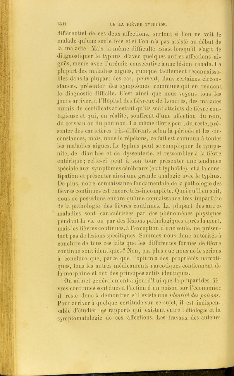différentiel de ces deux affections, surtout si l'on ne voit le malade qu'une seule fois et si l'on n'a pas assisté au début de la maladie. Mais la même difficulté existe lorsqu'il s'agit de diagnostiquer le typhus d'avec quelques autres affections ai- guës, même avec l'urémie consécutive à une lésion rénale. La plupart des maladies aiguës, quoique facilement inconnaissa- bles dans la plupart des cas, peuvent, dans certaines circon- stances, présenter des symptômes communs qui en rendent le diagnostic difficile. C'est ainsi que nous voyons tous les joui s arriver, à l'Hôpital des fiévreux de Londres, des malades munis de certificats attestant qu'ils sont atteints de fièvre con- tagieuse et qui, en réalité, souffrent d'une affection du rein, du cerveau ou du poumon. La même fièvre peut, du reste, pré- senter des caractères très-différents selon la période et les cir- constances, mais, nous le répétons, ce fait est commun à toutes les maladies aiguës. Le typhus peut se compliquer de tympa- nite, de diarrhée et de dyssenterie, et ressembler à la fièvre cnlérique ; celle-ci peut à son tour présenter une tendance spéciale aux symptômes cérébraux (état typhoïde), et à la cons- tipation et présenter ainsi une grande analogie avec le typhus. De plus, notre connaissance fondamentale delà pathologie des lièvres continues est encore très-incomplète. Quoiqu'ilen soit, nous ne possédons encore qu'une connaissance très-imparfaite de la pathologie des fièvres continues. La plupart des autres maladies sont caractérisées par des phénomènes physiques pendant la vie ou par des lésions pathologiques après la mort, mais les fièvres continues, à l'exception d'une seule, ne présen- tent pas de lésions spécifiques. Sommes-nous donc autorisés à conclure de tous ces faits que les différentes formes de fièvre continue sont identiques? Non, pas plus que nous-ne le serions à conclure que, parce que l'opium a des propriétés narcoti- ques, tous les autres médicaments narcotiques contiennent de la morphine et ont des principes actifs identiques. On admet généralement aujourd'hui que la plupartdes liè- vres continues sont dues à l'action d'un poison sur l'économie ; il reste donc à démontrer s'il 'existe une identité des poisons. Pour arriver à quelque certitude sur ce sujet, il est indispen- sable d'étudier les rapports qui existent entre L'étiologie et la symptomalologie de ces affections. Les travaux des auteurs
