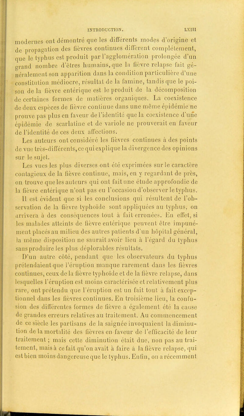 modernes ont démontré que les différents modes d'origine et de propagation des fièvres continues diffèrent complètement, que le typhus est produit par l'agglomération prolongée d'un grand nombre d'êtres humains, que la fièvre relapse fait gé- néralement son apparition dans la condition particulière d'une constitution médiocre, résultai de la famine, tandis que le poi- son de la fièvre entérique est le produit de la décomposition de certaines formes de matières organiques. La coexistence de deux espèces de fièvre continue dans une même épidémie ne prouve pas plus en faveur de l'identité que la coexistence d'une épidémie de scarlatine et de variole ne prouverait en faveur de l'identité de ces deux affections. Les auteurs ont considéré les lièvres continues à des points de vue très-différents, ce qui explique la divergence des opinions sur le sujet. Les vues les plus diverses ont été exprimées sur le caractère contagieux de la fièvre continue, mais, en y regardant de près, on trouve que les auteurs qui ont fait une étude approfondie de la fièvre entérique n'ont pas eu l'occasion d'observer letyphus. 11 est évident que si les conclusions qui résultent de l'ob- servation de la fièvre typhoïde sont appliquées au typhus, on arrivera à des conséquences tout à fait erronées. En effet, si les malades atteints de fièvre entérique peuvent être impuné- ment placés au milieu des autres patients d'un hôpital général, la même disposition ne saurait avoir lieu à l'égard du typhus sans produire les plus déplorables résultats. D'un autre côté, pendant que les observateurs du typhus prétendaient que l'éruption manque rarement dans les fièvres continues, ceux de la fièvre typhoïde et de la fièvre relapse, dans lesquelles l'éruption est moins caractérisée et relativement plus rare, ont prétendu que l'éruption est un fait tout à fait excep- tionnel dans les fièvres continues. En troisième lieu, la confu- sion des différentes formes de fièvre a également été la cause de gi andes erreurs relatives au traitement. Au commencement de ce siècle les partisans de la saignée invoquaient la diminu- tion de la mortalité des lièvres en faveur de l'efficacité de leur traitement; mais cette diminution était duc, non pas au trai- tement, niais à ce fait qu'on avait à faire à Ja fièvre relapse, qui est bien moins dangereuse que le typhus. Enlin, on a récemment