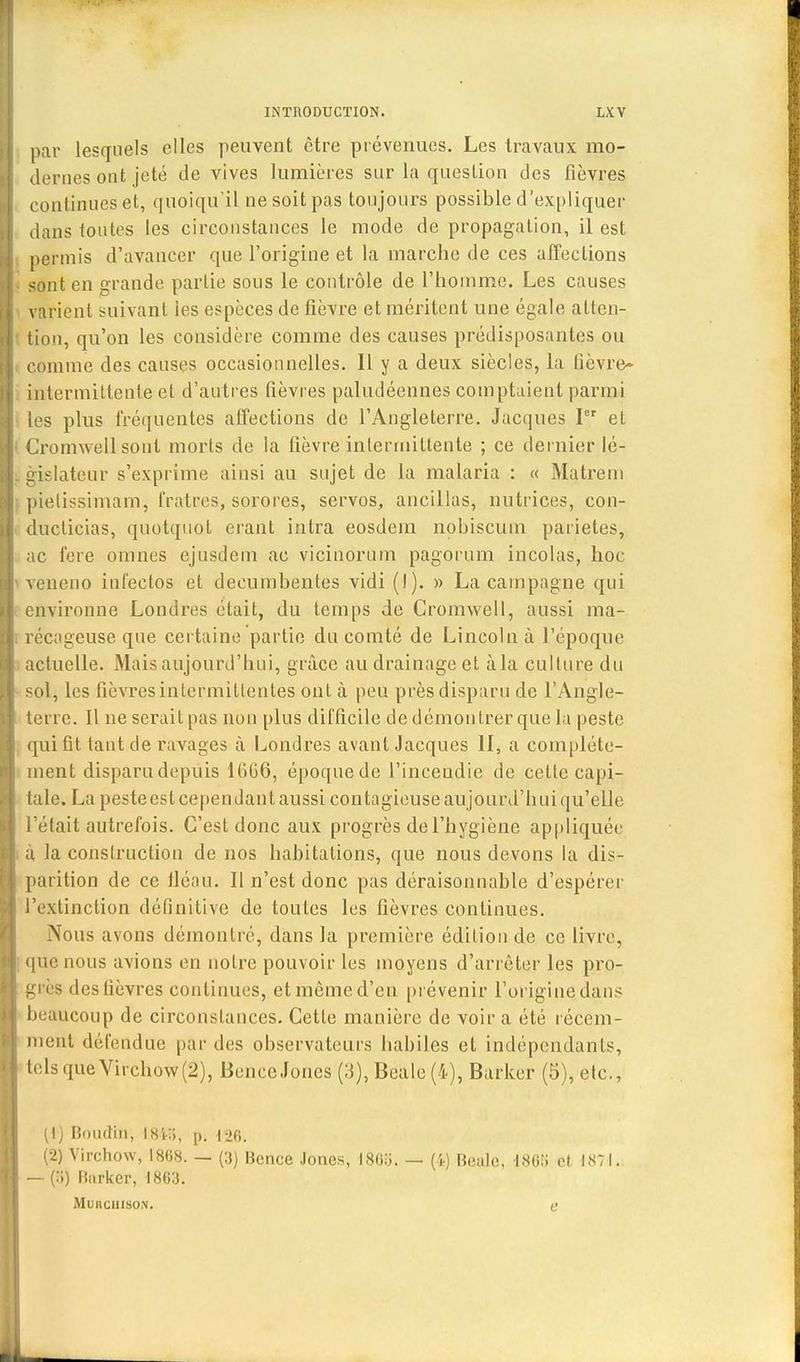 par lesquels elles peuvent être prévenues. Les travaux mo- dernes ont jeté de vives lumières sur la question des fièvres continues et, quoiqu'il ne soit pas toujours possible d'expliquer dans toutes les circonstances le mode de propagation, il est permis d'avancer que l'origine et la marche de ces affections sont en grande partie sous le contrôle de l'homme. Les causes varient suivant ies espèces de fièvre et méritent une égale atten- tion, qu'on les considère comme des causes prédisposantes ou comme des causes occasionnelles. Il y a deux siècles, la lièvre- intermittente et d'autres fièvres paludéennes comptaient parmi les plus fréquentes affections de l'Angleterre. Jacques Ier et Cromwell sont morts de la fièvre intermittente ; ce dernier lé- gislateur s'exprime ainsi au sujet de la malaria : « Matrem pietissimam, fratres, sorores, servos, ancillas, nutrices, con- duclicias, quotqtiot erant intra eosdem nobiscum paiietes, ac fere omnes ejusdem ae vicinorum pagorum incolas, hoc veneno infectos et decumbentes vidi (I). » La campagne qui environne Londres était, du temps de Cromwell, aussi ma- récageuse que certaine partie du comté de Lincoln à l'époque actuelle. Mais aujourd'hui, grâce au drainage et àla culture du sol, les fièvres intermittentes ont à peu près disparu de l'Angle- terre. Il ne serait pas non plus difficile de démontrer que la peste qui fit tant de ravages à Londres avant Jacques II, a complète- ment disparu depuis KiG6, époquede l'inceudie de cette capi- tale. La peste est cependant aussi contagieuse aujourd'hui qu'elle l'était autrefois. C'est donc aux progrès de l'hygiène appliquée à la construction de nos habitations, que nous devons la dis- parition de ce fléau. Il n'est donc pas déraisonnable d'espérer l'extinction définitive de toutes les fièvres continues. Nous avons démontré, dans la première édition de ce livre, que nous avions en notre pouvoir les moyens d'arrêter les pro- grès des fièvres continues, et même d'en prévenir l'origine dans beaucoup de circonstances. Cette manière de voir a été récem- ment détendue par des observateurs habiles et indépendants, telsqueVirchow(2), BenccJones (3), Beale (4), Barker (5), etc., (1) Boudin, \HV.i, p. 126. (2) Virchow, 1868. — (3) Bence Jones, 1868. — (4) Beale, 186S et. 1871. — (:;) Barker, 1863. Muuchiso.n. e