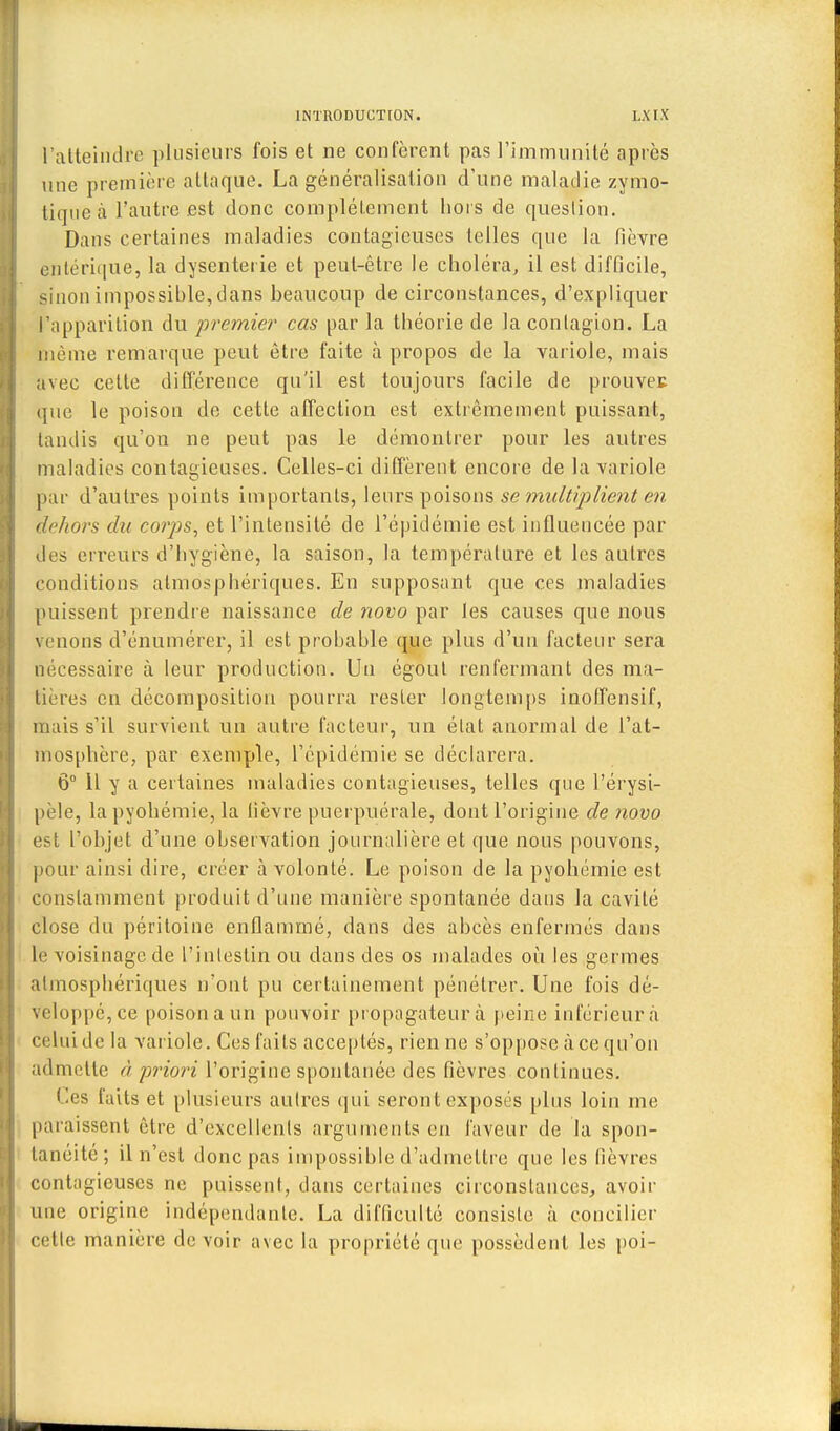 l'atteindre plusieurs fois et ne confèrent pas l'immunité après une première attaque. La généralisation d'une maladie zymo- tiqueà l'autre est donc complètement hors de question. Dans certaines maladies contagieuses telles que la fièvre entérique, la dysenterie et peut-être le choléra, il est difficile, sinon impossible, dans beaucoup de circonstances, d'expliquer l'apparition du premier cas par la théorie de la conlagion. La même remarque peut être faite à propos de la variole, mais a\ee celte différence qu'il est toujours facile de prouvée que le poison de cette affection est extrêmement puissant, tandis qu'on ne peut pas le démontrer pour les autres maladies contagieuses. Celles-ci diffèrent encore de la variole par d'autres points importants, leurs poisons se multiplient en dehors du corps, et l'intensité de l'épidémie est influencée par des erreurs d'hygiène, la saison, la température et les autres conditions atmosphériques. En supposant que ces maladies puissent prendre naissance de novo par les causes que nous venons d'énumérer, il est probable que plus d'un facteur sera nécessaire à leur production. Un égout renfermant des ma- tières en décomposition pourra rester longtemps inoffensif, mais s'il survient un autre facteur, un élat anormal de l'at- mosphère, par exemple, l'épidémie se déclarera. 6° Il y a certaines maladies contagieuses, telles que l'érysi- pèle, la pyohémie, la lièvre puerpuérale, dont l'origine de novo est l'objet d'une observation journalière et que nous pouvons, pour ainsi dire, créer à volonté. Le poison de la pyohémie est constamment produit d'une manière spontanée dans la cavité close du péritoine enflammé, dans des abcès enfermés dans le voisinage de l'inlestin ou dans des os malades où les germes atmosphériques n'ont pu certainement pénétrer. Une fois dé- Veloppé,ce poisona un pouvoir propagateur à peine inférieur à celui de la variole. Ces faits acceptés, rien ne s'oppose àeequ'on admette >'i priori l'origine spontanée des fièvres continues. Ces faits et plusieurs autres qui seront exposés plus loin me paraissent être d'excellents arguments eu faveur de la spon- tanéité; il n'est donc pas impossible d'admettre que les fièvres contagieuses ne puissent, dans certaines circonstances, avoir une origine indépendante. La difficulté consiste à concilier cette manière devoir avec la propriété que possèdent les poi-