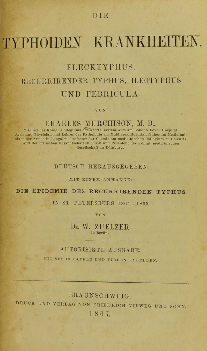 DIE TYPHOIDEN KRANKHEITEN I FLECKTYPHUS, RECURRIRENDER TYPHUS, ILEOTYPHUS UND FEBRICULA. VON CHARLES MUROHISON, M. D., Mitglied des Königl. Collegiums d^r*Aerzte) erstem Arzt am London Fever Hospital, Assistant-Physician und Lehrer der Pathologie am Middlesex Hospital, früher im Medicinal- stabe der Armee in Bengalen, Professor der Chemie am medicinischen Collegium zu Calcutta, Arzt der britischen Gesandtschaft in Turin und Präsident der Königl. medicinischen Gesellschaft zu Edinburg. DEUTSCH HERAUSGEGEBEN MIT EINEM ANHANGE: DIE EPIDEMIE DES RECURRIRENDEN TYPHUS IN ST. PETERSBURG 1864 .1865. VON Db. W. ZUELZER in Berlin. AUTORISIRTE AUSGABE. MIT SECHS TAFELN UND VIELEN TABELLEN. BRAUNSCHWEIG, DRUCK UND VERLAG VON FRIEDRICH VIEWEG UND SOHN. 1 8 6 7.