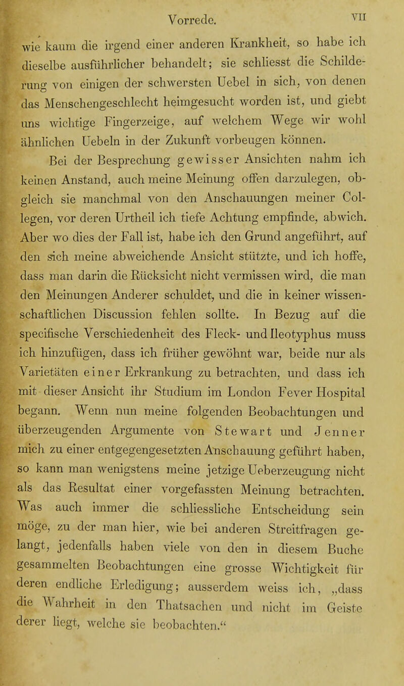 wie kaum die irgend einer anderen Krankheit, so habe ich dieselbe ausführlicher behandelt; sie schliesst die Schilde- rung von einigen der schwersten Uebel in sich, von denen das Menschengeschlecht heimgesucht worden ist, und giebt uns wichtige Fingerzeige, auf welchem Wege wir wohl ähnlichen Üebeln in der Zukunft vorbeugen können. Bei der Besprechung gewisser Ansichten nahm ich keinen Anstand, auch meine Meinung offen darzulegen, ob- gleich sie manchmal von den Anschauungen meiner Col- legen, vor deren Urtheil ich tiefe Achtung empfinde, abwich. Aber wo dies der Fall ist, habe ich den Grund angeführt, auf den sich meine abweichende Ansicht stützte, und ich hoffe, dass man darin die Rücksicht nicht vermissen wird, die man den Meinungen Anderer schuldet, und die in keiner wissen- schaftlichen Discussion fehlen sollte. In Bezug; auf die specifische Verschiedenheit des Fleck- und lleotyphus muss ich hinzufügen, dass ich früher gewöhnt war, beide nur als Varietäten einer Erkrankung zu betrachten, und dass ich mit dieser Ansicht ihr Studium im London Fever Hospital begann. Wenn nun meine folgenden Beobachtungen und überzeugenden Argumente von Stewart und Jenner mich zu einer entgegengesetzten Anschauung geführt haben, so kann man wenigstens meine jetzige Ueberzeugung nicht als das Resultat einer vorgefassten Meinung betrachten. Was auch immer die schliessliche Entscheidung sein möge, zu der man hier, wie bei anderen Streitfragen ge- langt, jedenfalls haben viele von den in diesem Buche gesammelten Beobachtungen eine grosse Wichtigkeit für deren endliche Erledigung; ausserdem weiss ich, „dass die Wahrheit in den Thatsachen und nicht im Geiste derer liegt, welche sie beobachten.