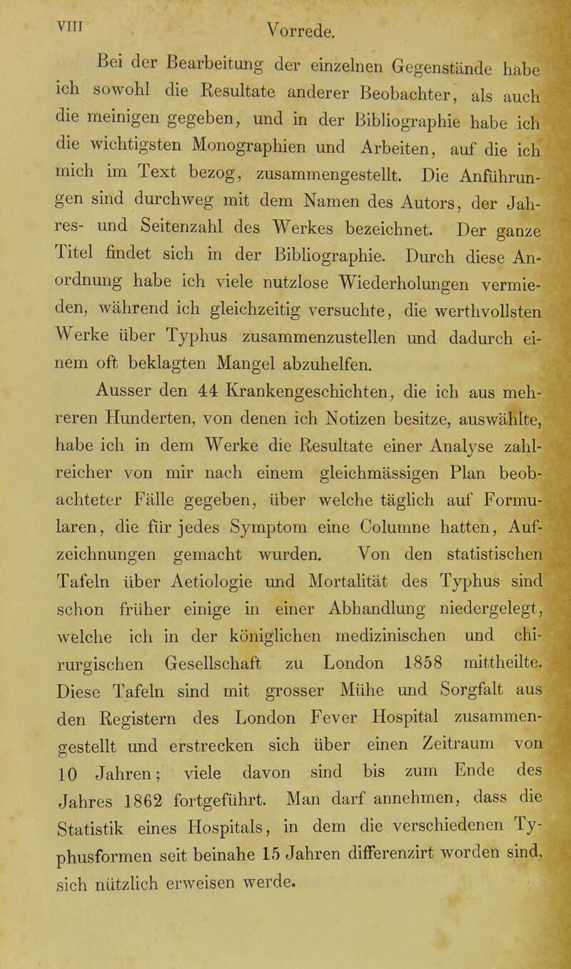 Bei der Bearbeitung der einzelnen Gegenstände habe ich sowohl die Resultate anderer Beobachter, als auch die meinigen gegeben, und in der Bibliographie habe ich die wichtigsten Monographien und Arbeiten, auf die ich mich im Text bezog, zusammengestellt. Die Anführun- gen sind durchweg mit dem Namen des Autors, der Jah- res- und Seitenzahl des Werkes bezeichnet. Der ganze Titel findet sich in der Bibliographie. Durch diese An- ordnung habe ich viele nutzlose Wiederholungen vermie- den, während ich gleichzeitig versuchte, die werthvollsten Werke über Typhus zusammenzustellen und dadurch ei- nem oft beklagten Mangel abzuhelfen. Ausser den 44 Krankengeschichten, die ich aus meh- reren Hunderten, von denen ich Notizen besitze, auswählte, habe ich in dem Werke die Resultate einer Analyse zahl- reicher von mir nach einem gleichmässigen Plan beob- achteter Fälle gegeben, über welche täglich auf Formu- laren, die für jedes Symptom eine Columne hatten, Auf- zeichnungen gemacht wurden. Von den statistischen Tafeln über Aetiologie und Mortalität des Typhus sind schon früher einige in einer Abhandlung niedergelegt, welche ich in der königlichen medizinischen und chi- rurgischen Gesellschaft zu London 1858 mittheilte. Diese Tafeln sind mit grosser Mühe und Sorgfalt aus den Registern des London Fever Hospital zusammen- gestellt und erstrecken sich über einen Zeitraum von 10 Jahren; viele davon sind bis zum Ende des Jahres 1862 fortgeführt. Man darf annehmen, dass die Statistik eines Hospitals, in dem die verschiedenen Ty- phusformen seit beinahe 15 Jahren differenzirt worden sind, sich nützlich erweisen werde.