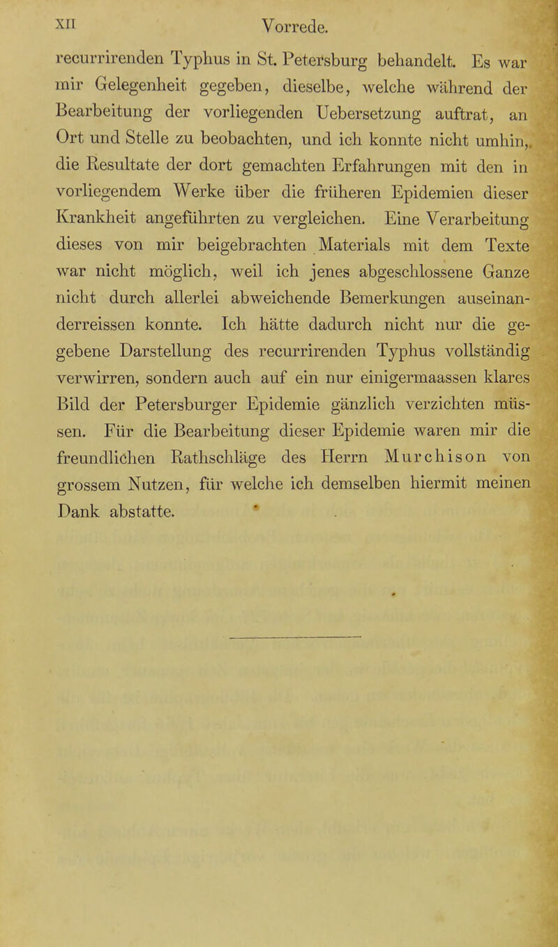recurrirenden Typhus in St. Petersburg behandelt. Es war mir Gelegenheit gegeben, dieselbe, welche während der Bearbeitung der vorliegenden Uebersetzung auftrat, an Ort und Stelle zu beobachten, und ich konnte nicht umhin,, die Resultate der dort gemachten Erfahrungen mit den in vorliegendem Werke über die früheren Epidemien dieser Krankheit angeführten zu vergleichen. Eine Verarbeitung dieses von mir beigebrachten Materials mit dem Texte war nicht möglich, weil ich jenes abgeschlossene Ganze nicht durch allerlei abweichende Bemerkungen auseinan- derreissen konnte. Ich hätte dadurch nicht nur die ge- gebene Darstellung des recurrirenden Typhus vollständig verwirren, sondern auch auf ein nur einigermaassen klares Bild der Petersburger Epidemie gänzlich verzichten müs- sen. Für die Bearbeitung dieser Epidemie waren mir die freundlichen Rathschläge des Herrn Murchison von grossem Nutzen, für welche ich demselben hiermit meinen Dank abstatte.
