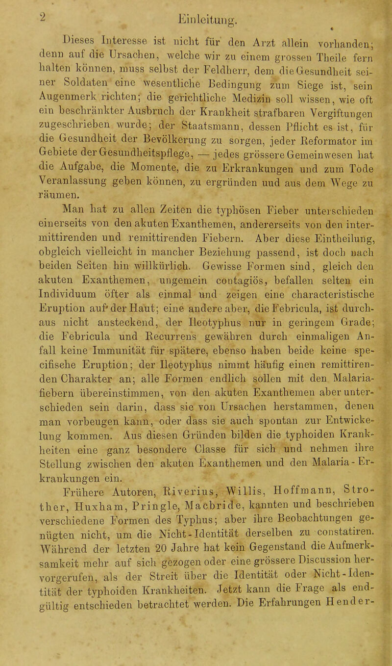 Dieses Interesse ist nicht für den Arzt allein vorhanden; denn auf die Ursachen, welche wir zu einem grossen Theile fern halten können, muss selbst der Feldherr, dem die Gesundheit sei- ner Soldaten eine wesentliche Bedingung zum Siege ist, sein Augenmerk richten; die gerichtliche Medizin soll wissen, wie oft ein beschränkter Ausbruch der Krankheit strafbaren Vergiftungen zugeschrieben wurde; der Staatsmann, dessen Pflicht es ist, für die Gesundheit der Bevölkerung zu sorgen, jeder Reformator im Gebiete der Gesundheitspflege, — jedes grössere Gemeinwesen hat die Aufgabe, die Momente, die zu Erkrankungen und zum Tode Veranlassung geben können, zu ergründen uud aus dem Wege zu räumen. Man hat zu allen Zeiten die typhösen Fieber unterschieden einerseits von den akuten Exanthemen, andererseits von den inter- mittirenden und remittirenden Fiebern. Aber diese Eintheilung, obgleich vielleicht in mancher Beziehung passend, ist doch nach beiden Seiten hin willkürlich. Gewisse Formen sind, gleich den akuten Exanthemen, ungemein contagiös, befallen selten ein Individuum öfter als einmal und zeigen eine characteristische Eruption auf* der Haut; eine andere aber, die Febricula, ist durch- aus nicht ansteckend, der Ileotyphus nur in geringem Grade; die Febricula und Recurrens gewähren durch einmaligen An- fall keine Immunität für spätere, ebenso haben beide keine spe- eifisehe Eruption; der Ileotj^phus nimmt häufig einen remittiren- den Charakter an; alle Formen endlich sollen mit den Malaria- fiebern übereinstimmen, von den akuten Exanthemen aber unter- schieden sein darin, dass sie von Ursachen herstammen, denen man vorbeugen kann, oder dass sie auch spontan zur Entwicke- lung kommen. Aus diesen Gründen bilden die typhoiden Krank- heiten eine ganz besondere Classe für sich und nehmen ihre Stellung zwischen den akuten Exanthemen und den Malaria - Er- krankungen ein. Frühere Autoren, Riverius, Willis, Hoffmann, Stro- ther, Huxham, Pringle, Macbride, kannten und beschrieben verschiedene Formen des Typhus; aber ihre Beobachtungen ge- nügten nicht, um die Nicht-Identität derselben zu constatiren. Während der letzten 20 Jahre hat kein Gegenstand die Aufmerk- samkeit mehr auf sich gezogen oder eine grössere Discussion her- vorgerufen, als der Streit über die Identität oder Nicht-Iden- tität der typhoiden Krankheiten. Jetzt kann die Frage als end- gültig entschieden betrachtet werden. Die Erfahrungen Hender-