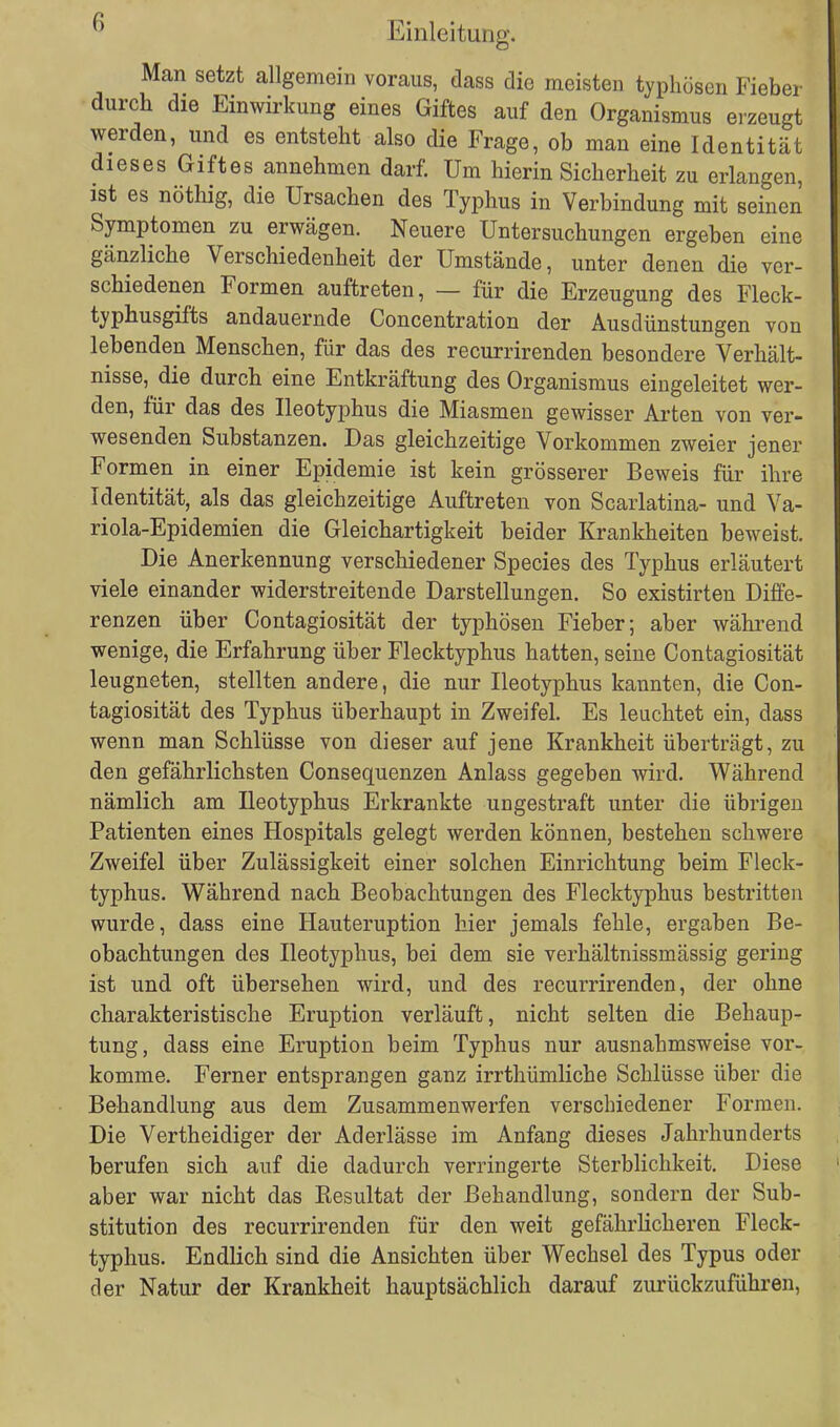 Man setzt allgemein voraus, dass die meisten typhösen Fieber durch die Einwirkung eines Giftes auf den Organismus erzeugt werden, und es entsteht also die Frage, ob man eine Identität dieses Giftes annehmen darf. Um hierin Sicherheit zu erlangen, ist es nöthig, die Ursachen des Typhus in Verbindung mit seinen Symptomen zu erwägen. Neuere Untersuchungen ergeben eine gänzliche Verschiedenheit der Umstände, unter denen die ver- schiedenen Formen auftreten, — für die Erzeugung des Fleck- typhusgifts andauernde Concentration der Ausdünstungen von lebenden Menschen, für das des recurrirenden besondere Verhält- nisse, die durch eine Entkräftung des Organismus eingeleitet wer- den, für das des Ileotyphus die Miasmen gewisser Arten von ver- wesenden Substanzen. Das gleichzeitige Vorkommen zweier jener Formen in einer Epidemie ist kein grösserer Beweis für ihre Identität, als das gleichzeitige Auftreten von Scarlatina- und Va- riola-Epidemien die Gleichartigkeit beider Krankheiten beweist. Die Anerkennung verschiedener Species des Typhus erläutert viele einander widerstreitende Darstellungen. So existirten Diffe- renzen über Contagiosität der typhösen Fieber; aber während wenige, die Erfahrung über Flecktyphus hatten, seine Contagiosität leugneten, stellten andere, die nur Ileotyphus kannten, die Con- tagiosität des Typhus überhaupt in Zweifel. Es leuchtet ein, dass wenn man Schlüsse von dieser auf jene Krankheit überträgt, zu den gefährlichsten Consequenzen Anlass gegeben wird. Während nämlich am Ileotyphus Erkrankte ungestraft unter die übrigen Patienten eines Hospitals gelegt werden können, bestehen schwere Zweifel über Zulässigkeit einer solchen Einrichtung beim Fleck- typhus. Während nach Beobachtungen des Flecktyphus bestritten wurde, dass eine Hauteruption hier jemals fehle, ergaben Be- obachtungen des Ileotyphus, bei dem sie verhältnissmässig gering ist und oft übersehen wird, und des recurrirenden, der ohne charakteristische Eruption verläuft, nicht selten die Behaup- tung, dass eine Eruption beim Typhus nur ausnahmsweise vor- komme. Ferner entsprangen ganz irrthümliche Schlüsse über die Behandlung aus dem Zusammenwerfen verschiedener Formen. Die Vertheidiger der Aderlässe im Anfang dieses Jahrhunderts berufen sich auf die dadurch verringerte Sterblichkeit. Diese aber war nicht das Kesultat der Behandlung, sondern der Sub- stitution des recurrirenden für den weit gefährlicheren Fleck- typhus. Endlich sind die Ansichten über Wechsel des Typus oder der Natur der Krankheit hauptsächlich darauf zurückzuführen,