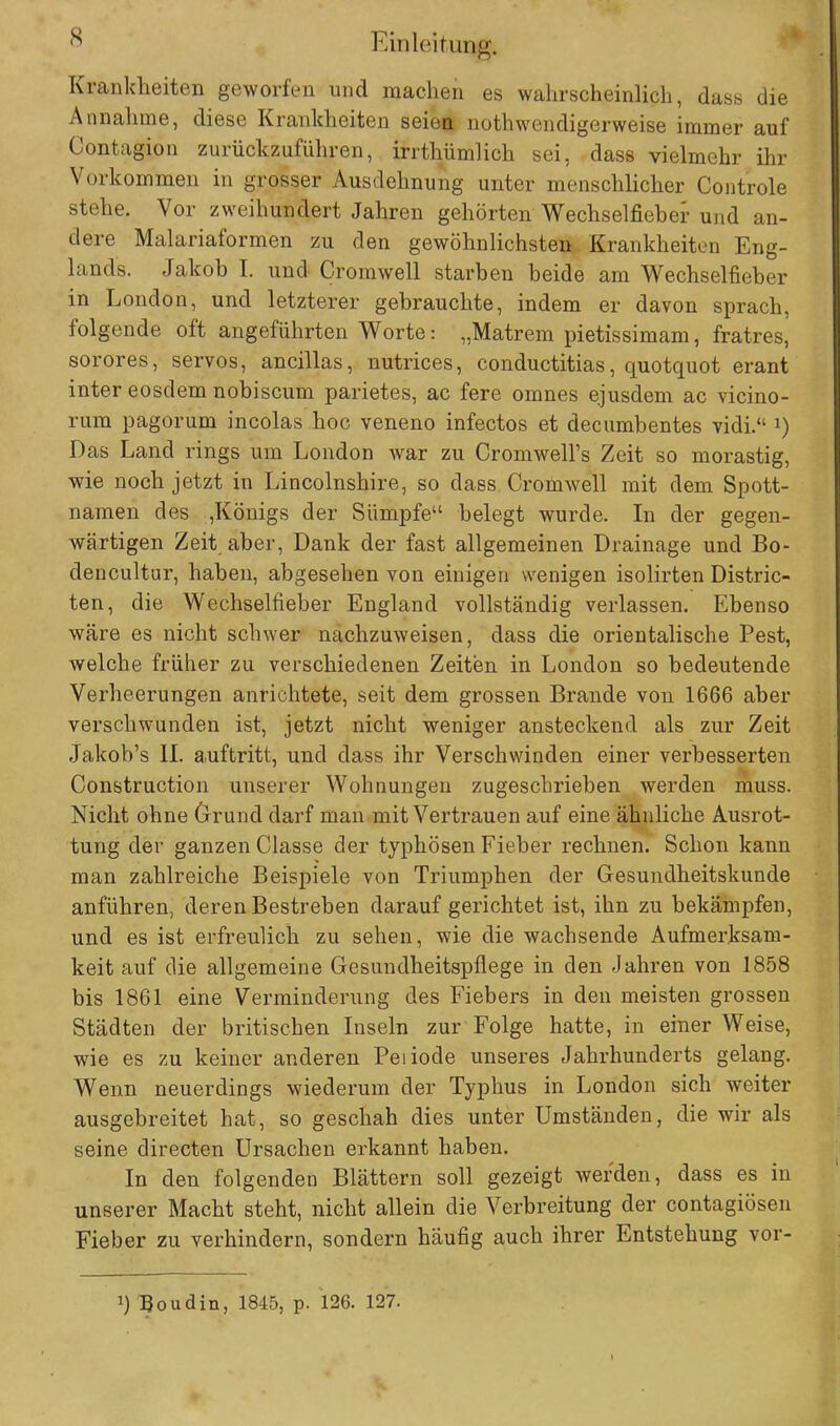 Krankheiten geworfen und raachen es wahrscheinlich, dass die Annahme, diese Krankheiten seien notwendigerweise immer auf Contagion zurückzuführen, irrthümlich sei, dass vielmehr ihr Vorkommen in grosser Ausdehnung unter menschlicher Controle stehe. Vor zweihundert Jahren gehörten Wechselfieher und an- dere Malariaformen zu den gewöhnlichsten:. Krankheiten Eng- lands. Jakob I. und Cromwell starben beide am Wechselfieber in London, und letzterer gebrauchte, indem er davon sprach, folgende oft angeführten Worte: „Matrem pietissimam, fratres, sorores, servos, ancillas, nutrices, conductitias, quotquot erant inter eosdem nobiscum parietes, ac fere omnes ejusdem ac vicino- rum pagorum incolas hoc veneno infectos et decumbentes vidi. *) Das Land rings um London war zu CromweH's Zeit so morastig, wie noch jetzt in Lincolnshire, so dass Cromwell mit dem Spott- namen des ,Königs der Sümpfe belegt wurde. In der gegen- wärtigen Zeit aber, Dank der fast allgemeinen Drainage und Bo- dencultur, haben, abgesehen von einigen wenigen isolirten Distric- ten, die Wechselfieber England vollständig verlassen. Ebenso wäre es nicht schwer nachzuweisen, dass die orientalische Pest, welche früher zu verschiedenen Zeiten in London so bedeutende Verheerungen anrichtete, seit dem grossen Brande von 1666 aber verschwunden ist, jetzt nicht weniger ansteckend als zur Zeit Jakob's II. auftritt, und dass ihr Verschwinden einer verbesserten Construction unserer Wohnungen zugeschrieben werden muss. Nicht ohne Grund darf man mit Vertrauen auf eine ähnliche Ausrot- tung der ganzen Classe der typhösen Fieber rechnen. Schon kann man zahlreiche Beispiele von Triumphen der Gesundheitskunde anführen, deren Bestreben daraufgerichtet ist, ihn zu bekämpfen, und es ist erfreulich zu sehen, wie die wachsende Aufmerksam- keit auf die allgemeine Gesundheitspflege in den Jahren von 1858 bis 1861 eine Verminderung des Fiebers in den meisten grossen Städten der britischen Inseln zur Folge hatte, in einer Weise, wie es zu keiner anderen Peiiode unseres Jahrhunderts gelang. Wenn neuerdings wiederum der Typhus in London sich weiter ausgebreitet hat, so geschah dies unter Umständen, die wir als seine directen Ursachen erkannt haben. In den folgenden Blättern soll gezeigt werden, dass es in unserer Macht steht, nicht allein die Verbreitung der contagiösen Fieber zu verhindern, sondern häufig auch ihrer Entstehung vor- !) Boudin, 1845, p. 126. 127.