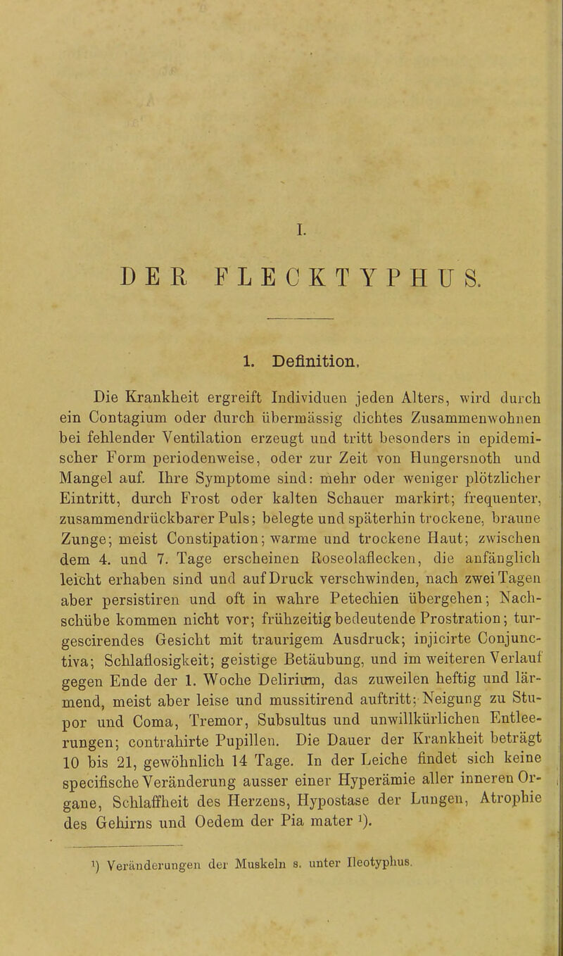 [. DER FLECKTYPHUS. 1. Definition, Die Krankheit ergreift Individuen jeden Alters, wird durch ein Contagium oder durch übermässig dichtes Zusamnienwohiien bei fehlender Ventilation erzeugt und tritt besonders in epidemi- scher Form periodenweise, oder zur Zeit von Hungersnoth und Mangel auf. Ihre Symptome sind: mehr oder weniger plötzlicher Eintritt, durch Frost oder kalten Schauer markirt; frequenter, zusammendrückbarer Puls; belegte und späterhin trockene, braune Zunge; meist Constipation; warme und trockene Haut; zwischen dem 4. und 7. Tage erscheinen ßoseolaflecken, die anfänglich leicht erhaben sind und auf Druck verschwinden, nach zwei Tagen aber persistiren und oft in wahre Petechien übergehen; Nach- schübe kommen nicht vor; frühzeitig bedeutende Prostration; tur- gescirendes Gesicht mit traurigem Ausdruck; injicirte Conjunc- tiva; Schlaflosigkeit; geistige Betäubung, und im weiteren Verlauf gegen Ende der 1. Woche Delirium, das zuweilen heftig und lär- mend, meist aber leise und mussitirend auftritt; Neigung zu Stu- por und Coma, Tremor, Subsultus und unwillkürlichen Entlee- rungen; contrahirte Pupillen. Die Dauer der Krankheit beträgt 10 bis 21, gewöhnlich 14 Tage. In der Leiche findet sich keine specifische Veränderung ausser einer Hyperämie aller inneren Or- gane, Schlaffheit des Herzens, Hypostase der Lungen, Atrophie des Gehirns und Oedem der Pia mater Veränderungen der Muskeln s. unter Ileotyphus.