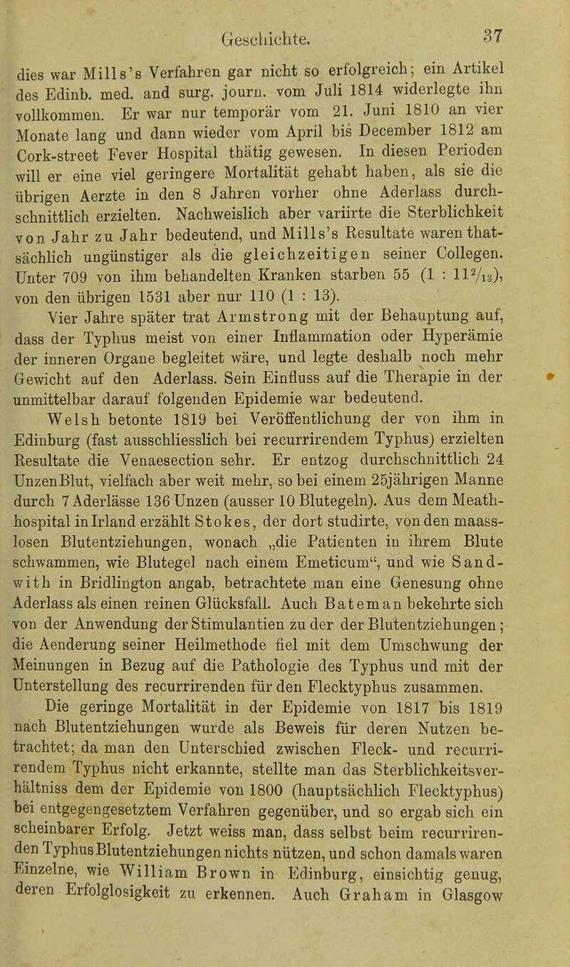 dies war Mills's Verfahren gar nicht so erfolgreich; ein Artikel des Edinb. med. and surg. journ. vom Juli 1814 widerlegte ihn vollkommen. Er war nur temporär vom 21. Juni 1810 an vier Monate lang und dann wieder vom April bis December 1812 am Cork-street Fever Hospital thätig gewesen. In diesen Perioden will er eine viel geringere Mortalität gehabt haben, als sie die übrigen Aerzte in den 8 Jahren vorher ohne Aderlass durch- schnittlich erzielten. Nachweislich aber variirte die Sterblichkeit von Jahr zu Jahr bedeutend, und Mills's Resultate waren that- sächlich ungünstiger als die gleichzeitigen seiner Collegen. Unter 709 von ihm behandelten Kranken starben 55 (1 : Il2/i3)> von den übrigen 1531 aber nur 110 (1 : 13). Vier Jahre später trat Armstrong mit der Behauptung auf, dass der Typhus meist von einer Inflammation oder Hyperämie der inneren Organe begleitet wäre, und legte deshalb noch mehr Gewicht auf den Aderlass. Sein Einfluss auf die Therapie in der unmittelbar darauf folgenden Epidemie war bedeutend. Welsh betonte 1819 bei Veröffentlichung der von ihm in Edinburg (fast ausschliesslich bei recurrirendem Typhus) erzielten Resultate die Venaesection sehr. Er entzog durchschnittlich 24 UnzenBlut, vielfach aber weit mehr, so bei einem 25jährigen Manne durch 7 Aderlässe 136 Unzen (ausser 10 Blutegeln). Aus dem Meath- hospital in Irland erzählt Stokes, der dort studirte, von den maass- losen Blutentziehungen, wonach „die Patienten in ihrem Blute schwammen, wie Blutegel nach einem Emeticum, und wie Sand- with in Bridlington angab, betrachtete man eine Genesung ohne Aderlass als einen reinen Glücksfall. Auch Bateman bekehrte sich von der Anwendung der Stimulantien zu der der Blutentziehungen; die Aenderung seiner Heilmethode fiel mit dem Umschwung der Meinungen in Bezug auf die Pathologie des Typhus und mit der Unterstellung des recurrirenden für den Flecktyphus zusammen. Die geringe Mortalität in der Epidemie von 1817 bis 1819 nach Blutentziehungen wurde als Beweis für deren Nutzen be- trachtet; da man den Unterschied zwischen Fleck- und recurri- rendem Typhus nicht erkannte, stellte man das Sterblichkeitsver- hältniss dem der Epidemie von 1800 (hauptsächlich Flecktyphus) bei entgegengesetztem Verfahren gegenüber, und so ergab sich ein scheinbarer Erfolg. Jetzt weiss man, dass selbst beim recurriren- den Typhus Blutentziehungen nichts nützen, und schon damals waren Einzelne, wie William Brown in Edinburg, einsichtig genug, deren Erfolglosigkeit zu erkennen. Auch Graham in Glasgow