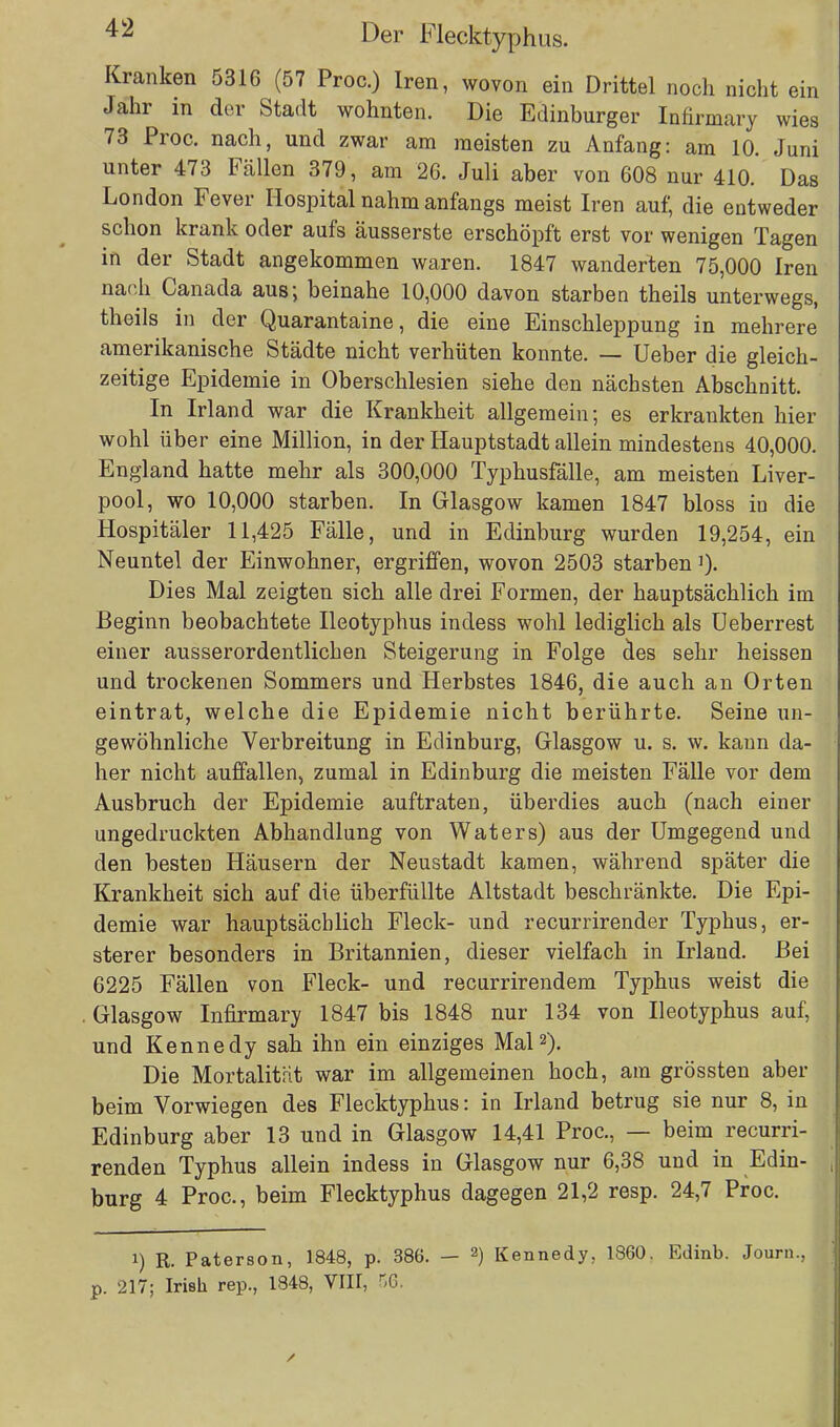 Kranken 5316 (57 Proc.) Iren, wovon ein Drittel noch nicht ein Jahr in der Stadt wohnten. Die Edinburger Infirmary wies 73 Proc. nach, und zwar am meisten zu Anfang: am 10. Juni unter 473 Fällen 379, am 26. Juli aber von 608 nur 410. Das London Fever Hospital nahm anfangs meist Iren auf, die entweder schon krank oder aufs äusserste erschöpft erst vor wenigen Tagen in der Stadt angekommen waren. 1847 wanderten 75,000 Iren nach Canada aus; beinahe 10,000 davon starben theils unterwegs, theils in der Quarantaine, die eine Einschleppung in mehrere amerikanische Städte nicht verhüten konnte. — Ueber die gleich- zeitige Epidemie in Oberschlesien siehe den nächsten Abschnitt. In Irland war die Krankheit allgemein; es erkrankten hier wohl über eine Million, in der Hauptstadt allein mindestens 40,000. England hatte mehr als 300,000 Typhusfälle, am meisten Liver- pool, wo 10,000 starben. In Glasgow kamen 1847 bloss in die Hospitäler 11,425 Fälle, und in Edinburg wurden 19,254, ein Neuntel der Einwohner, ergriffen, wovon 2503 starben]). Dies Mal zeigten sich alle drei Formen, der hauptsächlich im Beginn beobachtete Ileotyphus indess wohl lediglich als Ueberrest einer ausserordentlichen Steigerung in Folge des sehr heissen und trockenen Sommers und Herbstes 1846, die auch an Orten eintrat, welche die Epidemie nicht berührte. Seine un- gewöhnliche Verbreitung in Edinburg, Glasgow u. s. w. kann da- her nicht auffallen, zumal in Edinburg die meisten Fälle vor dem Ausbruch der Epidemie auftraten, überdies auch (nach einer ungedruckten Abhandlung von Waters) aus der Umgegend und den besten Häusern der Neustadt kamen, während später die Krankheit sich auf die überfüllte Altstadt beschränkte. Die Epi- demie war hauptsächlich Fleck- und recurrirender Typhus, er- sterer besonders in Britannien, dieser vielfach in Irland. Bei 6225 Fällen von Fleck- und recurrirendem Typhus weist die Glasgow Infirmary 1847 bis 1848 nur 134 von Ileotyphus auf, und Kennedy sah ihn ein einziges Mal2). Die Mortalität war im allgemeinen hoch, am grössten aber beim Vorwiegen des Flecktyphus: in Irland betrug sie nur 8, in Edinburg aber 13 und in Glasgow 14,41 Proc, — beim recurri- renden Typhus allein indess in Glasgow nur 6,38 und in Edin- burg 4 Proc, beim Flecktyphus dagegen 21,2 resp. 24,7 Proc. i) R. Paterson, 1848, p. 386. — 2) Kennedy. 1860. Edinb. Journ., p. 217; Irish rep., 1848, VIII, HO.