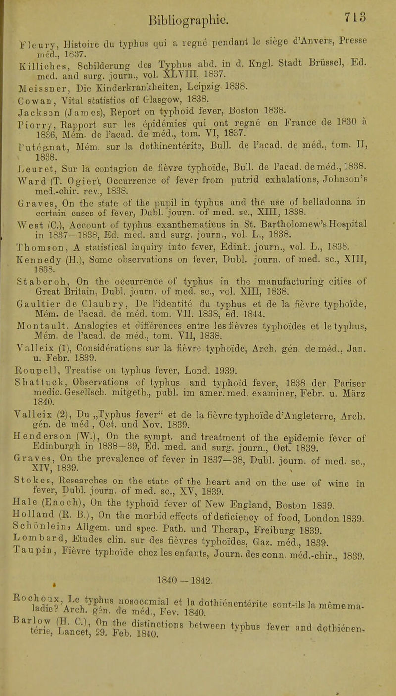 Fleury, IJistohe du typhua qui a regne pendant ie siege d'Anvers, Presse med., 1837. Killiches, Schilderung des Typhus abd. in d. Engl. Stadt Brüssel, Ed. med. and surg. journ., vol. XL VIII, 1S37. Meissner, Die Einderkrankheiten, Leipzig 1838. Cowan, Vital statistics of Glasgow, 1838. Jackson (James), Report on typhoid fever, Boston 1838. Piorry, Rapport sur les epidemies qui ont regne en France de 1830 a 1836, Mem. de l'acad. de med., tom. VI, 1837. Futejsnat, Mem. sur la dothinenterite, Bull, de l'acad. de med., tom. II, 1838. Leuret, Sur la contagion de fievre typhoide, Bull, de l'acad. de med., 1838. Ward (T. Ogier), Occurrence of fever from putrid exhalations, Johnson'* med.-chir. rev., 1838. Graves, On the state of the pupil in typhus and the use of belladonna in certain cases of fever, Dubl. journ. of med. sc, XIII, 1838. West (C), Account of typhus exanthematicus in St. Bartholomew's Hospital in 1837—1838, Ed. med. and surg. journ., vol. L., 1838. Thomson, A Statistical inquiry into fever, Edinb. journ., vol. L., 1838. Eennedy (IL), Some observations on fever, Dubl. journ. of med. sc, XIII, 1838. St ab er oh, On the occurrence of typhus in the manufactui'ing citieB of Great Britain, Dubl. journ. uf med. sc, vol. XIII, 1838. Gaultier de Claubry, De l'identite du typhus et de la fievre typhoide, Mem. de l'acad. de med. tom. VII. 1838, ed. 1844. Montault. Analogies et differences entre lesfievres typhoides et letyphus, Mem. de l'acad. de med., tom. VII, 1838. Valleix (1), Considerations sur la fievre typhoide, Arch. gen. de med., Jan. u. Febr. 1839. Roupell, Treatise on typhus fever, Lond. 1939. Shattuck, Observations of typhus and typhoid fever, 1838 der Pariser medic. Gesellsch. mitgeth., publ. im amer. med. examiner, Febr. u. März 1840. Valleix (2), Du „Typhus fever et de la fievre typhoide d'Angleterre, Arch. gen. de med, Oct. und Nov. 1839. Henderson (W.), On the sympt. and treatment of the epidemie fever of Edinburgh in 1838-39, Ed. med. and surg. journ., Oct. 1839. Graves, On the prevalence of fever in 1837—38, Dubl. journ. of med. sc, XIV, 1839. x Stokes, Researches on the state of the heart and on the use of wine in fever, Dubl. journ. of med. sc, XV, 1839. Haie (Enoch), On the typhoid fever of New England, Boston 1839. Holland (R. B.), On the morbid effects ofdeficiency of food, London 1839. Schönleim Allgem. und spec Path. und Therap., Freiburg 1839. Lombard, Etudes clin. sur des fievres typhoides, Gaz. med., 1839. Taupin, Fievre typhoide chez les enfants, Journ. des conn. med.-chir., 1839. t 1840 -1842. uffiÄ^a^^i^^ ,0t•n•1 m*mem* **£, licet, £ Ä* betWeen '-VphS fCTW »d *««—