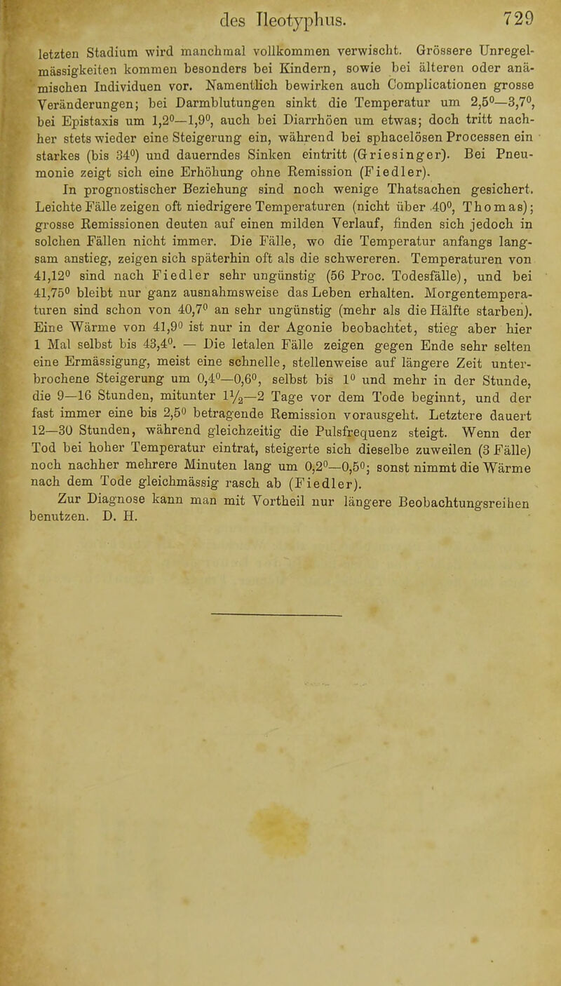 des Tleotyphus. letzten Stadium wird manchmal vollkommen verwischt. Grössere Unregel- mässigkeiten kommen besonders bei Kindern, sowie bei älteren oder anä- mischen Individuen vor. Namentlich bewirken auch Complicationen grosse Veränderungen; bei Darmblutungen sinkt die Temperatur um 2,5°—3,7°, bei Epistaxis um 1,2°—1,9°, auch bei Diarrhöen um etwas; doch tritt nach- her stets wieder eine Steigerung ein, während bei sphacelösen Processen ein starkes (bis 34°) und dauerndes Sinken eintritt (Griesinger). Bei Pneu- monie zeigt sich eine Erhöhung ohne Remission (Fiedler). In prognostischer Beziehung sind noch wenige Thatsachen gesichert. Leichte Fälle zeigen oft niedrigere Temperaturen (nicht über 40°, Thomas); grosse Remissionen deuten auf einen milden Verlauf, finden sich jedoch in solchen Fällen nicht immer. Die Fälle, wo die Temperatur anfangs lang- sam anstieg, zeigen sich späterhin oft als die schwereren. Temperaturen von 41,12° sind nach Fiedler sehr ungünstig (56 Proc. Todesfälle), und bei 41,75° bleibt nur ganz ausnahmsweise das Leben erhalten. Morgentempera- turen sind schon von 40,7° an sehr ungünstig (mehr als die Hälfte starben). Eine Wärme von 41,9° ist nur in der Agonie beobachtet, stieg aber hier 1 Mal selbst bis 43,4°. — Die letalen Fälle zeigen gegen Ende sehr selten eine Ermässigung, meist eine schnelle, stellenweise auf längere Zeit unter- brochene Steigerung um 0,4°—0,6°, selbst bis 1° und mehr in der Stunde, die 9—16 Stunden, mitunter iya—2 Tage vor dem Tode beginnt, und der fast immer eine bis 2,5° betragende Remission vorausgeht. Letztere dauert 12—30 Stunden, während gleichzeitig die Pulsfrequenz steigt. Wenn der Tod bei hoher Temperatur eintrat, steigerte sich dieselbe zuweilen (3 Fälle) noch nachher mehrere Minuten lang um 0,2°—0,5°; sonst nimmt die Wärme nach dem Tode gleichmässig rasch ab (Fiedler). Zur Diagnose kann man mit Vortheil nur längere Beobachtungsreihen benutzen. D. H.