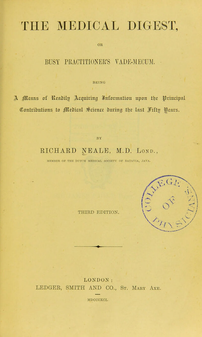 OR BUSY PRACTITIONER'S VADK-MECUM. • BEING ^ jHcans of Keaiiil^ Requiring Snfarmfttiou itpon tljc ^rhtcipal (Eoittribxitions to iltciriral Science intriitg tijc last JFift^ ^cars. RICHAED NEALB, M.D. Lond., IIEIIBER OF THE DUTCH MHTDICAL SOCIETY OF BATAVIA, JAVA. THIRD EDITION. LONDON: LEDGER, SMITH AND CO., St. Mary Axe. MDCCCXCI.