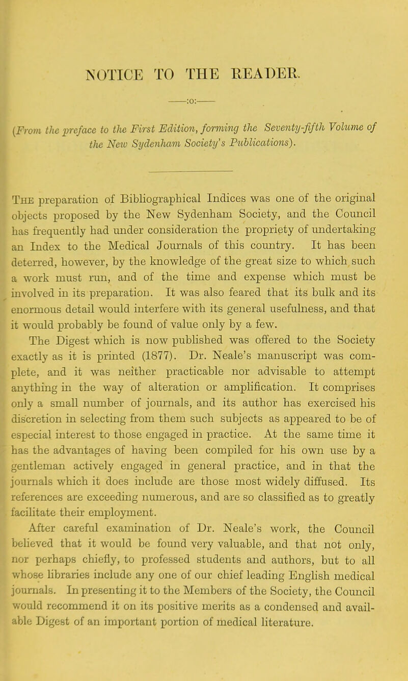 Ts^OTICE TO THE KEADER. :o: {From the pixface to the First Edition, forming the Seventy-fifth Volume of the Netv Sydenham Society's Publications). I The preparation of Bibliographical Indices was one of the original objects proposed by the New Sydenham Society, and the Council has frequently had under consideration the propriety of undertaking an Index to the Medical Journals of this country. It has been deterred, however, by the knowledge of the great size to which such a work must rma, and of the time and expense which must be involved in its preparation. It was also feared that its bulk and its enormous detail would interfere with its general usefulness, and that it would probably be found of value only by a few. The Digest which is now published was offered to the Society exactly as it is printed (1877). Dr. Neale's manuscript was com- plete, and it was neither practicable nor advisable to attempt anything in the way of alteration or amplification. It comprises only a small number of journals, and its author has exercised his discretion in selecting from them such subjects as appeared to be of especial interest to those engaged in practice. At the same time it has the advantages of having been compiled for his own use by a gentleman actively engaged in general practice, and in that the journals which it does include are those most widely diffused. Its references are exceeding numerous, and are so classified as to greatly facilitate their employment. After careful examination of Dr. Neale's work, the Council beheved that it would be found very valuable, and that not only, nor perhaps chiefly, to professed students and authors, but to all whose libraries include any one of our chief leading English medical journals. In presenting it to the Members of the Society, the Council would recommend it on its positive merits as a condensed and avail- able Digest of an important portion of medical literature.