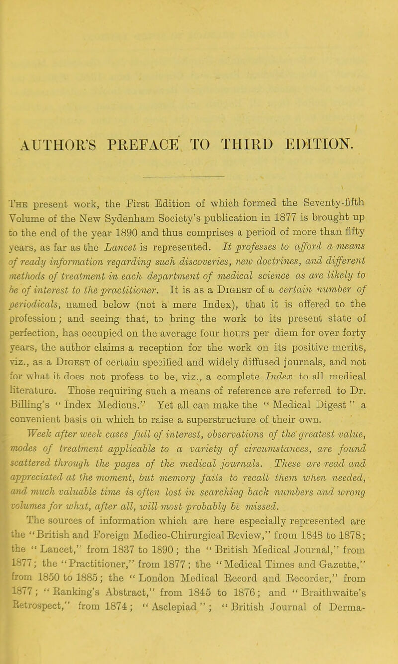 AUTHOR'S PREFACE TO THIRD EDITION. The present work, the First Edition of which formed the Seventy-fifth Volume of the New Sydenham Society's pubhcation in 1877 is brought up :o the end of the year 1890 and thus comprises a period of more than fifty vears, as far as the Lancet is represented. It professes to afford a means ' ready inforviation regarding such discoveries, new doctrines, and different methods of treatment in each department of medical science as are likely to be of interest to the practitioner. It is as a Digest of a certain number of periodicals, named below (not a mere Index), that it is offered to the profession; and seeing that, to bring the work to its present state of perfection, has occupied on the average four hours per diem for over forty years, the author claims a reception for the work on its positive merits, viz., as a Digest of certain specified and widely diffused journals, and not for what it does not profess to be, viz., a complete Index to all medical literature. Those requiring such a means of reference are referred to Dr. Billing's  Index Medicus. Yet all can make the  Medical Digest  a convenient basis oh which to raise a superstructure of their own. Week after week cases full of interest, observations of the' greatest vahie, odes of treatment applicable to a variety of circumstances, are found attered through the pages of the medical journals. These are read and /predated at the moment, but memory fails to recall them ivhen needed, mid much valuable time is often lost in searching back numbers and wrong volumes for what, after all, will most probably be missed. The sources of information which are here especially represented are the British and Foreign Medico-Chirurgical Eeview, from 1848 to 1878; the  Lancet, from 1837 to 1890 ; the  British Medical Jom-nal, from 1877; the Practitioner, from 1877; the Medical Times and Gazette, from 1850 to 1885; the London Medical Eecord and Eecorder, from 1877; Eanking's Abstract, from 1845 to 1876; and  Braithwaite's Retrospect, from 1874 ;  Asclepiad  ;  British Journal of Derma-