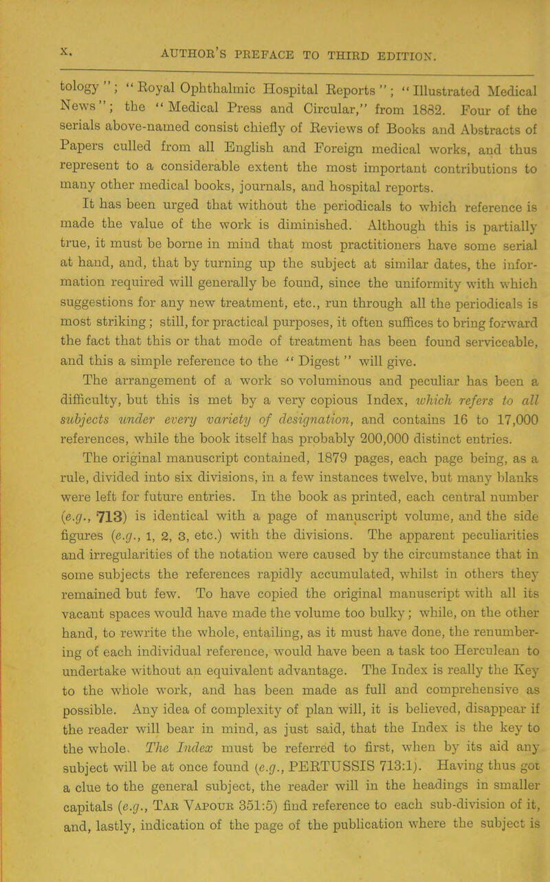 tology;  Eoyal Ophthalmic Hospital Eeports ; Illustrated Medical News; the Medical Press and Circular, from 1882. Four of the serials above-named consist chiefly of Eeviews of Books and Abstracts of Papers culled from all EngUsh and Foreign medical works, and thus represent to a considerable extent the most important contributions to many other medical books, journals, and hospital reports. It has been urged that without the periodicals to which reference is made the value of the work is diminished. Although this is partially true, it must be borne in mind that most practitioners have some serial at hand, and, that by turning up the subject at similar dates, the infor- mation required will generally be found, since the uniformity with which suggestions for any new treatment, etc., run through all the periodicals is most striking ; still, for practical purposes, it often suffices to bring forward the fact that this or that mode of treatment has been found serviceable, and this a simple reference to the  Digest  will give. The arrangement of a work so voluminous and peculiar has been a difficulty, but this is met by a very copious Index, tohich refers to all subjects under every variety of designation, and contains 16 to 17,000 references, while the book itself has probably 200,000 distinct entries. The original manuscript contained, 1879 pages, each page being, as a rule, divided into six divisions, in a few instances twelve, but many blanks were left for future entries. In the book as printed, each central number {e.g., 713) is identical with a page of manuscript volume, and the side figures {e.g., i, 2, 3, etc.) with the divisions. The apparent peculiarities and irregularities of the notation were caused by the circumstance that in some subjects the references rapidly accumulated, whilst in others they remained but few. To have copied the original manuscript with all its vacant spaces would have made the volume too bulky; while, on the other hand, to rewrite the whole, entailing, as it must have done, the renumber- ing of each individual reference, would have been a task too Herculean to undertake without an equivalent advantage. The Index is really the Key to the whole work, and has been made as full and comprehensive as possible. Any idea of complexity of plan will, it is believed, disappear if the reader will bear in mind, as just said, that the Index is the key to the whole. The Index must be referred to first, when by its aid any subject will be at once found (e.g., PEETUSSIS 713:1). Having thus got a clue to the general subject, the reader will in the headings in smaller capitals {e.g., Tak Vapouk 351:5) find reference to each sub-division of it, and, lastly, indication of the page of the pubUcation where the subject is
