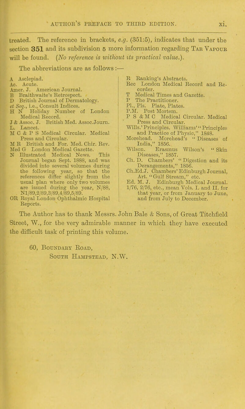 treated. The reference in brackets, e.g. (351:5), indicates that under the section 351 and its subdivision 5 more information regarding Tab Vapour will be found. {No reference is xuithout its practical vahie.). The abbreviations are as follows :— A Asclepiad. Ac. Acute. Amer. J. American Journal. B Braithwaite's Retrospect. D British Journal of Dermatology. et Seq., i.e., Consult Indices. H N Holida}- Number of London Medical Record. J & Assoc. J. British Med. Assoc. Journ. L. Lancet. M C & P S Medical Circular. Medical Press and Circular. M R British and For. Med. Chir. Rev. Med G London Medical Gazette. N Illustrated Medical News. This Journal began Sept. 1888, and was divided into several volumes during the following year, so that the references differ slightly from the usual plan where only two volumes are issued during the year, N/88, Nl/89,2/S9,3/89,4/89,5/89. OR Royal London Ophthalmic Hospital Reports. R Ranking's Abstracts. Rec London Medical Record and Re- corder. T Medical Times and Gazette. P The Practitioner. PI., Pis. Plate, Plates. P.M. Post Mortem. P S & M C Medical Circular. Medical !  Press and Circular. I Wills.'Principles. Williams' Principles and Practice of Physic, 1848. Morehead. Morehead's  Diseases of India, 1856. i Wilson. Erasmus Wilson's  Skin Diseases, 1857. Ch. D. Chambers'  Digestion and its Derangements, 1856. i Ch.Ed.J. Chambers'Edinburgh Journal, Art. Gulf Stream, etc. Ed. M. J. Edinburgh Tiledical Journal. 1/76, 2/76, etc., mean Vols. I. and II. for that year, or from January to June, and from July to December. The Author has to thank Messrs. John Bale & Sons, of Great Titchfield Street, W., for the very admirable manner in which they have executed the diflficult task of printing this volume. 60, Boundary Road, South HAaiPSTEAD, N.W.
