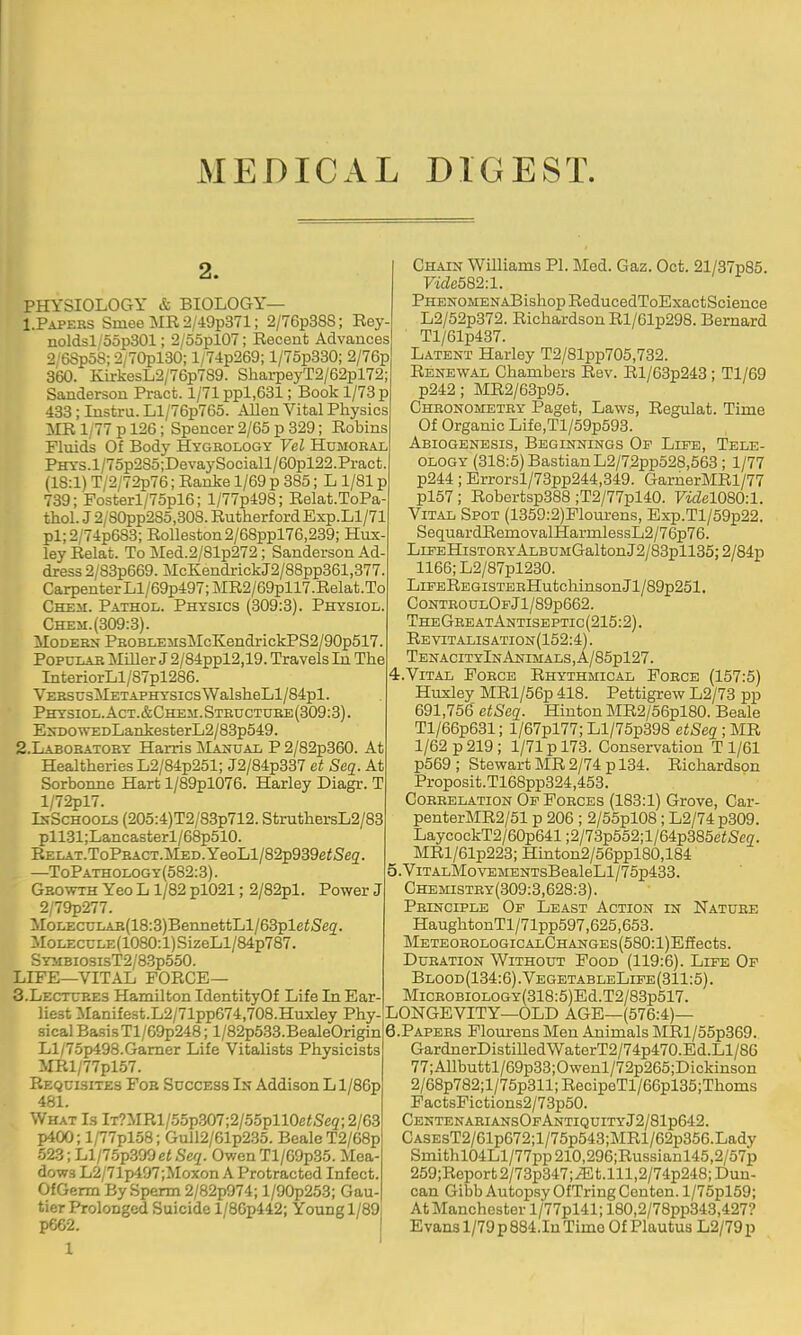 MEDICAL DIGEST. 2. PHYSIOLOGY & BIOLOGY— I.Papers Smee MR 2/49p371; 2/76p38S; Rey- noldsl/5op301; 2/55pl07; Recent Advances 2/6Sp5S; 2/70pl30; l/74p269; l/75p330; 2/76p 360. KirkesL2/76p7S9. SharpeyT2/62pl72; Sanderson Pract. 1/71 ppl,631; Book 1/73 p 433; Instru. Ll/76p765. Allen Vital Physics MR 1/77 p 126; Spencer 2/65 p 329; Robins Fluids Of Body Hygsology Vel Humoral PHYS.l/75p2S5;DevaySociall/60pl22.Pract (18:1) T/2/72p76; Ranke 1/69 p 385; L 1/81 p 739; Posterl/7opl6; l/77p498; Relat.ToPa thol. J 2/80pp285,308. RutherfordExp.Ll/71 pl;2/74p683; Rolleston2/68ppl76,239; Hux ley Relat. To Med.2/81p272; Sanderson Ad- dress 2/83p669. McKendrickJ2/88pp361,377. Carpenter Ll/69p497;MR2/69pll7.Relat.To CHEii. Pathol. Physics (309:3). Physiol. Chem. (309:3). MODEBN PROBLEMsMcKendrickPS2/90p517. Popular MiUer J 2/84ppl2,19. Travels In The InteriorLl/87pl286. VERSUsMETAPHYSicsWalsheLl/84pl. Physiol.Act.&Che3I.Structuee(309:3). EirDO\VEDLankesterL2/83p549. 2. LAB0RAT0RY Harris Majtual P 2/82p360. At HealtheriesL2/84p251; J2/84p337 et Seq. At ISorbonne Hart l/89pl076. Harley Diagr. T l/72pl7. IkSchools (205:4)T2/83p712. StruthersL2/83 pll31;Lancasterl/68p510. RELAT.ToPRACT.MED.YeoLl/82p939e<Se2. —ToPathology(582:3). Growth Yeo L1/82 pl021; 2/82pl. Power J 2/79p277. :.roLEcuLAR(18:3)BennettLl/63plefSe2. MoLEcuLE(1080:l)SizeLl/84p787. SYMBiosisT2/83p550. LIFE—VITAL FORCE— 3. LECTCRES Hamilton IdentityOf Life In Ear- liest Mamfest.L2/71pp674,708.Huxley Phy sical Basis Tl/69p248; l/82p533.BealeOrigin Ll/75p498.Gamer Life Vitalists Physicists irRl/77pl57. Requisites Fob Success In Addison L l/86p 481. What Is lT?MRl/55p307;2/55pll0e<Seg;2/63 p400; l/77plo8; Gull2/61p235. BealeT2/68p 523; Ll/7.5p.399e«Seq. OwenTl/69p35. Mea- dows L2/71p497;Moxon A Protracted Infect. OfGerm By Sperm 2/82p974; l/90p253; Gau- tier Prolonged Suicide l/86p442; Young 1/89, p662. 1 Chain Williams PI. Med. Gaz. Oct. 21/37p85. rac582:l. PHENOMENABishopReducedToExactScience L2/52p372. Richardson Rl/61p298. Bernard Tl/61p437. Latent Harley T2/81pp705,732. Renewal Chambers Rev. Rl/63p243 ; Tl/69 p242; MR2/63p95. Chronometry Paget, Laws, Regulat. Tim p. Of Organic Life,Tl/59p593. Abiogenesis, Beginnings Of Life, Tele- ology (318:5) BastianL2/72pp528,563; 1/77 p244; Errorsl/73pp244,349. GarnerMRl/77 pl67; Robertsp388 ;T2/77pl40. Videl080:l. Vital Spot (1359:2)Plourens, Exp.Tl/59p22. SequardRemovalHarmlessL2/76p76. LLFEHiSTORYALBUMGaltonJ2/83pll35;2/84p 1166; L2/87pl230. LiEEREGiSTERHutchinson Jl/89p251. ControulOfJ1/89p662. TheGreatAntiseptic(215:2). Re viTALis ation (152:4). TenacityInAnimals,A/85p127. 4. V1TAL Force Rhythmical Force (157:5) Huxley MRl/56p 418. Pettigrew L2/73 pp 691,756 etSeq. Hinton MR2/56pl80. Beale Tl/66p631; l/67pl77; Ll/75p398 etSeq ; MR 1/62 p 219; 1/71 p 173. Conservation T 1/61 p569; Stewart MR 2/74 p 134. Richardson Proposit.T168pp324,453. Correlation Op Forces (183:1) Grove, Car- penterMR2/51 p 206 ; 2/55pl08; L2/74 p309. LaycockT2/60p641;2/73p552;l/64p385eiSc2. MRl/61p223; Hinton2/56ppl80,184 5. ViTALMovEMENTsBealeLl/75p433. Chemistry(309:3,628:3). Principle Of Least Action in Nature HaughtonTl/71pp597,625,653. METEOROLOGICALOHANGES(580:l)Effects. Duration Without Food (119:6). Life Of Blood(134:G).VegetableLife(311:5). MicROBiOLOGY(318:5)Ed.T2/83p517. LONGEVITY—OLD AGE—(576:4)— 6. PAPERS Plourens Men Animals MRl/55p369. GardnerDistilledWaterT2/74p470.Bd.Ll/86 77;Allbuttl/69p33;Owenl/72p265;Dickinson 2/68p782;l/75p311;RecipeTl/66pl35;Thoms FactsFictions2/73p50. CentenaeiansOfAntiquityJ2/81p642. CASEsT2/61p672;l/75p543;MRl/62p356.Lady Smithl04Ll/77pp210,296;Russianl45,2/57p 259;Roport2/73p347;.Et.lll,2/74p248; Dun- can Gibb Autop.sy OfTring Conten. l/75pl59; At Manchester l/77pl41; 180,2/78pp343,427? Evans 1/79 p884.In Time Of Plautus L2/79p