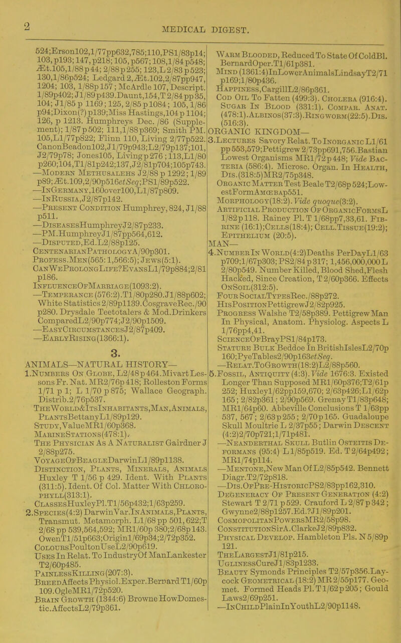 524;Ersonl02,l/77pp632,785;110,PSl/83pl4; 103, pl93; 147, p218; 105, p567; 108,1/84 p548; ^t.105,1/88p44; 2/88p255; 123,L2/83p523; 130,l/86p524; Ledgard 2,^t.l02,2/87pp947, 1204; 103, l/88pl57;McArdIcl07,Descript. l/89p402; Jl/89p439.Daunt,154,T 2/84 pp 35, 104; Jl/85 p 1169; 125,2/85 p 1084; 105,1/86 p94;Dixon(?)pl39;Miss Hastings,104p 1104; 126, p 1213. Humphreys Dec. /86 (Supple- ment); l/87p502; lll,l/88p369; Smith PM. 105,Ll/77p822; Flinn 110, Living 2/77p522. CanonBcadoul02,Jl/79p943;L2/79pl37;101, J2/79p78; Jone.sl05, Liviiigp276; 113,Ll/80 p260;104,Tl/81p242;137,J2/81p704;105p743. —Modern Methusalehs J2/88 p 1292; 1/89 p89;;Et.l09,2/90p51Gc<5'c2;PSl/89p522. —lNGEEMANY,lG0overl00,Ll/87p809. —lNRussiA,J2/87pl42. —Present Condition Humphrey, 824, Jl/88 p511. —DiSEASEsHumplireyJ2/87p233. —PM.HumphroyJl/87pp564,612. —DispuTED,Ed.L2/88pl25. CentenarianPatholog Y A/90p301. Peofess.Men(565: 1,566:5); Jews(5:1). CanWePeolongLife?EyansL1/79p884;2/81 pl86. InfeuenceOpMaebiage(1093:2). —Temperance (576:2).Tl/80p280.Jl/88p602; White Statistics 2/89pll39.CosgraveRec./90 p280. Drysdale Teetotalers & Mod.Drinkers ComparedL2/90p774; J2/90pl509. ■—EASYClRCUMSTANCESj2/87p409. —EarlyRising(1366:1). 3. ANIMALS—NATURAL HISTORY— 1.Numbers On Globe, L2/48p464.MivartLes- sons Fr. Nat. MR2/76p 418; RoUeston Forms 1/71 p 1; L 1/70 p 875; Wallace Geograph. Distnb.2/76p537. The Woeld&ItsInhabitants,Man, Animals, PLANTsBettanyLl/89pl29. Study, ValueMRl/60p368. MaeineStations(478:1).- The Physician As A Naturalist Gairdner J 2/88p275. VoYAGEOjFBEAGLEDanvinLl/89pll38. Distinction, Plants, Minerals, Animals Huxley T 1/56 p 429. Ident. With Plants (311:5). Ideut. Of Col. Matter With Chloeo- PHYLL(313:1). CLASSEsHuxleyPl.Tl/56p432;l/63p259. 2.Species(4:2) DarwinVar.lN Animals,Plants, Transmut. Metamorph. Ll/68pp 501,622;T 2/68 pp 539,564,592; MRl/60p 380;2/68pl43. OwenTl/51p663;Originl/69p34;2/72p352. CoLOUEsPoultonUseL2/90p619. Uses In Relat. To IndustryOf ManLankester T2/60p485. PainlessKilling(207:.3). BEEEDAffcctsPhysiol.Exper.BernardTl/eOp 109.OgleMRl/72p520. Brain Growth (1344:6) Browne HowDomes- tic.AlIectsL2/79p861. Warm Blooded, Reduced To State Of ColdBl. BernardOper.Tl/61p381. MiND(1361:4)IuLowerAnimalsLindsayT2/71 pl69;l/80p436. HAPPiN-ESS,CargillL2/86p361. Cod Oil To Fatten (499:3). Cholera (916:4). Sugar In Blood (331:1). Compak. Anat. (478:1).Albinos(37:8).Ringwobm(22:5).Dis. (516:3). ' ORGANIC KINGDOM— S.Lectures Savory Relat. To Inorganic Ll/61 pp653,579;Pettigrcw2/7.3pp691,750.Bastian Lowest Organisms MRl/72p448; Vide Bac- TERiA (586:4). Microsc. Organ. In Health, Dis.(318:5)MR2/75p348. Organic Matter Test Beale T2/68p 524;Low- estFormAMCEBAp551. MoEPHOLOGY(18:2). Fide quoq7ie{3:2). Artificial Production Of Org.^nicFormsL l/82pll8. Rainey PI. T l/68pp7,33,61. Fib- bine (16:1);Cells(18:4); Cell.Tissue(19:2); Epithelium (20:5). MAN— 4. NuMBERlNWoRLD(4:2)Deaths PerDayLl/63 p709;l/67p303; PS2/84 p 317; 1,456,000,000 L 2/80p549. Nimiber Killed, Blood Shed,Flesh Hacked, Since Creation, T2/60p366. Effects OnSoil(312:5). Four SociALTYPEsRec./88p272. HisPosiTiONPettigi-ewJ2/82p925. Progress Walshe T2/58p389. PettigrewMan In Physical, Anatom. Physiolog. Aspects L l/76pp4,41. SciENCEOFBrayPSl/84pl73. Stature Bulk Beddoe InBritishIslesL2/70p 160;PyeTables2/90pl63e<-SVg'. —Relat.ToGrowth(18:2)L2/88p560. 5. Fossil, Antiquity(4:3).T'lVZe 1676:3. Existed Longer Than Supposed MRl/60p376;T2/61p 252; Huxleyl/62ppl59,670; 2/63p426;Ll/62p 165; 2/82p361; 2/90p569. GrenayTl/83p648; MRl/64p60. Abbeville Conclusions T l/63pp 537, 567; 2/63p255; 2/70pl65. Guadaloupe Skull Moultrie L 2/37p55; Darwin Descent (4:2)2/70p721;l/71p481. —Neanderthal Skull Butlin Osteitis De- formans (95:4) Ll/85p519. Ed. T2/64p492; MRl/74pll4. —MENTONE,New ]\Ian Of L2/85p542. Bennett Diagr.T2/72p818. —Dis.OrPRE-HisTORicPS2/83ppl62,310. Degeneracy Of Present Generation (4:2) Stewart T 2/71 p529. Crauford L 2/87 p 342 ; Gwynne2/88pl257.Ed.?Jl/89p201. C0SM0P0LITANP0WEES]\IR2/58p98. CoNSTiTUTiONSirA.ClarkeJ2/89p832. Physical Develop. Hambleton Pis. N5/89p 121. TheLabgestJ1/81p215. UGLiNESsCureJl/83pl233. Beauty SjTiionds Principles T2/57p356.Lay- cock Geometrical (18:2) MR2/55pl77. Geo- met. Formed Heads PI. T1/62p 205; Gould Laws2/69p251. —lNCHiLDPlainInYouthL2/90pll48.