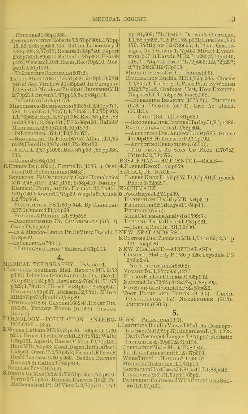 —Cui.TURBJl/83pl233. ANTHROPOMETRY Koberts T2/78pG90;Ll/79pp 15,66; 2/S3 pp653,70o. Galton Laboratory J 2'82p693; 2,S7p73; Roberts 1/88 p740; Report 2'SSp780;l/89p314.SuttouLl/87p304;PS2/88 pi93;WeisbachDiff.Races,Rec/79p210. Mor- ganL2y90pl221. —ToIdextifyCriminals(207:2). Tailed MEx(1708:4)L2/5'lp381;2/49p518;2/84 p46 et Seq. Virchow Jl/85p240.In Paraguay L2,8op452.MeadowsTl/63p46.lRiSHMENMR I2/73p213.BrownTl/77ppl5,54;2/84pl71. —IxEMBKYoLl/85pll78. MiRYCiSMCS-RuMrsATiON{533:5)L2/40pp671, 786; l/45p26o; l/70p71; l/76p591; T2/75p405; Ll/76p624;Expl.2/87pl096. Rec./87 p58; /88 pp23S,335; 3,/89p461; PS 2/88p420. Gallois' MERYCOLEj2/89p730;l/90pl276. —lN-LuxATics(1374:l)T2/83p373. —Regukgitat. Of Pood(857:5) AllbuttLl/84 po09;Heredity2/87pl043;P2/89pl32. —ExPL.L2/87pl096; Rec./87p58; /88pp288, 335. —CuBEDJ2/88pl00. 6.UtekusIn- (1109:5). Fcetus In (1536:1). Ossi- fied(101:2);Amphibian(504:3) . Skeleton Yel Osteology OwenHomologies 'MR 2/48pl07; 2/49pl75; 2/58p400; Rainey, Element. Ponn, Ai-tiiic. Format. 2/57p 451; l/61pl.30.PlowersTl/72p39.Wagstafie,Guide L2/75p564. —Prepabatiox PS 1/86 p 544. By Chahcoal (237:l)OmerodTl/55p29. —PHYSI0L.&PATH0L.Ll/89p522. —Distinguished Fr. Quadbumana (517:1) O-svenTl/54p509. |k —In a ;Medico-Legal PT.Oi'ViEw,Dwight J 9 2/78pS09. —InScbofula(793:1). —'' Living Skeleton,  SalterL2/71p903. I :MEDICAL' TOPOGRAPHY—rae 557:1. I-Lectures Southern ]\led. Reports MR 2/52 p-3.35; Johnston Geography Of Dis. (557:1) 2/57p312; l/59p56; HavLland2/76p341; Tl/77 p.329; l/79pl54;HirschL2/84p64; T2/85p847; Cleavers 2/83 p537. Dickson J2/85pl. Milroy MR2/6.3p475;Boudin2/58p89. Phthisis(678:6).Cancer(1662:4).HeartDis. (781:5). Yellow Fever (1513:2). Plague (1517:1). ETHXOLOGY—POPULATION—ANTHRO- POLOGY—(3:4). 2. Works Latham MR 2/52 p520; l'60p503; 2/60 p215. Bruce,T>ie01d\VorldL2/63p512; Waitz 1 64pl61. Agassiz, Races Of Man T2/70pl32. HuntMRl/6.5p83;Morel,Degen.Influ.A£[ect. 1 58p68. Owen T.2/74p.372; Ernout,EffcctOf Rapid Increase 2/60 p .366. Beddoe British fiACE.s(5:2).Galton.Tl/89p314. S K u LL.A sT ype (1670:2). 3.0RIGIN- 0fMan(3:2&5) T2/70pl65; 1/72 p609; T'errin 2 71 p6.57. Bennett Darwin (18:2) Fr. Mathematical Pt. Of View L 2/70i)721; 1/71 pp481,508; Tl/71p494. Darwin's Obituary, Ll/82pp693,712; PSl/82 p361;LiFERec./88p 179. Pettigrew L2/73p695; l/76p5 ; Quatre- fages. On Darwin l/77p469.Mivart Evolu- tion (517:1) Darwin MR2/71p285;2/76ppl45, 418; Ll/76p744; Bree Tl/72p666; L2/72p297; 2/73p695;]MR2/73p305. MeasubementsOfDiff.Races(3:5). Civilisation Buckle, MR 1/59 p 285. Crozier L2/85p71. Fothergill, Price Paid ByWomen PS2/87pl45. Grainger, Test, How Excreta DisposedOfTl/53p228.7-1^6209:2. —^Increasing Insanity (1375:3); Phthisis (678:1); Disease (557:1); Uric Ac. Diath. (1031:1). CRiME(1391:5)L2/81p839. —RecupeeativePowers HarleyJl/87pl289. RacialChabactersL2/83p304. —Affecting Dis. Andrew Ll/84p785. Grieve Jl/90p468.HofEmeisterP2/90pl92. —AffectingOperations(1630:3). —The Pelvis As Sign Of Race (1707:2) FritschJ2/78p672. BOSJIEMAN—HOTTENTOT—SAAB— 4. PapersKnoxL1 /55p359. AZTECQUE race- Papers I&oxLl/55p357;Tl/67p201;Laycock Photo.l/62p287. ESQUIMAUX— 5. FooDHayesT2/59p439. HABiTATiONsHealthyMRl/54p319. FR0STBiTE(62:l)HayesTl/58p43. Phthisis(679:5). MiLKOFFEi.iALEAnalysis(1599:5). LAPLANDHealthResortT2/81p661. —HABiTS,ChailluPSl/82p80. NEW ZEALANDERS— 6. Customs Dis. Thomson MR 1/54 p489; 2/54 p 461;l/55p520. NEW ZEALAND—AUSTRALASIA- CLIMATE, MaberlyP 1/80 p 326. Drysdale PS 2/88p246. —NotPorPhthisis (680:2). VoYAGEToJl/85pp953,1277. NELSONHudsonClimate Jl/85p632. NAPLEEAlleuJ2/85p343c<Se5;l/88p293. HoTSPRnTGsBloomfieldPS2/88p622. Toot Plant and Poison (419:5). Lepra Gangreenosa Vel Ngeeengere (64:3). Phthisis (680:2). 5. JEWS. Palestine(13:1). 1.Lectures Boudin Viewed Med. As Cosmopo- lite RaceMR2/58p97;RichardsonLl/81p223. Davis Cosmopol.Longev.T2/75p97;Biostatic Immunities2/69p51;2/81pl34. PopuLATiONMalesMost.T2/82p46. THELosTTRiBEsSmithL2/87p569. WereTheyLt.Handed?(1738:4)? MedicineOfAncientL1/81p18. SANiTATiONHartLawsJl/81p540;Ll/88p542. LoNGEViTy(2:6)Rl/59p8;l/65p2. Pauperism ContrastedWithCHEisTiANs Stal- ]ardLl/67p411.