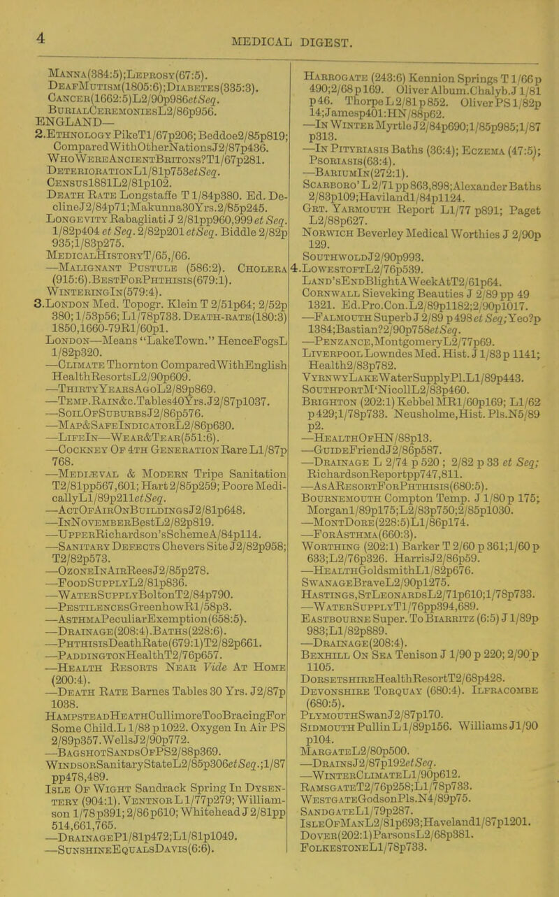 Manna(884;5);Leprosy(G7:5). DEAFMuTisM(1805:G);DiAB]i:TEs(335:3). GANCER(1662:5)L2/90p98Gc<.S't'5. BurialCeremoniesL2/86p95G. ENGLAND— 2.ETHN0L0GY PikeTl/G7p206; Beddoe2/85p819; ComparedWithOtherNationsJ2/87p436. WhoWeheAncientBriton.s?T1/67p281. DETERioRATiONLl/81p753e<Sc2. CENSusl881L2/81pl02. Death Rate Longstaffe T l/84p380. Ed. De- cline J2/84p71;Makuuna30Yrs.2/85p245. Longevity Rabagliati J 2/81pp960,999 ct Seq l/82p404 et Seq. 2/82p201 ctScq. Biddle 2/82p 935;l/83p275. MedicalHistoryT/G5,/G6. —Malignant Pustule (586:2). Cholera (915:6).BestPorPhthisis(679:1). WiNTERmGlN(579:4). S.London Med. Topogr. Klein T 2/51pG4; 2/52p 380; l/53p5G; Ll/78p783. Death-rate(180:3) 1850,1660-79Rl/60pl. London—Means LakeTown. HoncePogsL l/82p320. —Climate Thornton CoinparedWithEnglish HealthResortsL2/90p609. —Thirty YEARSi>LGoL2/89p8G9. —TEMP.RAiN&c.Tables40Yrs.J2/87pl037. —SoilOfSuburbsJ2/86p576. —Map&SafeIndicatorL2/86p630. —LifeIn—Wear&Tear(551:6). —CocivNEY Of 4th Generation Rare Ll/87p 768. —Mediaeval & Modern Tripe Sanitation T2/81pp567,G01; Hart 2/85p259; Poore Medi- callyLl/89p211e<Se(7. —ActOfAirOnBuildingsJ2/81p648. —lNNovEMBERBestL2/B2p819. —UppEBRichardson'sScliemeA/84pll4. —Sanitary Defjscts Chevers Site J2/82p958; T2/82p573. —OzONElNAiRReesJ2/85p278. —FooDSuppLYL2/81p836. —WATERSuppLYBoltonT2/84p790. —PESTiLENCEsGreenhowRl/58p3. —AsTHMAPeculiarExemption(658:5}. —Drainage(208:4).Baths(228:6). —PHTHisisDeathRate(679:l)T2/82p661. —PADDiNGTONHealthT2/76p657. —Health Resorts Near Vide At Home (200:4). —Death Rate Barnes Tables 30 Yrs. J2/87p 1038. HAMPSTEADHEATHCullimoreTooBracingPor Some Child.L 1/83 p 1022. Oxygen In Air PS 2/89p357.WcllsJ2/90p772. —BagshotSandsOfPS2/88p369. WiNDSORSanitaryStateL2/85p306c<S'c2.;l/87 pp478,489. Isle Of Wight Sandrack Spring In Dysen- tery (904:1). VentnorL l/77p279; William- son 1/78p391; 2/8Gp610; Whitehead J 2/81pp 514,661,765. —DRAiNAGEPl/81p472;Ll/81pl049. —SunshineEqualsDavis(6:6) . Harrogate (243:6) Kennion Springs T 1/G6p 490;2/G8plG9. Oliver Album.Chalyb. J1/81 p46. Thorpe L 2/81 p 852. Oliver PS l ;82p 14;Jamesp401:HN/88pG2. —In Winter Myrtle J2/84pC90;l/85p985; 1/87 —In Pityriasis Baths (36:4); Eczema (47:5); PsoRiAsis(G3:4). ' —BariumIn(272:1). ScARBORo'L 2/71 pp 863,898;.\lexander Baths 2/83pl09;Havilaudl/84pll24. Grt. Yarmouth Report Ll/77 p891; Paget L2/88p627. Norwich Beverley Medical Worthies J 2/90p 129. SouTH\voLDJ2/90p993. 4.LowESTOFTL2/76p539. Land'sENDBlight A WeekAtT2/61p64. Cornwall Sieveking Beauties J 2/89 pp 49 1321. Ed.Pro.Con.L2/89pll82;2/90pl017. —Falmouth Superb J 2/89 p 498 et S'eg; Yeo?p 1384;Bastian?2/90p768c<Se3. —PENZANCE,MontgomeryL2/77p69. Liverpool Lowndes Med. Hist. J1/83 p 1141; Health2/83p782. VYRNWYLAKEWaterSupplyPl.Ll/89p443. SouTHPORT]M'NicollL2/83p460. Brighton (202:1) KebbelMRl/60pl69; Ll/62 p429;l/78p733. Neusholme.Hist. Pls.N5/89 p2. —HealthOfHN/88p13. —GuiDEFriendJ2/86p587. —Drainage L 2/74 p 520 ; 2/82 p 33 et Seq; RichardsonReportpp747,811. —AsAResortForPhthisis(680:5). Bournemouth Compton Temp. J1/80p 175; Morganl/89pl75;L2/83p750;2/85pl030. —MoNTDoRE(228:5)Ll/86pl74. —ForAsthma(660:3). Worthing (202:1) Barker T 2/60 p 361;l/60p 633;L2/76p326. HarrisJ2/86p59. —HEALTHGoldsmithLl/82p676. SwANAGEBraveL2/90pl275. HASTiNGS,STLEONARDsL2/71p610;l/78p733. —WaterSupplyT1/76pp394,689. Eastbourne Super. To Blarritz (6:5) J l/89p 983;Ll/82p889. —Drainage(208:4). Bexhill On Sea Tenison J1/90 p 220; 2/90p 1105. DoRSETSHiREHealthResortT2/68p428. Devonshire Torquay (680:4). Ilfracombe (680:5). PLYMOOTHSwanJ2/87pl70. Sidmouth Pullin L l/89pl56. Williams Jl/90 pl04. MARGATEL2/80p500. —DRAiNsJ2/87pl92c^Sc3. —WinterClimateL1/90p612. RAMSGATET2/7Gp258;Ll/78p733. WESTGATEGodsonPls.N4/89p75. SandgateL1/79p287. IsLEOFMANL2/81p693;Havelaudl/87pl201. Do ver(202: I) ParsonsL2/68p381. F0LKEST0NELl/78p733.
