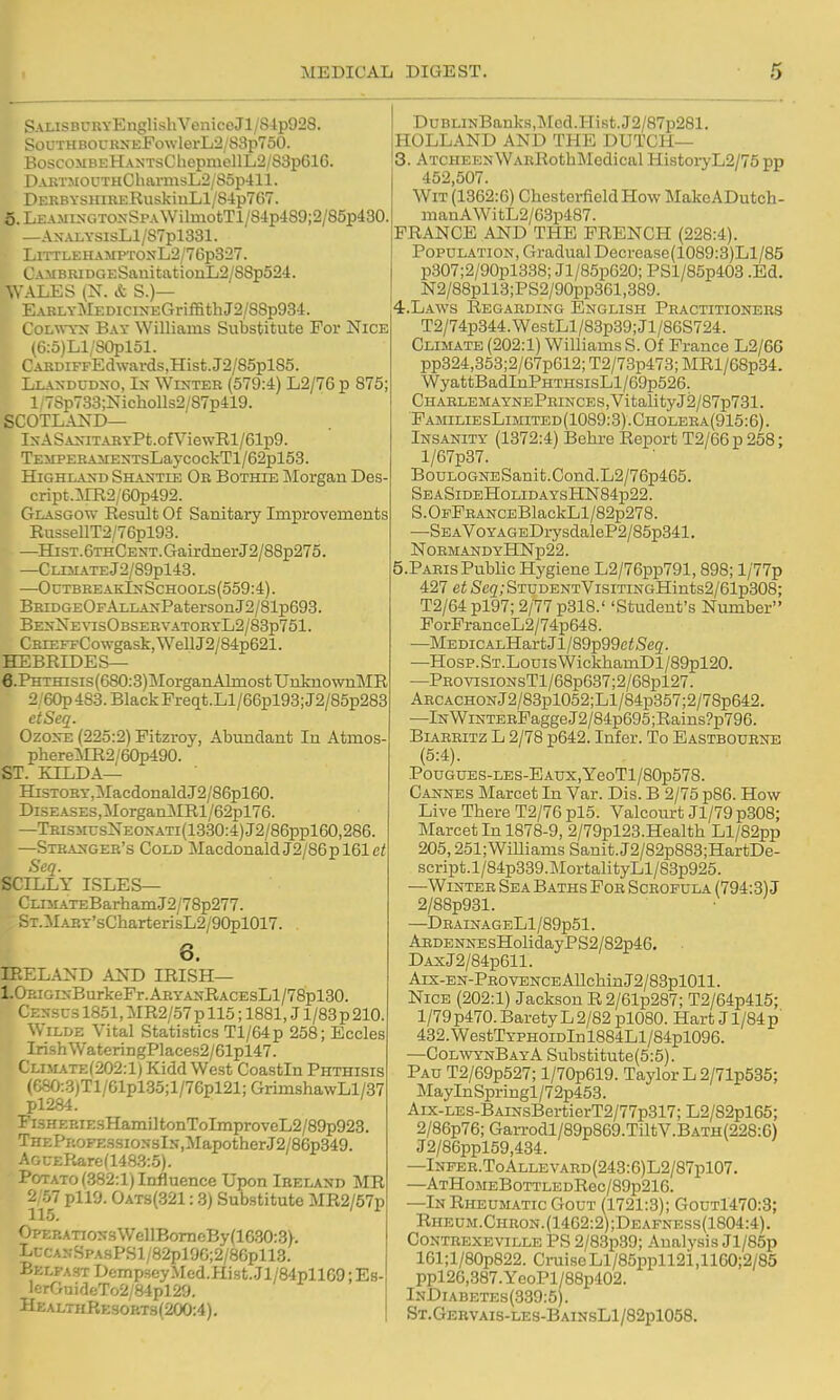 S\LiSBURYEnglishVeniceJl/8ip928. SoUTHBOCRNEFowlei-L2/S3p750. BoscoMBEHANTsChepmellL2/S3p616. DAKTMOfTHChai'msL2/S5p411. DERBYSUiRERuskiuH/84p767. 6.LEA.MI^-GTO^-SpA^VilmotTl/84p489;2/85p430. —ANALYSisLl/87pl331. ! lTLEHAMPTONL2/76p327. V vMBRiDC.ESanitationL2/88p524. WALES (N. & S.)— EARLYMEDicrNEGriffithJ2/88p934. CoLw-YNT Bay Williams Substitute For Nice (6:5)L1/S0plol. CARDiFFEdwards,Hist.J2/85pl85. Llandudno, In Winter (579:4) L2/76 p 875; 1 / 78p733;NichoUs2/87p419. SCOTLAND— lNASANITARYPt.0fVlewRl/61p9. TEMPERAMENTsLaycockTl/62pl53. Highland Shantie Or Bothie j\Iorgan Des cript.^irR2/60p492. Glasgow Result Of Sanitary Improvements RussellT2/76pl93. —Hist. 6thCent. Gairdner J2/88p275. —CLIMATEj2/89pl43. —OctbreakInSchools(559:4). BRiDGEOFALLANPatersonJ2/81p693. BENXE^^sOBSERVATORYL2/83p761. CRiEFFCowgask,WeUJ2/84p621. HEBRIDES— 6.PHTHisis(680:3)MorgaiiAlmostUnknown]\IR 2 60p 483. Black Freqt.Ll/eSpigS;J2/85p283 ctSeq. Ozone (225:2) Fitzroy, Abundant In Atmos phereMR2/60p490. ST. EILDA— HiSTOHY,:MacdonaldJ2/86pl60. DisEASEs,]MorganMRl/62pl76. —TRisJn:sNEONATi(1330:4)J2/86ppl60,286. —Stranger's Cold MacdonaldJ2/S6pl61c/ Seq. SCILLY ISLES— CLi5L\TEBarhamJ2/78p277. ST.ilART'sCharterisL2/90pl017. . 6. IRELAND AND IRISH— 1.0RiGiNBurkeFr.ARyANRACEsLl/78pl30. Census 1851, MR2/57 p 115; 1881, J1/83 p 210. Wilde Vital Statistics Tl/64p 258; Eccles Irish WateringPlaces2/61pl47. Climate(202:1) Kidd West Coastin Phthisis (f;SO:3;Tl/Glpl35;l/76pl21; GrimshawLl/37 pl284. Fi.sHEBiEsHamiltonToImproveL2/89p923. THEPROFESsioNslN,MapotherJ2/86p349. AGU£Rarc(1483:5). Potato (382:1) Influence Upon Ireland MR 2/57 pll9. Oat3(321 :8) Substitute MR2/57p OPEKATio:s3WellBomeBy(1630:3V. LuCANSPASPSl/82pl9G;2/86pll3. Belfast DempseyMcd.Hist.Jl/84pllG9; Es- lerGuideTo2/84pl29. HealthResort3(200:4). DuBLiNBanks,Mod.Hist.J2/87p281. HOLLAND AND THE DUTCH— 3. ATCHEENWARRothMedical Histoi7L2/75 pp 452,507. Wit (1362:6) Chesterfield How MakeADutch- manAWitL2/63p487. FRANCE AND THE FRENCH (228:4). Population, Gradual Decrease(1089:3)Ll/85 p307;2/90pl338; Jl/85p620; PSl/85p403 .Ed. N2/88pll3;PS2/90pp361,389. 4. LAWS Regarding English Practitioners T2/74p344.WestLl/83p39;Jl/86S724. Climate (202:1) Williams S. Of France L2/66 pp324,353;2/67p612; T2/73p473; MRl/68p34. WyattBadInPHTHSisLl/69p526. CHAHLEMAYNEPRINCES,VitalityJ2/87p731. FamiliesLimited(1089:3).Cholera(915:6). Insanity (1372:4) Behre Report T2/66p 258; l/67p37. BouLOGNESanit.Cond.L2/76p465. SeaSideHolidaysHN84p22. S. OFFRANCEBlaokLl/82p278. —SEAV0YAGEDrysdaleP2/85p341. NORMANDYHNp22. 5. PARIS Public Hygiene L2/76pp791,898; l/77p 427 et Seq; STUDENTVisiTiNGHints2/61p308; T2/64 pl97; 2/77 p318.' 'Student's Number ForFranceL2/74p648. —MEDiCALHartJl/Sgpggci^^eg. —Hosp.ST.LouisWickhamDl/89pl20. —PROVisiONsTl/68p637;2/68pl27. ARCACHONj2/83pl052;Ll/84p357;2/78p642. —lNWiNTERFaggeJ2/84p695;Rains?p796. Biarritz L 2/78 p642. Infer. To Eastbourne (5:4). PouGUES-LES-EAUX,yeoTl/80p578. Cannes Marcet In Var. Dis. B 2/75 p86. How Live There T2/76 pl5. Valcourt Jl/79 p308; Marcet In 1878-9, 2/79pl23.Health Ll/82pp 205,251; WiUiams Sanit. J2/82p883;HartDe- script.l/84p339.MortalityLl/83p925. —Winter Sea Baths Fob Scrofula (794:3) J 2/88p931. —DBAINAGELl/89p51. ARDENNEsHolidayPS2/82p46. . DAxJ2/84p611. Aix-EN-PEOVBNCEAIlchinJ2/83pl011. Nice (202:1) Jackson R2/61p287; T2/64p415; 1/79 p470. Barety L 2/82 pl080. Hart J1/84 p' 432.WestTYPHOiDlnl884Ll/84pl096. —ColwynBayA Substitute(5:5). Pau T2/69p527; l/70p619. Taylor L 2/71p535; MayInSpringl/72p453. Aix-LES-BAiNsBertierT2/77p317; L2/82pl65; 2/86p76; Garrodl/89p869.TiltV.BATH(228:6) J2/86ppl59,434. —lNFER.ToALLEVARD(243:6)L2/87pl07. —ATHoMEBoTTLEDRec/89p216. —In Rheumatic Gout (1721:3); Gout1470:3; Rheum.Chron.(1462:2);Deafness(1804:4). CONTREXEVILLE PS 2/83p39; Analysis Jl/85p 161;l/80p822. Cruise Ll/85ppll2i,1160;2/85 ppl26,387.YeoPl/88p402. InDiabetes(339:5). ST.GEBVAis-LES-BAmsLl/82pl058.