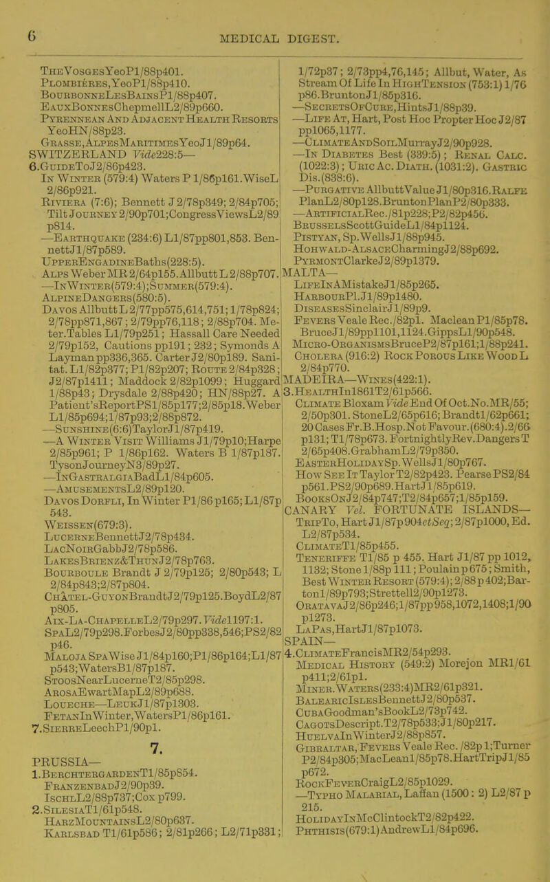 THEVosGEsYeoPl/88p401. PLOMBiERES,YeoPl/88p410. BouebonneLesBainsP1/88p407. EAUxBoNNEsChopmellL2/89pGG0. Pykennean And Adjacent Health Resorts YooHN/88p23. GRASSE,ALPESMARITIMESYeoJl/89p64. SWITZERLAND Viclc228:5— 6.GuiDEToJ2/86p423. In Winter (579:4) Waters P l/86pl61.WiseL 2/86p921. Riviera (7:6); Bennett J2/78p349; 2/84p705; Tilt Journey 2/90p701;CongressViewsL2/89 p814. —Earthquake (234:6) Ll/87pp801,853. Ben- uettJl/87p589. UppERENGADiNEBaths(228:5). Alps Weber MR 2/64pl55. Allbutt L 2/88p707. —InWinter(579:4);Summer(579:4). AlpineDangers(580:5). Davos Allbutt L 2/77pp575,614,751; l/78p824; 2/78pp871,867; 2/79pp76,118; 2/88p704. Me- ter.Tables Ll/79p251; Hassall Care Needed 2/79pl52, Cautions ppl91; 232; Symonds A Layman pp336,365. Carter J2/80pl89. Sani- tat. Ll/82p377; Pl/82p207; Route 2/84p328; J2/87pl411; Maddock 2/82pl099; Huggard l/88p43; Drysdale 2/88p420; HN/88p27. A Patient'sReportPSl/85pl77;2/85pl8. Weber Ll/85p694;l/87p98;2/88p872. —SuNSHiNE(6:6)TaylorJl/87p419. —A Winter Visit Williams Jl/79plO;Harpe 2/85p961; P l/86pl62. Waters B l/87pl87. TysonJourueyN3/89p27. —lNGASTRALGiABadLl/84p605. —AMUSEMENTSL2/89pl20. Davos Dorfli, In Winter Pl/86 pl65; Ll/87p 543. Weissen(679:3). LucERNEBennettJ2/78p434. LAcNoiBGabbJ2/78p586. LaicesBrienz&ThunJ2/78p763. BouRBOULE Brandt J 2/79pl25; 2/80p543; L 2/84p843;2/87p804. CHATEL-GuyoNBraudtJ2/79pl25.BoydL2/87 p805. Aix-LA-CHAPELLEL2/79p297.7idell97:l SPAL2/79p298.ForbesJ2/80pp338,546;PS2/82 p46. Maloja SPAWise Jl/84pl60;Pl/86pl64;Ll/87 p543; WatersBl/87pl87. STOOsNearLucerneT2/85p298. AROSAEwartMapL2/89p688. LouECHE—LEUKjl/87pl303. FETANin Winter, WatersPl/86pl61. 7.SiERRELeecliPl/90pl. 7. PRUSSIA— l.BERCHTEEGARDENTl/85p854. PRANZENBADj2/90p39. IscHLL2/88p737;Cox p799. 2.SiLESiATl/61p548. HARzMouNTAiNsL2/80p637. Karlsbad Tl/61p586; 2/81p266; L2/71p331; l/72p37; 2/73pp4,76,145; Allbut, Water, As Stream Of Life lu HighTension (753:1) 1/7G p86.BruntonJl/85p316. —SECUETsOFCuRE,HintsJl/88p39. —Life At, Hart, Post Hoc Propter Hoc J2/87 ppl065,H77. —CLiMATEANDSoiLMurrayJ2/90p928. —In Diabetes Best (339:5); Renal Calc. (1022:3); Uric Ac. DiATH. (1031:2). Gastric Dis.(838:6). —Purgative AllbuttValueJl/80p316.RALFii PlanL2/80pl28.BruntonPlanP2/80p333. —ARTiPiciALRec./81p228;P2/82p450. BROSSELsScottGuideLl/84pll24. PiSTYAN, Sp.WellsJl/88p945. HoHWALD-ALSACEChanningJ2/88p692. PYRMONTClarkeJ2/89pl379. MALTA— LiFElNAMistakeJl/85p265. HARBOURPl.Jl/89pl480. DiSEASEsSinclairJl/89p9. FeversVeale Rec./82pl. MacleanPl/85p78. Bruce Jl/89ppl 101,1124.GippsLl/90p548. MiCRO-OEGANiSMsBruceP2/87pl61;l/88p241. Cholera (916:2) Rock Porous Like Wood L 2/84p770. MADEIRA—WiNEs(422:l). 3. HEALTHlnl861T2/61p566. Climate Bloxam HdcEnd Of Oct.No.MR/55; 2/50p301. StoneL2/65p616; Brandtl/62p661; 20 Cases Fr.B.Hosp.NotFavour.(680:4).2/6(> pl31; Tl/78p673. Fortnightly Rev.Dangers T 2/65p408.GrabhamL2/79p350. EASTERHoLiDAYSp.WellsJl/80p767. How See It Taylor T2/82p423. Pearse PS2/84 p561.PS2/90p689.HartJl/85p619. BooKsONJ2/84p747;T2/84p657;l/85pl59. CANARY Vcl. FORTUNATE ISLANDS— TripTo, Hart Jl/87p904ciSc2; 2/87pl000, Ed. L2/87p534. CLiMATETl/85p455. Tenerifee Tl/85 p 455. Hart Jl/87 pp 1012, 1132; Stone l/88p 111; Poulain p 675; Smith, Best Winter Resort (579:4); 2/88 p 402;Bar- tonl/89p793;Strettell2/90pl273. OEATAVAJ2/86p246;l/87pp958,1072,1408;l/9a pl273. LAPAS,HartJl/87pl073. SPAIN— 4. CLiMATEFrancisMR2/54p293. Medical History (549:2) Morejon MRl/61 p411;2/61pl. Miner. WATERs(233:4)MR2/61p321, BALEARicIsLEsBennettJ2/80p537. CuBAGoodman'sBookL2/73p742. CAGOTsDescript.T2/78p533;Jl/80p217. HuELVAlnWinterJ2/88p857. Gibraltar, Fetors Veale Rec. /82p l;Tumer P2/84p305;MacLeanl/85p78.HartTripJl/S3 p672. RocKFEVERCraigL2/85pl029. —Typho Malarial, LafEan (1500 : 2) L2/87 p 215. HoLiDAYlNl\IcClintockT2/82p422. PHTHisis(679:l)AndrewLl/84p696. \