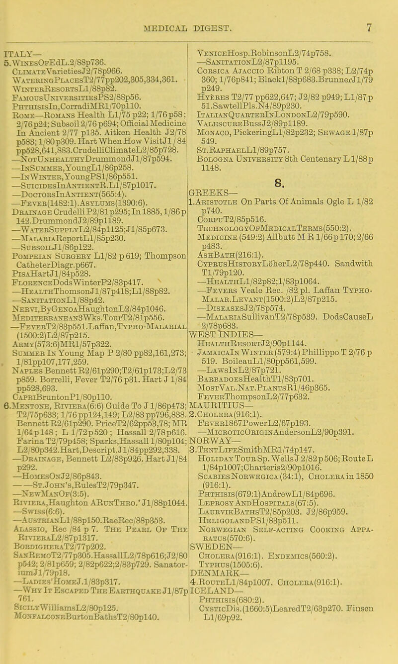 ITALY— 5.WiNEsOFEdL.2/88p736. Climate VarietiesJ2/78p966. ^yATERI^•GPL.\cEsT2/77pp202,305,334,361. WlXTEBRESOKTsLl/88p82. FAMOUsU^;ivERsiTiEsPS2/88p56. PHTHisisIa,CorradiMRl/70pllO. EOME—EOMASS Health Ll/75 p22; 1/76p58; 2/76p24; Subsoil 2/76 p694; Official Medicine In Ancient 2/77 pl85. Aitken Health J2/78 p583; 1/80p309. Hart When How Visit Jl / 84 pp528,641,883. CrudemClimateL2/85p728. —NoTUxHEALTHYDrummondJl/87p594. —lN-SuMJiEK,YoungLl/86p258. —IxWES-TER,YoungPSl/86p551. —StnciDEsInAN-TiENTR.Ll/87pl017. —DocTOSsInAsTiENT(565:4). —Peveb(14S2:1).Asyl0Ms(189O:6). Dbac-age Crudelli P2/81 p295; In 1885,1/86 p 142.DrummondJ2/S9pll89. —WATEKScppLTL2/84pll25;Jl/85p673. —]SlAnAEiAReportLl/85p230. —SuBsoiLJl/86pl22. PoiiPEiAJj SuBGERY Ll/82 p 619; Thompson CatheterDiagr.p667. PiSAHartJl/84p528. FLOEEXCEDodsWinterP2/83p417. ^ —HEALTHThomsonJl/87p418;Ll/88p82. —SA2,-ITATIOXLl/88p42. NEBYi,ByGENOAHaughtonL2/84pl046. MEDiTEBBAirEAx3Wks.Toui-T2/81p556. —FEVEBT2/83p551.LafEan,TYPHO-MALAEiAL (1500:2)L2/87p215. ABiiY(573:6)jMRl/57p322. SuMiiEB Ix Young Map P 2/80 pp82,161,273; l/81ppl07,177,259. Naples Bennett R2/61p290;T2/61pl73;L2/73 p859. Borrelli, Fever T2/76 p31. Hart J 1/84 pp528,693. CAPEiBruntonPl/80pll0. 6.ilEST0>-E, RivrEBA(6:6) Guide To J l/86p473; T2/75p633; l/76ppl24,149; L2/83pp796,838 Bennett R2/61p290. PriceT2/62pp53,78; MR l/64pl48; Ll/72p520; Hassall 2/78p616. Farina T2/79p458; Sparks,HassaU l/80pl04; L2/80p342.Hart,Descript.Jl/84pp292,338 —Drainage, Bennett L2/83p926. Hart Jl/84 p292. —Ho>rzsO>-.T2/86p843. ST..JoHN's,Rule8T2/79p347. —XewManOf(3:5). RmEBA.Haughton ARunThbo.' Jl/88pl044. —Swa.ss(6:6). —Au3TRiANLl/88pl50.RaeRec/88p353. Alassio, Rec /84 p 7. The Pearl Op The Rivi£RAL2/87pl317. Bop.DiGHERAT2/77p202. SANREMoT2/77p305.HassallL2/78p616;.J2/80 p542; 2/81p6.59; 2/82pG22;2/83p729. Sanator- iumJl/7fiplS. —LAMEH'HOMEj.l/83p317. —Why It Escaped The Earthquake Jl/87p SrciLYWiiliamsL2/80pl25. MoNFALCOSEBurtonBath3T2/80pl40. VENiCEHosp.RobinsonL2/74p758. —SANITATIONL2/87pll95. Corsica Ajaccio Ribton T 2/68 p338; L2/74p 360; l/76p841; Blackl/88p683.BrunnerJl/79 p249. HYi5RES T2/77 pp622,647; J2/82 p949; Ll/87p 51.SawtellPls.N4/89p230. ItalianQuaeteeInLondonL2/79p590. VALESCUREBussJ2/89pll89. Monaco, PickeringLl/82p232; Sewage l/87p 549. St.RaphaelL1/89p757. Bologna University 8th Centenary L1/88 p 1148. 8. GREEKS— 1. Aristotle On Parts Of Animals Ogle L 1/82 p740. CoRPuT2/85p516. TechnologyOfMedicalTeems (550:2). Medicine (549:2) Allbutt M R l/66p 170; 2/66 p483. AshBath(216:1). CYPEUsHiSTORYL6herL2/78p440. Sandwith Tl/79pl20. —HEALTHLl/82p82;l/83pl064. —Fevers Veale Rec. /82 pi. Laffan Typho- Malae.Levant(1500:2)L2/87p215. —DiSEASEsJ2/78p574. —MALAEiASullivanT2/78p539. DodsCauseL 2/78p683. WEST INDIES— HealthResoetJ2/90p1144. JamaicaIn Winter (579:4) Phillippo T 2/76 p 519. BoileauLl/80pp561,599. —LawsInL2/87p721. BARBADOEsHealthTl/83p701. MostVal.Nat.PlantsR1/46p365. FEVERThompsonL2/77p632. MAURITIUS— 2. Choleea(916:1). FEVERl867PowerL2/67pl93. —MicEOTicORiGiNAndersonL2/90p391. NORWAY— 3. TENTLiFESmith]MRl/74pl47. Holiday Toue Sp. WeUs J 2/82 p 506; Route L l/84pl007;Charteris2/90pl016. Scabies Noewegica (34:1), Choleea in 1850 (916:1). PHTHisis(679:l)AndrewLl/84p696. Leprosy AndHospitals(67:5) . LauevikBATHST2/85p203. J2/86p959. HELIG0LANDPSl/83p511. NoBWEGiAN Self-acting Cooking Appa- eatus(570:6). SWEDEN— Choleea(916:1). Endemics(560:2). Typhus(1505:6). DENMARK— 4. RouTELl/84pl007. Cholera(916:1). ICELAND— Phthisis(680:2). CY.sTicDis.(16GO:5)LoaredT2/63p270. Fiiisen Ll/09p92.
