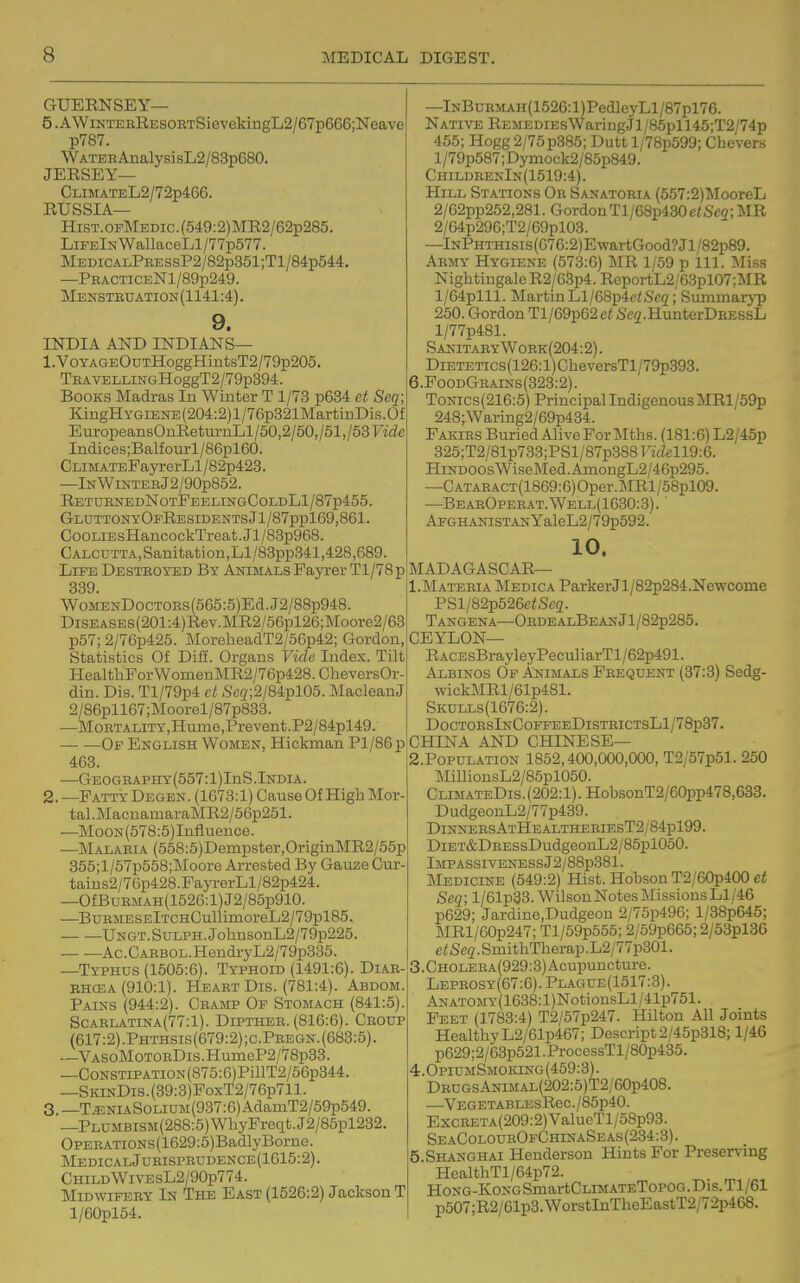GUERNSEY— 5.AWiNTEERESORTSievekingL2/67p666;Neave p787. WATEBAnalysisL2/83p680. JERSEY— CLiMATEL2/72p466. RUSSIA— HiST.0PMEDic.(549:2)MR2/62p285. LiFElNWanaceLl/77p577. MEDiCALPEESSP2/82p351;Tl/84p544. —PRACTiCENl/89p249. Mensteuation(1141:4). 9. INDIA AND INDIANS— 1. VOYAGEOuTHoggHintsT2/79p205. TEAVELLiNGHoggT2/79p394. Books Madras In Winter T 1/73 p634 ct Seq; KingHYGiENE (204:2) 1/76p321MartinDis. Of EuropeansOnReturnLl/50,2/50,/51,/53Fi(ie Indices;Balfourl/86pl60. CLiMATEPayrerLl/82p423. —lNWlNTEHj2/90p852. RetuenedNotFeelingColdL1/87p455. GluttonyOfResidentsJ1/87pp169,861. CooLiEsHancockTreat.Jl/83p968. CALCUTTA,Sanitation,Ll/83pp341,428,689. Life Destroyed By AnimalsPayrerTl/78p 839. WoMEsrDocTOEs(565:5)Ed.J2/88p948. DiSEASEs(201:4)Rev.MR2/56pl26;Moore2/63 p57; 2/76p425. MoreheadT2/56p42; Gordon, Statistics Of Diff. Organs Vide Index. Tilt HealthPorWomenMR2/76p428.CheversOr- din. Dis. Tl/79p4 ct Seg;2/84pl05. MacleanJ 2/86pll67;Moorel/87p833. —MoRTALiTY,Hume,Prevent.P2/84pl49. Of English Women, Hickman Pl/86p 463. —GE0GEAPHY(557:l)InS.India. 2. —Patty Degen. (1673:1) Cause Of High Mor- tal . MacuamaraMR2/56p251. —MooN(578:5)Influence. —Malaeia (558:5)Dempster,OriginMR2/55p 355;l/57p558;Moore Arrested By Gauze Cur- taius2/76p428.PayrerLl/82p424. —OfBuEMAH(1526:l)J2/85p910. —^BuEMESElTCHCullimoreL2/79pl85. UNGT.SuLPH.JohnsonL2/79p225. Ac. C AEBOL. HendryL2/79p335. —Typhus (1505:6). Typhoid (1491:6). Diab- EHCEA (910:1). Heart Dis. (781:4). Abdom. Pains (944:2). Cramp Of Stomach (841:5). ScAELATiNA(77:l). DiPTHER. (816:6). Croup (617:2) .Phthsis(679:2) ;c.Pregn. (683:5). —VAS0M0T0RDis.HumeP2/78p33. —CoNSTiPATiON(875:6)PillT2/56p344. —SKiNDis.(39:3)PoxT2/76p711. 3. —T^NiAS0LiUM(937:6)AdamT2/59p549. —PLUMBiSM(288:5)WhyFreqt.J2/85pl232. OPERATiONs(1629:5)BadlyBorne. MedicalJueisprudence(1615:2). Child WiVEsL2/90p774. Midwifery In The East (1526:2) Jackson T l/60pl54. —lNBuRMAH(1526:l)Ped]eyLl/87pl76. Native REMEDiEsWaringJl/85pll45;T2/74p 455; Hogg 2/75p385; Dutt l/78p599; Chevers 1 /79p587; Dymock2/85p849. ChildrenIn(1519:4). Hill Stations Or Sanatoria (557:2)MooreL 2/62pp252,281. GordonTl/68p430e/Sc2;MR 2/64p296;T2/69pl03. —lNPHTHisis(076:2)EwartGood?Jl/82p89. Army Hygiene (573:6) MR 1/59 p 111. Miss Nightingale R2/63p4. ReportL2/6.3pl07;MR l/64plll. MartinLl/68p4c^Sc2; Summaryp 250. Gordon Tl/69p62ci Seg-HunterDsESsL l/77p481. Sanitaey Work (204:2). DiETETics(126:l)CheversTl/79p393. 6.PoodGrains(323:2) . ToNics(216:5) Principal Indigenous MRl/59p 248;Waring2/69p434. Fakirs Buried Alive For Mths. (181:6) L2/45p 325;T2/81p733;PSl/87p388Fi(Zell9:6. Hindoos WiseMed.AinongL2/46p295. —CATARACT(1869:6)Oper.MRl/58pl09. —BearOperat.Well(1630:3). ' AFGH.\NiSTANYaleL2/79p592. 10. MADAGASCAR— 1. Materia Medica ParkerJl/82p284.Ne\vconie PSl/82p526e<Se2. Tangena—OrdealBeanJ1/82p285. CEYLON— RACEsBrayleyPeculiarTl/62p491. Albinos Op Animals Frequent (37:3) Sedg- wickMRl/61p481. Skulls(1676:2). DoctoesInCoffeeDistrictsL1/78p37. CHINA AND CHINESE— 2. P0PULATI0N 1852,400,000,000, T2/57p51. 250 MillionsL2/85pl050. CLiMATEDis.(202:l).HobsonT2/60pp478,633. DudgeonL2/77p439. DinnersAtHealtheriesT2/84p199. DiET&DRESsDudgeonL2/85pl050. lMPASSIVENESSj2/88p381. Medicine (549:2) Hist. Hobson T2/60p400 Seq; l/61p33. Wilson Notes Missions LI/46 p629; Jardine,Dudgeon 2/75p496; l/38p645; MRl/60p247; Tl/59p555; 2/59p665; 2/53pl36 etSeq. SmithTherap.L2/77p301. 3. CHOLERA(929:3)Acupuncture. Lephosy(67:6). Plague(1517:3). ANATOMY(1638:l)NotionsLl/41p751. Feet (1783:4) T2/57p247. Hilton All Joints HealthyL2/61p467; Descript2/45p318; 1/46 p629;2/63p521.ProcessTl/80p435. 4:.OpiUMSMOiaNG(459:3). DRUGsANiM.4L(202:5)T2/60p408. —VEGETABLESReC./85p40. ExcRETA(209:2)ValueTl/58p93. SeaColourOfChinaSeas(234:3). 5 Shanghai Henderson Hints For Preserving HealthTl/64p72. HoNG-KoNGSmartCLiMATETopoG .Dis. Tl/61 p507;R2/61p3.WorstInTheEastT2/72p468.