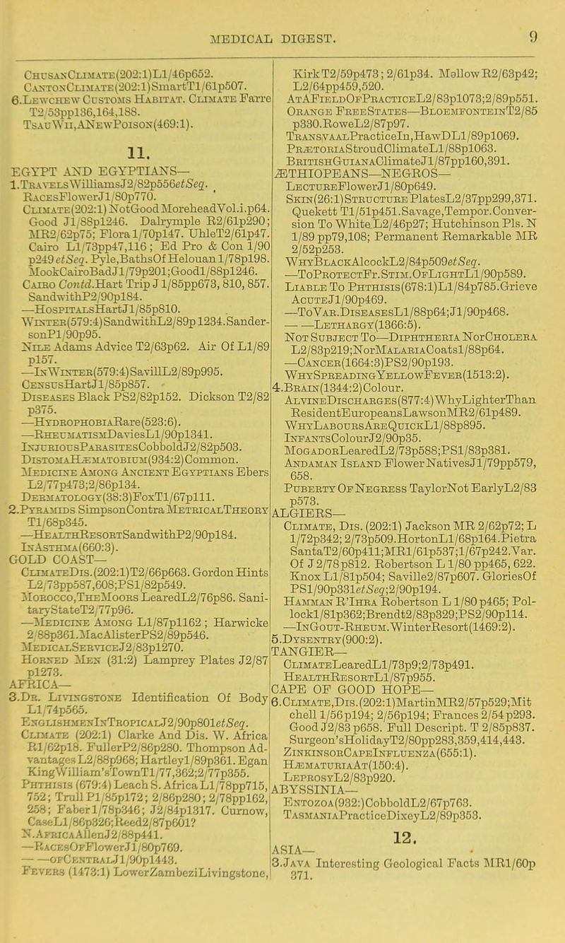 ChusanClimate(202:1)L1/46p652. C.\ntonClimate (202:1) SmartTl/61p507. 6.Lewche\v Customs Habitat. Climate FaTre T2 53ppl36,164,lS8. TsAoWu,A]SrEwPoisos{469:l). 11. EGYPT AND EGYPTIANS— 1. TBA\-ELsWiUiamsJ2/82p55Ge</Se2. RACEsFlower Jl/S0p770. Climate (202:1) NotGood MoreheadVol.i.p64. Good Jl/S8pl2i6. Dalrjinple R2/61p290; MR2;62p75; Flora l/70pl47. UhleT2/61p47. Cairo Ll/73pp47,116; Ed Pro & Con 1/90 p249e;St'g.Pyle,BathsOfHelouanl/78pl98. MookCairoBad Jl/79p201; Goodl/88pl246. Caibo Contd.B.a.n Trip J l/85pp673,810,857. SaiidwithP2/90pl84. —HosPiTALsHart Jl/85p810. Wrs-TEB(579:4) SandwithL2/89p 1234. Sander- soiiPl/90p95. Nile Adams Advice T2/63p62. Air Of Ll/89 pl57. —IsWrs-TER(579:4)SavilLL2/89p995. CESSUsHartJl/8op857. Diseases Black PS2/82pl52. Dickson T2/82 p37o. —HTDBOPHOBiAEare (523:6). —EHEUMATisiiDaviesLl/90pl341. IxjUBiousPABASiTEsCoblDoldJ2/82p508. DiSTOMAHli:MATOBiuM(934:2)Conunon. Mediclxe Amosg Axcient Egyptians Ebers L2;77p473;2/86pl34. DEBMATOLOGY(38:3)FoxTl/67plll. 2. PyBAMiDs SimpsonContrailETEicALTHEOBY Tl/68p845. —HEALTHRESOBTSandwitliP2/90pl84. ls-AsxHMA(660:3). GOLD COAST— CLiMATEDis.(202:l)T2/66p663.GordonHints L2/73pp587,608;PSl/82p549. iloEOCCOjTHEMooES LearedL2/76p86. Sani- tar5-StateT2/77p96. —MedichvE Amoxg Ll/87pll62 ; Harwicke 2;88p361.:MacAlisterPS2/89p546. i MedicalSebviceJ2/83p1270. Hob^d Mes (31:2) Lamprey Plates J2/87 pl273. AFPJCA— I 3. Dr. Livixgstose Identification Of Bodji Ll/74p5G5. ExGLiSHMEKlxTBOPiCAL.J2/90p801e<5'eg'. Climate (202:1) Clarke And Dis. W. Africa Rl/62pl8. Ful]erP2/86p280. Thompson Ad- vantages L2/8Sp968; Hartleyl/89p361. Egan KingWilliam'8TownTl/77,362;2/77p355. Phthisis (679:4) Leach S. AfrieaLl/78pp715, 7.52; Trull Pl/8.5pl72; 2/86p280; 2/78ppl62,' 2.58; Faberl/78p346; J2/84pl317. Curnow, CaseLl/86p.326;Keed2/87p601? N.AFRiCAAllen.J2/88p441. —P.ACEsOFFlower.Jl/80p769. — —Of CENTRAlJl/90pl443. i Fevers (1473:1) LowerZambeziLivingstonc, KirkT2/59p473; 2/61p34. MallowR2/63p42; L2/64pp459,520. ) AtAFieldOpPeacticeL2/83p1073;2/89p551. Orange FeeeStates—BloemfonteinT2/85 p330.RoweL2/87p97. TRANsyAALPracti celu ,HawDLl/89pl069. PE.53TOEiAStroudClimateLl/88pl063. BEiTiSHGuiANAClimateJl/87ppl60,391. ^THIOPEANS—NEGROS— LECTUEEFlowerJl/80p649. SKiN(26:l)STBUCTUEEPlatesL2/37pp299,371. Quekett Tl/51p451.Savage,Tempor.Conver- sion To White L2/46p27; Hutchinson Pis. N l/89pp79,108; Permanent Remarkable MR ' 2/52p253. WHYBLACKAlcockL2/84p509ci!S'eg. —ToPEOTECTFr.STiM.OpLiGHTLl/90p589. Liable To PHTHisis(678:l)Ll/84p785.Grieve AcDTEJl/90p469. —ToVAE.DiSEASEsLl/88p64;Jl/90p468. — —Lethaegy(1366:5). Not Subject To—Diphtheeia NorCnoLEBA L2/83p219;NorMALARiACoatsl/88p64. —CANCER(1664:3)PS2/90pl93. WHYSPREADmGYELLOWFEVEB(1513:2). 4. BEAiN(1344:2)Colour. ALViNEDiscHABGEs(877:4)WhyLighterThan ResidentEuropeansLa\vsonMR2/61p489. WHYLABODESAEEQuiCldliiy88p895. lNFANTsColourJ2/90p35. MoGADOELearedL2/73p588;PSl/83p381. Andaman Island Flower Natives Jl/79pp579, 658. Pubebty Of Negress TaylorNot BarlyL2/83 p573. ALGIERS- CLIMATE, Dis. (202:1) Jackson MR 2/62p72; L l/72p342;2/73p509.HortonLl/68pl64.Pietra SantaT2/60p411;MRl/61p537;l/67p242.Var. Of J 2/78 p812. Robertson L1/80 pp465, 622. KnoxLl/81p504; Saville2/87p607. GloriesOf PSl/90p331c<Se2;2/90pl94. Hamman R'Ihra Robertson L1/80 p465; Pol- lockl/81p362;Brendt2/83p329;PS2/90pll4. ■—lNGouT-RHEUM.WinterResort(1469:2). 5. Dysentey(900:2). TANGIER— CLiMATELearedLl/73p9;2/73p491. HealthResoetL1/87p955. CAPE OF GOOD HOPE— 6. CLiMATE,Dis.(202:l)MartinMR2/57p529;Mit chell l/56pl94; 2/56pl94; Frances 2/54p293. Good J2/83p658. Full Descript. T 2/85p887. Surgeon'sHolidayT2/80pp283,359,414,443. ZinkinsoeCapeInfluenza(655:1). HvEmatueiaAt(150:4). LEPEOSYL2/83p920. ABYSSINIA— ENTOZOA(932:)CobboldL2/67p763. TASMANiAPracticeDixeyL2/89p353. 12. ASIA— 3.JAVA Interesting Geological Facts JIRl/60p 371.