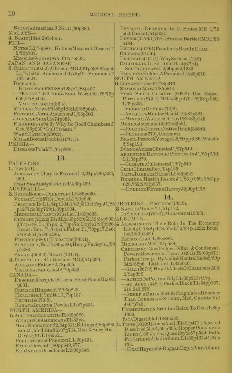 BATAViAAmericanJ.No.ll/30p380. MALAYS— 4. BKAiN(1344:2)Colour. FIJI- NOTES L2/7Gp801. HolmesMeteorol.Observ.T 2/76p707. MEASLEsSquircl875,Tl/77p323. JAPAN AND JAPANESE— 5. Climate (202:2) AlbrechtMR2/61p538.Maget ' Ll/77p249. AiidersonLl/78p91. SimmonsT l/81p621. Diseases. —HEADDKOPPSl/88pl23;Pl/88p457. —Kakke Vcl Beri-Beri Wemich T2/76p 659;2/78p446. —VACciNATiONln(86:4). MEDiCALNEWsPl/82pl23;L2/82p640. PiCTOEiALARTS,AndersonJl/86p603. jAPANESESPAsL2/74p855. Fisheries (494:3) Why So Good Chambers J Oct./55p230GulfStream. WahmBathOf(230:2). ]\lALARBoNEsDouble(1691:1). PERSIA— DisEASEsPolakTl/61p398. 13. PALESTINE— 1.Jews(5:1). Jerusalem Chaplin Fevers L2/64pp23G,263, 289. DEADSEAAnalysisRouxT2/63p439. AUSTRALIA— S.GuideBook—DiRECTOEYL2/86p630. VoYAGETo(257:3).DoyleLl/90p226. Practice In Ll/84pll04;l/89p311c<Se2;Jl/85 pl277;2/85p729;l/89pl304. MEDiciNALPLANTsMuellerJl/89p635. Climate (202:2) BirdL2/63p539;MR2/54p293; 2/64pl48; Ll/67p6; 2/73p474;Doylel/90p226. Brown Rev. Tl/66p43.Faber Pl/78ppl7,346; 2/78p351;A/86p286. Phthisis(680:1)Hydatids(933:1). SANATORiA,Ed.J2/86p560;HenryVarley'sl/89 pl388. Snakes(508:6).Meats(124:1). 4. PoRTPHiLLipClutterbuck]\IR2/54p293. ADELAiDEFaberP2/78p355. ViCTORiAJamiesonJ2/79p933. CANADA— DEScRip.]\IarquisOfLorne Pen &PencilL2/84 p831. CLiMATEHingstonT2/85p229. HEALTH(4:l)SmithLl/72pl37. Phthisis(679:5). BAHAMAlsLANDS,PowlesLl/87p694. NORTH AMERICA— 5. AcUTEAMEBICANITIsT2/82p585. WeightOfAmericansT1/83p3. MED.EDUCATiONj2/84p611;Billings2/86p299; Smith.Med. Staff 2/87p704.Med.& Surg Hist OfWar/61.Ll/89p21. Prehistoric&PresentL1/88p434. RACEsFlowerJl/80pp549,577. REDlNDiANDecadenceL2/90p346. Physical Degexeb. In U. States MR 1/72 p62;Drakel/51p302. Pevers(1473:1)OfU.State8 BartlettMRl/68 pl64. PHTHisis(679:4)PeculiarlyRareInUTAH. Choleba(915:G). FisHEKiEs(494:4).\VliySoGood.(12:5) CALIFORNIA,IuPHTHISlsBest(679:4). —SouthClimateL2/90pp22,1383. PASADENAHoldor,AParadiseL2/89p31G. SOUTH AMERICA— 6.CLiMATEFaberPl/78p34G. SeasonalMap Jl/85p844. Peru Smith Climate (202:2) Dis. Espec. Phthisis (679:4) MR2/56p 479;T2/58 p 280; l/62p355. —VerrucaOfPeru(70/2). —AREQUiPAHunterHealthP2/81p321. —Mineral WATEBsOf,FoyPS2/86pl45. MEXicoJoui-danetMR2/G3p81. —PuLQUE-NEUTLiNativeDrink(346:6). —Phthisis(G79) , Unknown. Brazil PeacockVovageL2/80pp 3,88; Walshe 2/84pl23. BuENOsAYREsClimateJl/87p549. Argentine Republic Practice In Jl/85 pllO; Ll/85p279. ■—Climate,CullemoreJl/87p549. CHiLiClimateRec./84pl25. SANTABARBARABarnetL2/83p321. Bermuda Health Resort J1/86 p 959; 1/87 pp 628,752;2/90p3G7. —ENDEMicPEVEBsHarveyJ2/90pll72. 14. PROTEINE—Pboteids(135:3). 3. NATUBEMulderTl/51p472. InScbofula(794:4);Marasmus(158:3). ALBUMEN— 4. ALBUMmoiDS Their Role In The Economy Liebig L1/82 p 178. Voit J 2/83 p 1202; Brun tonl/89pl389. RETBACTILELl/82p882. MiCBOLOGYMRl/54p538. Chemistey Goodfellow Diffus. & Condensat. Powers Reverse of Ueea (1029:1) T2/ 60p371; ParkesPrecip. ByAcids&NeutralSalts2/50p 84;2/52p6. LathamLl/82p610. —Salt (267:2) How ItAfEectsItChambers MR 2/54p396. —AcTioNOpPoTASHTidyLl/83p213f/Scg. —Ac Acet. (448:4) Parkes Black Tl/54ppl67, 218 243 272. —Sheep's Brain (534:3) Coagulates ItSooner Than Corrosive Sublim, Med. Gazette Vol 4/47p745. Feementation Brunton Relat. To Dis. J l/89p 1389. TATADigestibleLl/89p253. 5 TESTS(1012:l)JonesAual.Tl/51p471;Digested Dissolved MR 1/59 p 395; Hopper Polarized LiGHT(183:4);FoyQuautity2/57p539.Ralfe ForSerum&AlkaliAlbum.Ll/83p461;Jl/87p 133. —HEATHaycroff&DugganExp.c.Var.Album.