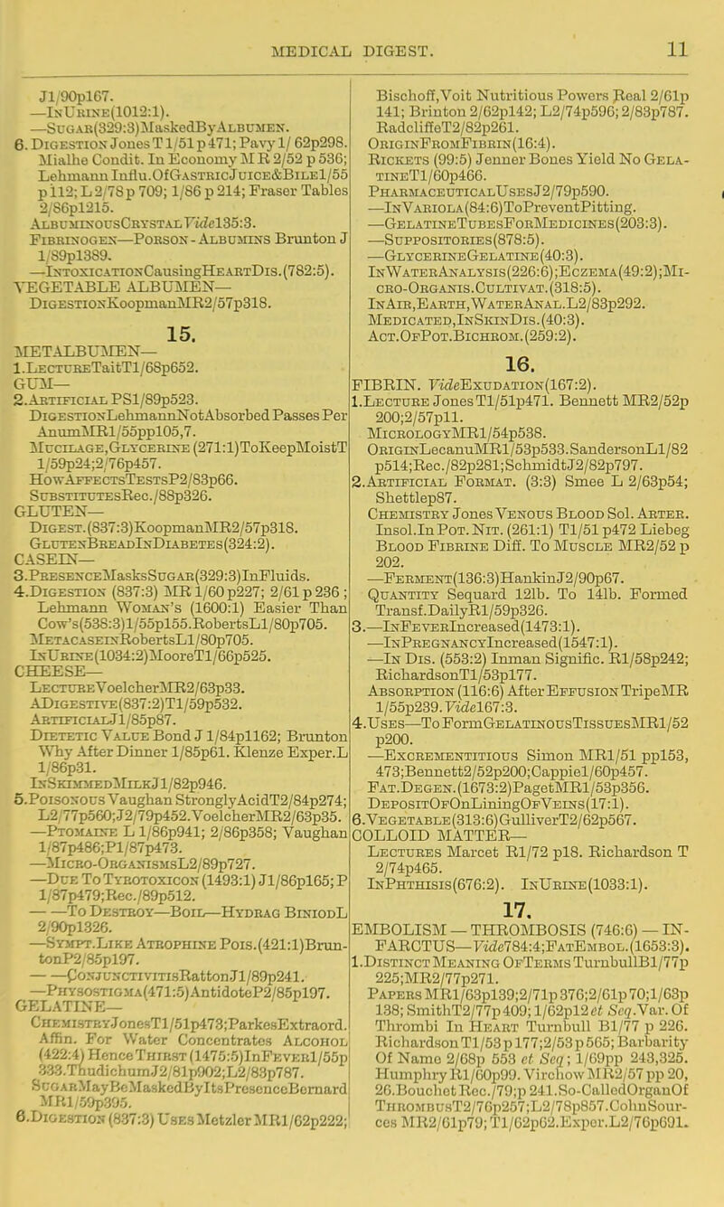 Jl/'90pl67. —lNUitiNE(1012:l). —SuGAK(329:3)MaskedByALBUMEN. 6. Digestion Joues T1/51 p 471; Pavy 1/ 62p298. Mialhe Condit. In Ecouoiny M R 2/52 p 536; Lehmannluflu.Of Gastric Juice&Bile1/55 pil2; L2/7Sp 709; 1/86 p 214; Eraser Tables 2/S6pl215. ALBUJHXOUSCKYSTALFi<Zcl35:3. FiBRLMOGE>;—PoBSON-Albumins Brunton J l/S9pl3S9. —IsToxicATiONCausingHE abtDis. (782:5). VEGETABLE ALBUMEN— DiGESTioxK.oopiaarLMR2/57p318. 15. METALBUMEN— 1. LECTURETaitTl/68p652. GLTI— 2. ABTIFICIAL PSl/89p523. DiGESTioxLehmanrLlSrot Absorbed Passes Per AnumMRl/55ppl05,7. McciLAGE,GLTCERmE(271:l)ToKeepMoistT l/59p24;2/76p457. H0WAFFECTsTESTSP2/83p66. SuBSTiTUTEsRec./88p326. GLUTEN— DiGEST.(837:3)KoopmanMR2/57p318. GlutexBreadInDiabetes(324:2). CASEIN— 3. PRESEXCEMasksSuGAB(329:3)InFluids. 4. DIGESTI0X (837:3) ]MRl/60p227; 2/61 p 236; Lehmann Woman's (1600:1) Easier Than Cow's(538:8)l/55pl55.RobertsLl/80p705. ^lETACASErsRobertsLl/80p705. IsURES-E(1034:2)MooreTl/66p525. cheese- Lecture Voelcher3tIR2/63p33. ADiGESTiTE(887:2)Tl/59p532. ARTiFiciAi,.Jl/85p87. Dietetic Value Bond J l/84pll62; Brimton WTiy After Dinner l/85p61. Klenze Exper.L l/86p31. InSki mmedIMilkJ 1 /82p946. 5. PoisoNOUs Vaughan StrongIyAcidT2/84p274; L2;77p560;.J2/79p452.VoelcherMR2/63p35. —Ptomats-e L l/86p941; 2/86p358; Vaughan l/87p486;Pl/87p473. —MicRO-ORGANiSMsL2/89p727. —Due To Tybotoxicox (1493:1) Jl/86pl65; P l/87p479;Rec./89p512. To Destroy—Boil—Hydbag BiniodL 2/90pl326. —Sympt.Like ATBOPHurE Pois.(421:l)Brun- tonP2/85pl97. C/'oNjuNCTivmsRatton.Tl/89p241. —PHYSOSTiGMA(471:5)AntidoteP2/85pl97. GELATINE— CHEMisTP.Y.JonesTl/51p473;ParkesExtraord. Affin. For Water Concentrates Alcohol (422^ Hence Thirst (1475:5)InFEVERl/55p 333.ThudichumJ2/81p902;L2/83p787. ScGARMayBcMaskcdByltsPresenccBcmard irRi/oOpsao. e.DiGESTiON (837:3) Uses Metzler MR1/G2p222; Bischoff.Voit Nutritious Powers Peal 2/61p 141; Briuton 2/62pl42; L2/74p596; 2/83p787. RadclifEeT2/82p261. OriginPromFibrin(16:4) . Rickets (99:5) Jenner Bones Yield No Gela- TiNETl/60p466. PHARMACEUTICALUSESj2/79p590. —In Variola (84:6)ToPreventPitti ng. —GelatineTubesFoeMedicinbs(203:3). —SupposiTORiEs(878:5). —GlyceeineGelatine (40:3). InWaterAnalysis(226:6);Eczema(49:2);Mi- cro-Organis.Gultivat. (318:5). InAih,Earth,WateeAnal.L2/83p292. Medicatep,InSkinDis.(40:3). Act.OfPot.Bicheom. (259:2). 16. FIBRIN. FwZfiExuDATiON(167:2). 1. Lectuhe JonesTl/51p471. Bennett MR2/52p 200;2/57pll. MiCEOLOGYMRl/54p538. OEiGiNLecanuMRl/53p533.SandersonLl/82 p514;Rec./82p281;SchinidtJ2/82p797. 2. AETIPICIAL FoEMAT. (3:3) Smee L 2/63p54; Shettlep87. Chemistry Jones Venous Blood Sol. Aetee. InsoI.InPoT. Nit. (261:1) Tl/51 p472 Liebeg Blood Fibeine Difi. To Muscle MR2/52 p 202. —FEEMENT(136:3)HanMnJ2/90p67. Quantity Sequard 121b. To 141b. Formed Transf.DailyRl/59p326. 3. —lNFEVEElncreased(1473:l). —lNPREGNANCYlncreased(1547:1). —In Dis. (553:2) Inmau Signific. Rl/58p242; RichardsonTl/53pl77. Absorption (116:6) After Effusion TripeMR l/55p239.7'idel67:3. 4. UsEs—ToFormGELATiNOUsTissuEsMRl/52 p200. —BxcEEMENTiTious Simon MRl/51 ppl53, 473;Bennett2/52p200;Cappiel/60p457. PAT.DEGEN.(1673:2)PagetMRl/53p356. DEP0siT0F0nLiiiing0pVEiNs(17:l). 6.VEGETABLE(313:6)GulliverT2/62p567. COLLOID matter- Lectures Marcet Rl/72 pl8. Richardson T 2/74p465. InPhthisis (676:2). InUeine (1033:1). 17. EMBOLISM — THROMBOSIS (746:6) — IN- FARCTUS—F'ide784:4;FATEMBOL.(1653:3). l.DisTiNCT Meaning OFTEEMsTurnbullBl/77p 225;MR2/77p271. Papers MRl/63pl39;2/71p376;2/61p 70; l/63p 138; SmithT2/77p409; l/62pl2tf« Seq.Y&v. Of Thi-ombi In Heart Turnbull Bl/77 p 226. Richardson Tl/53 p 177;2/53 p 565; Barbarity Of Name 2/68p 553 ct Scq; l/69pp 243,325. Humphiy Rl/60p99. Vircliow MR2/57 pp 20, 26.Bouchet Rcc./79;p 241.So-CalledOrganOf THUOMBUHT2/76p257;L2/78p857.ColiuSour- ces MR2/61p79; Tl/62p62.Expor.L2/76pC91.