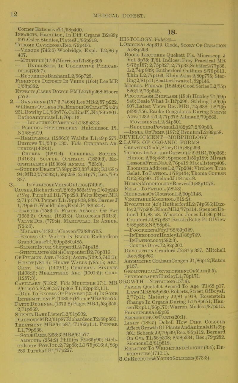 Corner Extensi veTl/58p400. Infarcts, Haxniltou, In Diff. Organs B2/83p 397.0sler,StucliGS,PlatesJl/8Gp918. TnROMB.CAVKRNOSARec./79p406. —Venous (746:6) Woolridge, Expl. L2/86 p 407. —j\lDLTiPLE{17:3)]\rorrisonLl/8Gp605. UNDERSiax, In Ulcerative Pebicar- DiTis(765:7). —RECUHRiNGBanhainL2/86p723. Fibrinous Deposit In Veins (16:4) Lee MR l/53p382. Effects,Cases Dowse PML2/79p268;Moore p572. 2. —Gaxgrene (177:3,746:6) LGeMR2/57 p222. Williams OpLegs Pr.EmboliOfIliacT2/52p 231.BowlbyLl/88p776.CollinsPl.N4/89p301. BathoAinputateLl/70pll3. LigatureOfArteeyL1/86p313. — Pseudo - Hypertrophy Hutchinson PI. Nl/88p219. —Hemiplegia (1286:3) Walshe Ll/49 p 277. Burrows Tl/63 p 135. Vide Cerebral Ar- teries(1409:1). — Chorea (1291:4). Cerebral Soften. (1416:3). SuppuR. Ophtalm. (1839:3). Ex- ophthalmos (1838:6) Aneur. (723:3). —Sudden Death T/58pp290,337,425; Rl/58 p 94; MR2/57p532;l/58p258; 2/61p77; Rec./78p 327. 3. InV.4^ricoseVeinsOfLegs(749:2). CAUSES,RichardsonT2/68p553ei!.Sc5r;l/69p243 ctScq. Turnbull Bl/77p 228. Feltz Exper.MR 2/71p370. Pepper Ll/79pp 808,838. Barnes J l/79p967. \Vooldridge,Expl. Pl/86p214. —Labour (1583:4). Fract. Absorp. Of Fat (1653:3). Oper. (1631:8). Chlorosis (791:3). ValtoDis. (779:4). Manipulat. In Aneur. (726:6). —MALARiA(1482:l)CheversT2/83p735. —Excess Of Water In Blood Richardson GrandCauseTl/69pp380,485. —SLiGHTlNJUR.ShepperdL2/74p412. —STiMULANTS(424:4)CarpenterB2/78p319. OfPulmon. Art. (742:3); Aorta(739:5,740:1); Heart (784:4); Heart Walls (785:1); Art. Cent. Ret. (1409:1); Cerebral Sinuses (1408:2); Mesenteric Art. (1001:5); Cobd (1257:3). Capillary (718:2) Vide Multiple 17:1. MR 2/61pp75,82,86;2/71p368;Tl/62pp63,lll. —Due To Excess OfPigment(20:4) In Some lNTERMiTTENTF.(1485:2)PlanerMR2/61p75. Fatty Degener.(1673:2) Paget MR l/53p355; 2/71p369. SuppuR.RAREListGrL2/81p902. DLVGNOSisMR2/61p87RichardsonT2/68p580. Treatment MR2/61p87; Tl/62plll. Pepper Ll/79p838. —S0DJECARB.(268:3)MR2/61p77. —Ammonia (254:2) Phillips R2/65p90; Rich- ardson c. PoT.IoD.2/72p88; Ll/75p616;A/86p 289.TurnbullBl/77p227. 18. HISTOLOGY. Vide2:2— I.OriginA/ 85p819. Clodd, Story Of Creation A/8Bp293. Books Lectuees Quekett Pis. Mieroscop. J Vol. 3p75; T/51 Indices. Frey Practical MR 2/73pl57; 2/75p327; 2/77p32;Schafer2/77p35. L2/74p839; Rutherford Outlines 2/7Gp011. Thin L2/77pl63; Klein Atlas 2/80p775; Ster- ling 2/81pll; Scatterthwaitel /82pl46. MicBOS. Pbepar. (1824:6) Good Series L2/75p 826;T2/76p548. Peotoplasm.Bioplasm (18:4) Huxley Tl/69p 248; Beale What Is It?p296. Stirling L2/G9p 807.Latest Views Rev.MRl/72p338; L2/73p p693,75G. Ranke Coagulates During Nerve AcT.(1232:4)T2/77p672;Allnian2/79p263. —Mo VEMENTsL2/84p501. .—REDuciNGPowERsLl/82p27;2/89p58. —Infla.OnTemp. (187:2)BruntonL2 ;89p58. DEVELOPMENT—j\I0RPH0L0GY— 2.LAWS OF ORGANIC FORMS— CREATiONClodd,StoryOfA/88p293. Theory In NATUREDarwin(4:2)MRl/60p368; Hinton 2/58p482; Spencer l/59pl89; Jlivart LessonsFromNat.2/76p418;Macalisterp408. Thomson Address L2/77p284; Virchow True Relat. To Pathol. 1 /78p434; Thoma Course OF2/82p901.ClelandJl/81p518. HuMANMoRPHOLOGYReevesJl/83pl072. Relat.ToPathol.(582:3). NEUROSEsOFCloustonL2/90pll48. VegetableMoephol.(312:2). Evolution (4:3) RutherfordL2/74p686;Hux- ley2/77p203.ElamMR2/77pll4. SpencerDe- iined Tl/83 p8. Wharton Jones Ll/86 p341. CraufordJ2/87p337;RossInRelig.Pt.OfView 2/88p883;N2/88p64. —PooTPRiNTsFoy PS2/89pl29. —lNTHE0L0GYHuxleyLl/86p749. —InPathology(582:8). —CoNTRADrew J2/82p200. Devolution Crauford J2/87p337. Mitchell Rec/88p260. Asymmetry GrahamCongen.Jl/86pl2;Eaton pl57. GeometricalDevi;lopmentOfMan(3:5). PHYSiOGRAPHYHuxleyLl/78pl71. GROWTH—Nutrition(157:4) . Papers Quetelet Accord To Age Tl/62 pl7. LawsMR2/62p230.Roberts,Street,OfBoysL 2/77pll; Maturity J2/81 p 918, Rosenstein Change In Organs During Ll/78p651; Hau- senExpl.l/86pl70; Warren, Modesl/87p515. PRINCIPLESA/89p89 Reproduct. OfParts (20:1). Light (182:5) Dobell How Diff. Colodbs Affect Growth Of Plants AndAnimalsRl/62p 301; Schenk J2/79p99;Rec./85pll2. Bernard On Ova Tl/58p308; 2/58p234; Rec./79p252. SiemensL2/81p512. Relation To Weight AndHeight (8:4); De- formities(1710:1). 3.0fRecruits&YoungSoldiees(573:3).