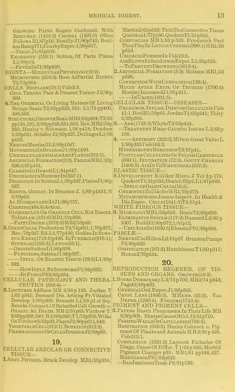 Growing Pains Eogers Confound. With| Kheumat. (1453:2) Chokea (1291:G) Often FoUows Rl/G7pl6. Bouillv Jl/80p7-lo; Boul tonRatop771;CourbyExper.l/90p817. —TREAT.Jl/SlpSag. Excessive (159:1) Sufcton, Of Parts Plates Ll/SSpl'i. —FE\-ERlNJl/88p820. BIONTA—Mol£CULaePhysiology(2:2). MiCKOZYiiES (318:5) Ross AsPartial Bionta T2 73p364. CELLS. Bi0PLASM(18:l)Fi<Ze2:3. Cell Theory Past & Present Turner J2/90p 209. 4. The Germinal Or Living Matters Of Livingl Beings Beale T2/68pp523,551: Ll/75 pp400,' 498,565. STRucTURE,GROWTHBealeMR2/62p204;T2/65 ppl35,191; 2/68pp523,551,665. Rev.MR2/53p 285; Huxlej' v. Schwann 1/56 p418; Donders l/5:3p531. ScMfer J2/83p227.DollingerLl/86 p453. iSrERVEsMarsliallL2/89pl047. Mo\'EiiENTslNBruntonJl/89pl450. UNICELLULAaANIMALSANDPLANTS(312:l). Artificial FoBMATiON(3:3).PanuiiiMRl/53p 530;2/67pl61. CLASsrFrEDHewettLl/84p647. UncossciousjMemoryIn(557:1). Digestion In SuttonLl/86p337;PlatesJl/86p 337. Eespie. Oxidat. In Brunton J. 1/89 pl451; N 5/89p62. Ac. HydrocyaxicIn Jl/86p757. Carmine (484:6) Ac ti on. Glomerulus Ob Granule Cell Not Essent TolNFLAM.(161:6)MRl/53p356. —FattyDegen. (1673:2)MR2/53p40. 5. GiantCells Production T2/74p661;l/76p257; Rec./78p247.Ed.Ll/77p436; Godlee In Scro- fulKnee(1718:5)p496. InTuBERCLE(676:l); Syphilis(1195:3) ;Lupus(65:1) . —OBiGiNSuttonLl/86p338. —FuNCTioNS,Sutton.Jl/86p337. — —Influ. On Elastic Tissue (19:5)Ll/89p 592. HowIn-flu.ByIodofoemPI/84p222. BYFuNGiPS2/8op354 ]Martin2/61p522; ThinTheConnoctivo Tissue Quostioul/77pl80. QuekettTl/51p555. Corpuscles MR 1/53 p 539. Friedreich Part TheyPlayInLEUCOCYTHEMiA(990:l)MRl/58 p519. Uric AcidPoemedIn Videl9:G. AiRBLOWNlNSaudersonExiJer. LI/82p555. —ToPreventDrowning(1619:4). 2. Artificial Formation (3:3) Melsens MRl/53 p526. ConnectionWithLympathics(128:4). Mucin After Excis. Of Thyroid (1700:4) HorsleyIncreasedJl/85p211. InUrine(1031:5). CELLULAR TISSUE—DISEASES— Phlegmon.iNFLAM.DiPFusECELLULiTis'Fzdff 41:l.BirdRl/59p85. JordanTl/65p541; Thiry 2/59p585. 3;—AEM(1728:2)WhyteT2/63p424. —Teeatment Blanc Caustic Issues L 2/69 p 156. 4. Antimony (282:2) Milton Great Value L l/50p353Ftdel62:2. HyperteophyBergeeonT2/67p41, Pustulae Cellulitis Or Polish Oaebuncle (586:1). Induration (72:3). Gouty Changes (1466:5). AirIn yeZEMPHYSEMA(657:2). ELASTIC TISSUE— 5. Development Kolliker Micro. J Vol 2 p 178. QuekettTl/51p555;Bealel/69p2;Ll/87p589. —Influ.opGiantCells(18:5). CHEMiSTEYZoUikoferMRl/53p279. Metamoephosis Jenner Import. In Health & Dis.Espec. CHiLD(1541:5)T2/61pl. WHITE FIBROUS TISSUE— 6. MiCE0L0GYMRl/53p538. BealeT2/68p693. Eliminative System (117:2) Buzzard L2/80 p 1007. BuddJ2/80p972;l/81pl2. —UBicAciDlN(1030:6)EbsteiaPSl/85p394. FASCIA— NEEVEsUseHiltonL2/61p57 BruntonPumps P2/80p329. Ossification (101:2) HutchinsonTl/60p317; Moxon2/70p554. 20. REPRODUCTION REGENER. OF TIS- SUES AND ORGANS. Geowth(18:2). CELLULAR PATHOLOGY AND THERA-|l-BooKsDemarc[uayL2/73p705;MR2/74p343; PEUTICS (582:4) 6.Lectcbf,s .\ddison MR 2/56 p 135. Jordan T 1/65 p.541; Bernard Dis. Arising Fr.Vitiated Develop. l/60p209. Bennett Ll/63 pi et Seq. Beneke Connect.Of Retarded Cell Growth c Paget2/49p409. CHEMicALOrd.Exper.Jl/86p505. Ceyst. Lens (1866:5). MMemb. (25:3). Defer.(1230:4). Fingers(1742:4). PIGMENT AND PIGMENT CELLS- Vas Oxalic Ac. Diath. MR 2/53 p63. Virchow T. S.Papees Buseh Phenomena In Their Life MR 2/60pp268,340;R2/60p325;Tl/72p.376;Wilks OnVirchow2/62p.32.PagetJ2/80pp611,649. VegetableCkll(312:1).Rotation{31'2:.3). PHABMACOLOGYOFCELLSBrUntonJ2/89p69. j 19. I CELLULAR AREOLAR OR CONNECTIVE TISSUE— 1. Anat. Physiol. Brack Develop. MRl/55p554; 2/56p505. SharpeCauseOfCol.J2/81p710. PassingWallsOfCapillaries(75C:3). Respiration (628:5) Harley Connect, c. Pig- ment Of Plants and Animals M R 2/56 p 428. Vide313:l. Complexion (1691:2) Laycock Fallacies Of Diagn. Cause Of Differ. T l/62p 635; Morbid Pigment Changes p35; MRl/Gl ppl88,457. HutchinsouPSl/82p522. —BADJamicsonTroat.P2/81pl90.
