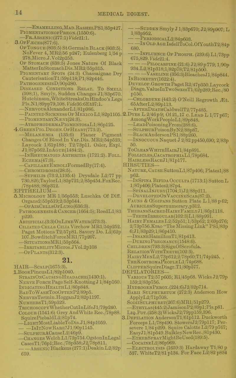 Enamklling,Mad.RashelPS1/85p427. PigmentationopPbegn.(1550:6). —Pb.Aesj2nic(277:1) Vidc21:l. 3.0fF^cks(877:G). Of Tongue (803:5) St Germain Black (803:5). NoFever 4, MR2/56 p247; Eulenberg 1/54 p 278.Micro.J.Vol2p253. Op Stomach (838:5) Jones Nature Of Black MatterInStomacbDis.]\IR2/55p315. Pigmentary Spots (24:3)^ Chassaignac Dry CauterisationTl/59pll8;Pl/82p446. PATHOGENESIsD/90p280. Diseased Conditions Relat. To Smell (598;1), Smyly, Sudden Changes Jl/83p670. Hutchinson, WhiteStreaksOnHindoo's Legs Pls.Nl/89pp79,108.'Fidc36:6Et37:l. —Nebvous AlexanderLl/81p986. —Painted Sickness Op Mexico Ll/82pll05. —PigmentabyN^\'i(24:8). —AtrophodermaPigmentosaL1/86p125. 4. GreenPig.Degen.OpHeart(773:2). —Melan^mia (135:6) Planer Pigment Changes Of Blood In Var.Dis. MR2/54p523; Laycock l/61pl88; T2/73pll. Osier, Expl. Jl/87p562.InAGUE(1484:2). —InRheumatoid Aethbitis (1721:2). Poll. Eczema(47:3). —CAPiLLABYEMBOLiPormedBy(17:4). •—Chbomidbosis(28:5). —Syphilis (78:2,1195:4) Drysdale L2/77 pp 730,826;TaylorLl/85p721;2/85p454.PoxRec. /78p488;/86p312. EPITHELIUM— 5. MiCEOLOGY MR l/56p553; Luschka Of Diff. Organs2/55p519;2/53p544. —OpAibCellsOpLung (636:3). Pathogenesis & Canceb (1664:5); ReedLl/83 p220. ABTiPiciAL(3:3)OnLiMEWATEB(273:3). Ciliated Cells Cilia Virchow JMRl/54p252. Paget Motions T2/57p81. Savory Do. L2/62p 107.BowditchForce]\IRl/77p207. —SiTUATi0NsMRl/55p564. —lBEITABILITYMicrOS.JVol.2pl08 —OfPlants(312:3). 21. HAIR—ScALP(1675:3). l.BooKPincusLl/82pl040. SteainOnCausingHeadache(1430:1). Neevb Pobce Page Self-Knotting J1 /84pl60. IndicatingHealthL1/86p848. BadToWashTooOptenP2/89p5. NEEVEsTermin.HogganJ2/82pll97. NuMBEBsTl/59p329. TBiCHOSCOPYWhetherCutInLifeJl/79p240. COLOUE (1541:6) Grey AudWhitc Rec./78p88. SquirePiebaldL2/81p74. —LiGHTMostLiableToDis.Jl/84pl059. IslTNowRAEE?Jl/90pll45. —SuLPHUEACauseL2/46p9. —Changes Welch Ll/73p754.0gstonInLegal CasesTl/76pl;Rec./78p358;J2y78p811. — —Absenic Blackens (277:l)Deakin L2/82p 659. Sudden Smyly J l/83p670; J2/89p907; L l/83p952. PEBiODiCALL2/84p603. —^—In Old Age IbdellToCol.OfYouthT2/84p Influence OpPhosph. (239:6) Ll/73pp 675,829. ytde21:4. 'in Pilocabpine (21:6) J2/89p779; l/90p 934.L2/81p318;l/82p78;T2/81p500. Vaseline (356:3)BlcachesJl/84p844. InBiometey(1622:4). Develop.Gbowth Paget R2/47p350.Laycock Diaga.ValueInTwoSexesTl/62p289;Rec./80 —Chlobdyne (443:2) O'Neill Regrowth ^t. 65AfterL2/89pll3. —AFTEEDEATHCaldwellT2/77p485. 2.DYES L2/46p9; Of 21,17 c.Lead L 1/77p67; AmongWorkPeopleLl/89p848. -LEADPoisoDingProm(288:6). —SDLPHUBPoisonByN2/88p87. —BLACKAndersonPSl/88p260. —Innocuous Naquet J 2/82 pp450,690; 2/83p 50. ToCleanWhiteHaibJ1/84p891. P0LLICLES,CACATE0PHIALl/78p684, HairlessRace Jl/81pl77. HIRSUTIES— Nature, Cause SuttonLl/87p406; Platesl/88 p62. —InSpina Bifida Occulta (1713:1) SuttonL l/87p406;Plates2/87p4. —SpiNALlNJURY(1704;l)J2/88p211. —DevelopedOnVaccineScar(87:2). Fauns & CEgipans Sutton Plate L l/88p62; AuBiCLEsSupernumerary,p312. ThebansSacbedHaieyFamilyJ1/86p1118. —TEETHlEEEGULAB(102:3)Ll/88p991. Haiey Females L2/52p51; l/53p62; 2/69p276; 2/73p756.Krao The Missing Link PSl/83p 6;Jl/83p29;l/86p410. —lNSANEHamiltonTl/81p413. —DueingPbegnancy(1548:6). CHiLDEEN(793:8)SignOfScrofula. Relation WithTeeth (102:3). HAiEYMENL2/73p612;2/78p60;Tl/74p245. , TheKostbomaPeopleLI/? 4p688. CLipPEESquireDiagi-.Tl/80p577. DEPILATORIES— V.4BI0US T2/57p605; Rl/45p68. Wicks J2/79p 159;2/83p766. HydeogenPeeox.(224:6)J2/82p714. Baeii Sulphuretom (272:3) Anderson How ApplyL2/71p708. SoDiiSuLPHUBET(267:6)MRl/51p279. —ETHYLAs(445:2)JamisouP2/89pl;Pls.p81. LiQ.P0T.(258:3)WicksJ2/79ppl59,396. S.Depilatiox AndersonTl/61pll2. Duck^vorth Forceps Ll/78p490. StowersJ2/79pll7; Per- severe 1/84 p299. Squire Calotte L2/79p767; EasyJl/81p549.BulkleyNcwRec./81p430. —ETHEBSPEAYMightBeUsed(189:5). —CocAiNEL2/86p969. —Electeolysis (1659:3) Hardaway Tl/80 p 537. WhiteT2/81 pl34. For Face L2/82 p884