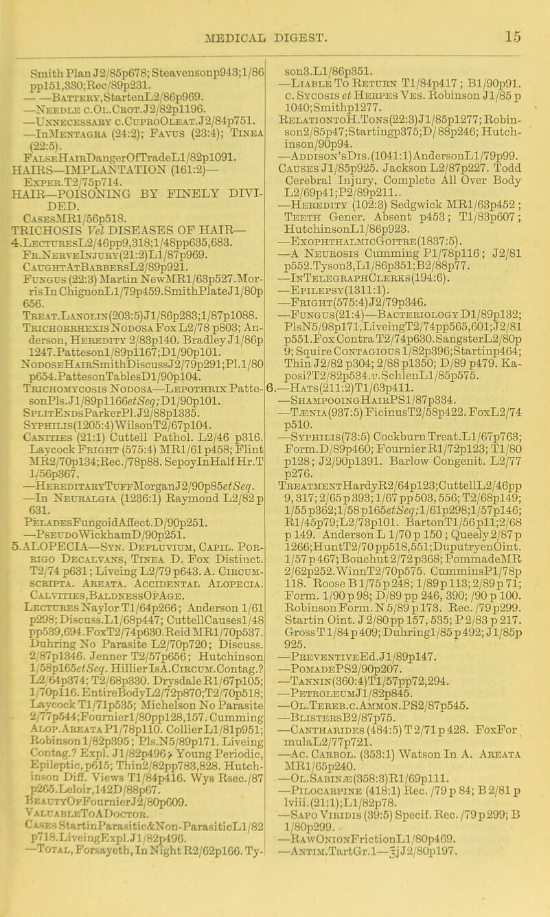Smith Plan J2/85p6Y8; Steavensonp943;l/86 ppl51,330;Rec/89p231. BATTEKY,StartenL2/86p9C.9. —Needle c.Oi..CROT.J2/82pll9G. —Unnecessary c.CupiioOleat.J2/84p751 —InMENTAGRA (24:2); Favus (23:4); Tinea (22:5). PALSEHAiRDangerOfTradeLl/S2pl091. HAIRS—IMPLANTATION (161:2)— ExPER.T2/75p714. HAIR—POISONING BY FINELY DIVI DED. CASEsMRl/o6p51S. TRICHOSIS Vel DISEASES OP HAIR— 4. LECTCREsL2/46pp9,318;l/48pp635,683. FR.NERVElNjURr(21:2)Ll/87p969. C AUGHT AtBarbersL2/89p921 . FcNGus (22:3) Martin NewMRl/63p527.Mor- risIiiChiguonLl/79p459.SmithPlateJl/80p 656. TREAT.LANOLix(203:5)Jl/86p283;l/87pl088. Trichorrhexis Nodosa Fox L2/78 p803; An derson, Heredity 2/83pl40. Bradley Jl/86p 1247.Pattesonl/89pll67;Dl/90pl01. NoDOSEHAiRSniitiiDiscussJ2/79p291;Pl.l/80 p654.PattesonTablesDl/90pl04. TRICH03IYC0SIS NODOSA—Lepothrix Patte- sonPls.Jl/89pll66e;Seg;Dl/90pl01. SPLiTENDsParkerPl.J2/88pl335. Syphilis (1205:4) WilsonT2/67pl04. Canities (21:1) CutteU Pathol. L2/46 p816. Laycock Fright (575:4) MRl/61p458; Flint MR2/70pl34;Rec./78p88.SepoyInHalfHr.T l/56p367. —HEREDiTARYTnFpMorganJ2/90p85ei<Scg. —In Neuralgia (1236:1) Raymond L2/82p 631. PELADEsFungoidAfiect.D/90p251. —PsEUDO WickhamD /90p251. 5. AL0PECLA—Syn. DEFLU%auM, Capil. Por rigo Decalvans, Tinea D. Pox Distinct. T2,74 p631; Liveing L2/79 p643. A. Circum scRiPTA. Areata. Accidental Alopecia. Cal\ities,BaldnessOfAge. >Lectures Naylor Tl/64p266; Anderson 1/61 p298; Discuss.Ll/68p447; CuttellCau.sesl/48 pp5.39,694.FoxT2/74p630.ReidMRl/70p537. Dnhring No Parasite L2/70p720; Discuss. 2 87pl346. Jenner T2/57p666; Hutchinson HoSplGoetSeq. HillierlsA.CiRCUM.Contag.? L2 &4p374; T2/68p3.30. DrysdaleRl/67pl05; l/70pll6.EntireBodyL2/72p870;T2/70p518; Laycock Tl/71p535; Michelson No Parasite 2/77p.544;Poumierl/80ppl28,157. Gumming Alop.AreataP1/78p110. CollierLl/81p951; Robinson l/82p.395; Pls.N5/89pl71. Liveing Contag.? Expl. Jl/82p496> Young Periodic, Epileptic, p61.5; Thin2/82pp783,828. Hutch- in.ton Diff. Views Tl/84p416. Wys Rsec./87 p2f>5.Leloir,142D/88p67. BEAUTYOFFoumier.J2/80pG09. V a Lu A B leTo A Doctor. Cases Starti nParasi tic&Non-Parasi ticLl/82 p718.LivfcingExpl.Jl/82p496. —Total, Forsaycth, In Night R2/62pl66. Ty- son3.Ll/86p351. —Liable To Return Tl/84p417; Bl/90p91. 0. Sycosis et Herpes Ves. Robinson Jl/85 p 1040;Smithpl277. REL.\TiONToH.ToNs(22:3)Jl/85pl277;Robin- son2/85p47;Startingp375;D/88p246;Hutch- inson/90p94. —ADDisoN'sDis.(1041:l)AndersonLl/79p99. Causes Jl/85p925. Jackson L2/87p227. Todd Cerebral Injury, Complete All Over Body L2/69p41;P2/89p211.. -Heredity (102:3) Sedgwick MRl/63p452 ; Teeth Gener. Absent p453; Tl/83p607; HutchinsonLl/86p923. —ExophthalmicGoitre(1837:5). —A Neurosis Gumming Pl/78pll6; J2/81 p552.Tyson3,Ll/86p351;B2/88p77. —InTelegraphClerks(194:6). —Epilepsy(1311:1). —PRiGHT(575:4)J2/79p346. —Pungus(21:4)—BACTERiOLOGYDl/89pl32; PlsN5/98pl71.LiveingT2/74pp565,601;J2/81 p551 .Fox Contra T2/74p630. SangsterL2/80p 9; Squire Contagious l/82p396;Startinp464; Thin J2/82 p304; 2/88pl350; D/89 p479. Ka- posi?T2/82p534.u.SclilenLl/85p576. 6.—HATs(211:2)Tl/63p411. —ShampooingHairPS 1 /87p334. —T^NiA(937:5) FicinusT2/68p422. FoxL2/74 p510. —Syphilis(73:5) Cockburn Treat.Ll/67p763; Form.D/89p460; FournierRl/72pl23; Tl/80 pl28; J2/90pl391. Barlow Congenit. L2/77 p276. TREATMENTHardyR2/64pl23;CuttellL2/46pp 9,317; 2/65 p 393; 1/67 pp 503,556; T2/68pl49; l/55p362;l/58pl65e^Se3;l/61p298;l/57pl46; Rl/45p79;L2/73pl01. BartonTl/56pll;2/68 p 149. Anderson L 1/70 p 150 ; Queely 2/87 p 1266;HuntT2/70pp518,551;DuputryenOint. 1 /57 p 467; Bouchut 2/72 p368; PommadeMR 2/62p252.WinnT2/70p575. CuramiusPl/78p 118. RooseB 1/75p248; l/89pll3;2/89p71; Form. 1/90 p 98; D/89pp 246, 390; /90p 100. Robinson Form. N 5/89 p 173. Rec. /79 p299. Startin Oint. J 2/80pp 157,535; P2/83 p 217. Gross T1/84 p 409; Duhringl/85 p 492; Jl/85p 925. —PREVENTIVEEd.Jl/89pl47. —PoMADEPS2/90p207. —TANNiN(360:4)Tl/57pp72,294. —Petroleum Jl/82p845. —Ol.Tereb.c.Ammon.PS2/87p545. —BLiSTERsB2/87p75. —Cantharides (484:5) T2/71 p 428. PoxPor' mulaL2/77p721. —Ac. Carbol. (353:1) Watson In A. Areata MRl/65p240. —OL.SABiN^.(358:3)Rl/69plll. —Pilocarpine (418:1) Rec. /79 p 84; B 2/81 p lviii.(21:l);Ll/82p78. —Sapo ViRiDis (89:5) Specif. Rec. /79p299; B l/80p299. —RA\vONiONFrictionLl/80p469. —ANTLM.TartGr.l—^jJ2/80pl97.