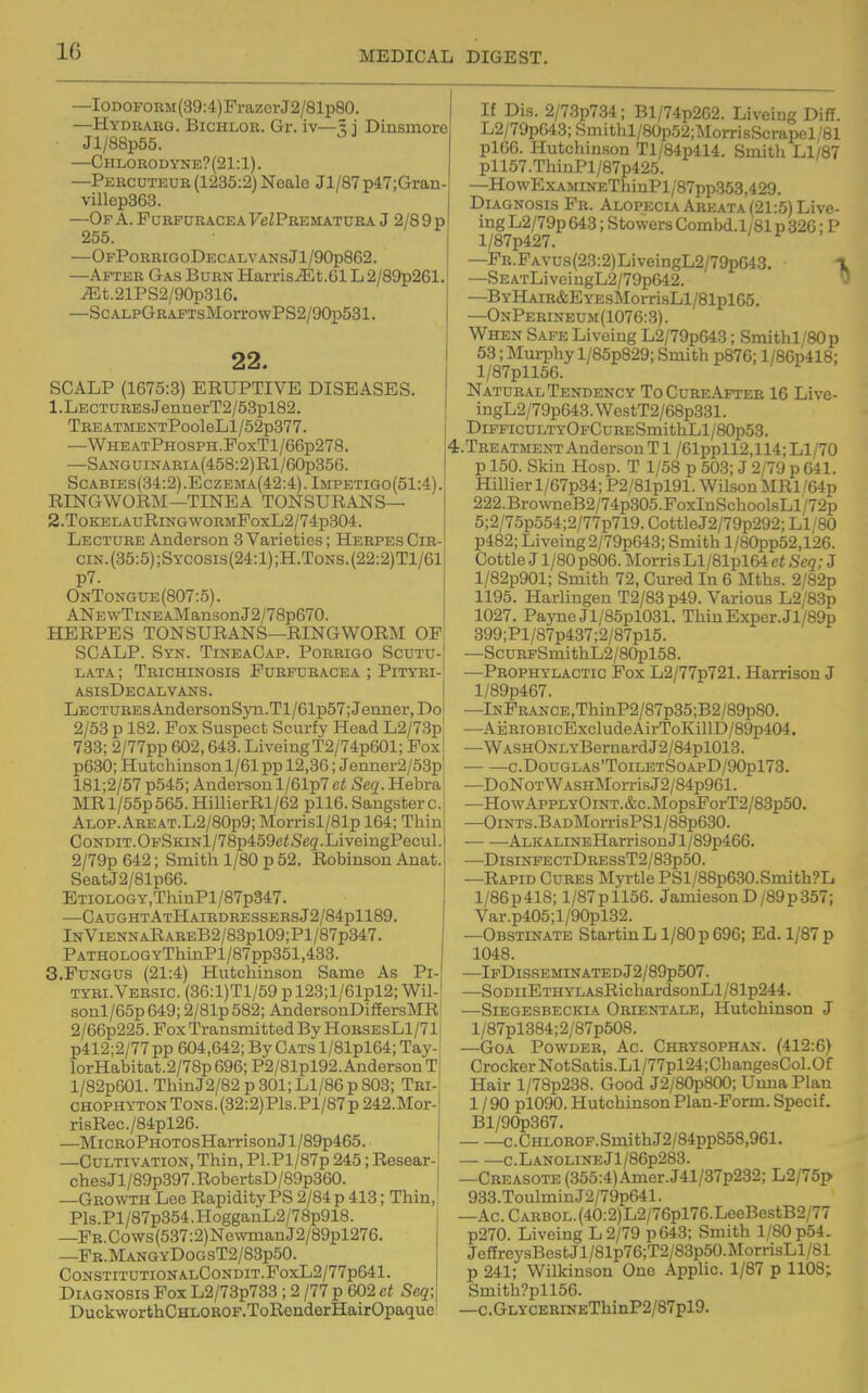 —IODOFORM(39:4)FrazerJ2/81p80. —Hydrarg. Bichlor. Gr. iv—5 j Dinsmore Jl/88p55. —Chlorodyne?(21:1). —Percuteub (1235:2) Nealo Jl/87 p47;Gran- villep363. —Op a. Furpuracea FeZPREMATURA J 2/8 9 p 255. —OfPorrigoDecalvans Jl/90p862. —After Gas Burn Harris.5Lt.Gl L 2/89p261. ^t.21PS2/90p316. —ScALpGRAPTsMorrowPS2/90p581. 22. SCALP (1675:3) ERUPTIVE DISEASES. 1. LECTUREsJennerT2/53pl82. Tre ATMENxPooleLl/52p377. —WheatPhosph.PoxT1/66p278. —SANGUiNARiA(458:2)Rl/60p356. Scabies(34:2).Eczema(42:4).Impetigo(51:4). RINGWORM—TINEA TONSURANS— 2. ToKELAuRiNG wormPoxL2/74p804. Lecture Anderson 3 Varieties; Herpes Cir- cin.(35:5);Sycosis(24:1);H.Tons.(22:2)T1/61| p7. OnTongue(807:5). I ANEwTiNEAMansonJ2/78p670. HERPES TONSURANS—RINGWORM OP SCALP. Syn. TineaCap. Porrigo Scutu-! lata; Trichinosis Furpuracea ; Pityri-' asisDecalvans. Lectures And.ersonSyn.Tl/61p57;Jenner, Do 2/53 p 182. Pox Suspect Scurfy Head L2/73p 733; 2/77pp 602,643. LiveingT2/74p601; Fox p630; Hutchinson 1/61 pp 12,36; Jenner2/53p 181;2/57 p545; Anderson l/61p7 et Seq. Hebra MR l/55p565. HillierRl/62 pll6. Saugster c. ALOP.AREAT.L2/80p9;Morrisl/81p 164; Thin CoNDiT.OpSKiNl/78p459ciSeg'.LiveingPecul. 2/79p 642; Smith 1/80 p 52. Robinson Anat. SeatJ2/81p66. ETiOLOGY,ThinPl/87p347. —CaughtAtHairdressersJ2/84p1189. lNViENNARAREB2/83pl09;Pl/87p347. PATHOLOGYThinPl/87pp351,433. S.Fungus (21:4) Hutchinson Same As Pi- tyri.Versic. (36:l)Tl/59 p 123;l/61pl2; Wil-I sonl/65p 649; 2/81p 582; AndersonDifiersMR' 2/66p225. Pox Transmitted By HorsesL1/71 p412;2/77pp 604,642; By Cats l/81pl64; Tay- lorHabitat.2/78p 696; P2/81pl92. Anderson T l/82p601. ThinJ2/82p301;Ll/86p803; Tri-' CHOPHYTONToNS.(32:2)Pls.Pl/87p242.Mor- risRec./84pl26. —MiCRoPHOTOsHarrison J1 /89p465. —Cultivation, Thin, Pl.Pl/87p 245; Resear- ches Jl/89p397. RobertsD/89p360. —Growth Leo Rapidity PS 2/84 p 413; Thin,! Pls.Pl/87p354.HoggauL2/78p918. —PR.Cows(537:2)NewmanJ2/89pl276. —Fr.MangyDogsT2/83p50. CONSTITUTIONALCONDIT.PoxL2/77p641. Diagnosis Fox L2/73p733 ; 2 /77 p 602 et Seq; DuckworthCHLOROP.ToRenderHairOpaque If Dis. 2/73p734; Bl/74p2G2. Liveing Diff. L2/79p643;Smithl/80p52;MorrisScrapel/81 pl66. Hutchinson Tl/84p414. Smith Ll/87 pll57.ThinPl/87p425. —HowExAMiNEThinPl/87pp353,429. Diagnosis Fr. Alopecia Areata (21:5) Live- ing L2/79p 643; Stowers Combd. 1/81 p 326; P l/87p427. —FR.FAVUs(23:2)LiveingL2/79p643. i —SEATLiveingL2/79p642. ' —BYHAiR&EYEsMorrisLl/81plG5. —OnPerineum(1076:3). When Safe Liveing L2/79pG43; Smithl/80p 53; Murphy l/85p829; Smith p876; l/86p418; l/87pll5G. Natural Tendency ToCureApteh 16 Live- ingL2/79p643.WestT2/68p331. DiPFicuLTYOFCuRESmithLl/80p53. t.TREATMENT Anderson T1 /61ppll2,114; LI/70 p 150. Skin Hosp. T 1/58 p 503; J 2/79 p 641. Hillier l/67p34; P2/81pl91. Wilson MRl/64p 222.BrowneB2/74p305.FoxInSchoolsLl/72p 5;2/75p554;2/77p719. Cottle J2/79p292; Ll/80 p482; Liveing 2/79pG43; Smith l/80pp52,126. Cottle J1/80 p806. Morris Ll/81plG4 et Seq; J l/82p901; Smith 72, Cured In 6 Mths. 2/82p 1195. Harlingen T2/83p49. Various L2/83p 1027. PajTieJl/85pl031. ThinExper.Jl/89p 399;Pl/87p437;2/87pl5. —ScuRpSmithL2/80pl58. —Prophylactic Fox L2/77p721. Harrison J l/89p467. —lNFR.ANCE,ThinP2/87p35;B2/89p80. —AiiRiOBicExcludeAirToKillD/89p404. —WASHONLYBernardJ2/84pl013. — —C.DoUGLAS'ToiLETSOAPD/90pl73. —DoNoT W ASHMorris J2/84p961. —HowAppLYOiNT.&c.MopsPorT2/83p50. —OiNTS.BADMorrisPSl/88pG30. ALKALiNEHarrison Jl/89p4GG. —DisiNPECTDBESsT2/83p50. —Rapid Cures Myrtle PSl/88p630.Smith?L l/86p418; l/87pll56. JamiesonD/89p357; Var.p405;l/90pl32. —Obstinate Startin L1/80 p 696; Ed. 1/87 p 1048. —IpDlSSEMINATEDJ2/89p507. —SoDiiETHYLAsRichardsonLl/81p244. —SiEGESBECKiA Orientale, Hutchinson J l/87pl384;2/87p508. —GoA Powder, Ac Chrysophan. (412:6) Crocker NotSatis.Ll/77pl24;ChangesCol.Of Hair l/78p238. Good J2/80p800; Unna Plan 1 / 90 pl090. Hutchinson Plan-Form. Specif. Bl/90p367. c.CHLOB0F.SmithJ2/84pp858,961. C.LAN0LINEjl/86p283. —Creasote (355:4)Amer.J41/37p232; L2/75p 933.Toulmin J2/79p641. —Ac.CARBOL.(40:2)L2/76pl76.LeeBestB2/77 p270. Liveing L2/79 p643; Smith 1/80 p54. JefEreysBestJl/81p76;T2/83p50.MorrisLl/81 p 241; Wilkinson One Applic. 1/87 p 1108^ Smith?pll56. —c.GLYCERiNEThinP2/87pl9.