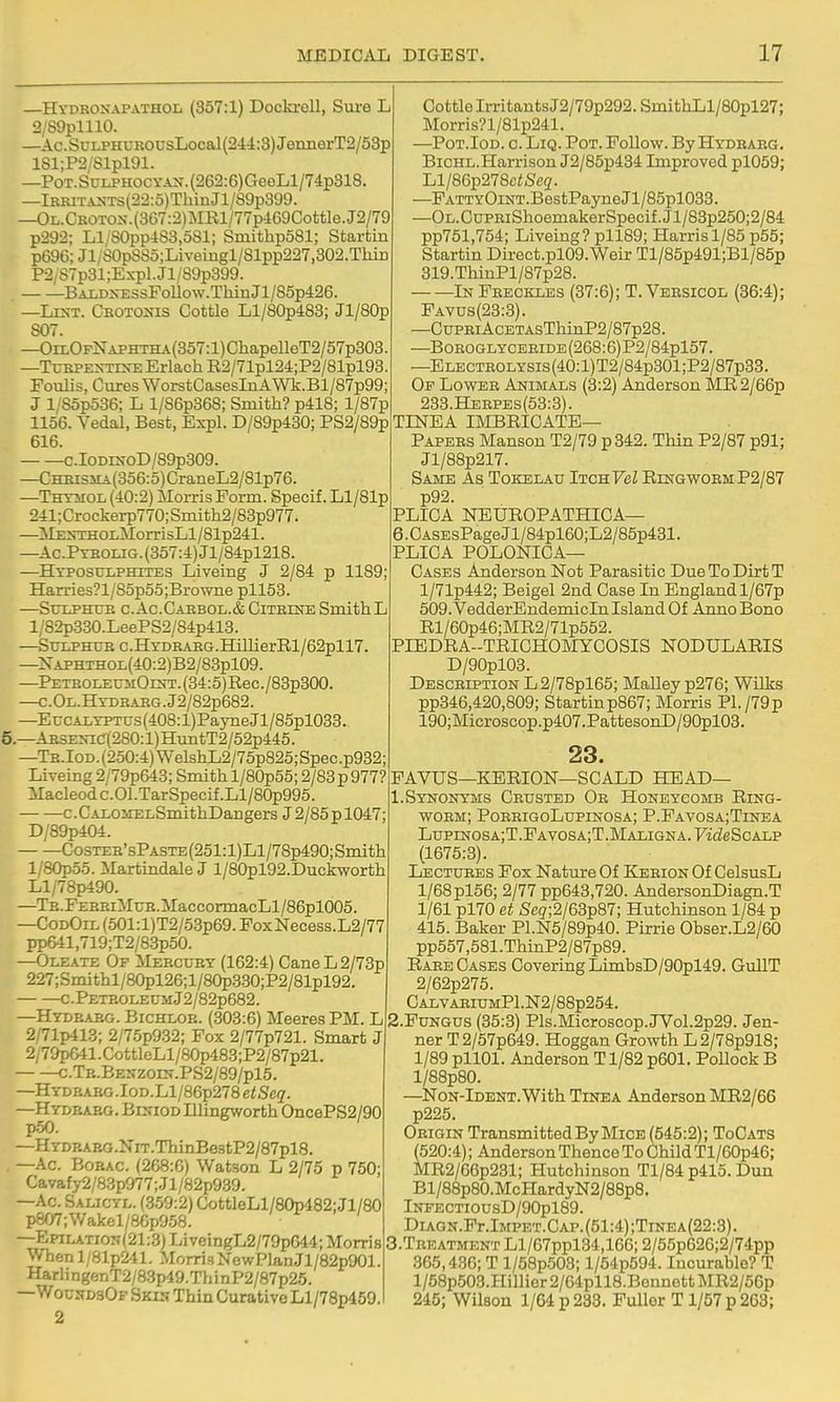—Hydroxapathol (357:1) Dockrell, Sm-e L 2/89plll0. —Ac.SoLPHUROUsLocal{244:3)JeimerT2/53p lSl;P2/Slpl91. —Pot. SuLPHOCYAN. (262:6)GeoLl/74p318. —lHiUTASTs(22:5)TbinJl/89p399. —OL.CROTOX.(367:2)ME,l/77p469Cottle.J2/79 p292; Ll/80pp4S3,581; SmithpoSl; Startin p696; Jl;S0pS85;Liveiugl/81pp227,302.TliiD P2/S7p31;Expl.Jl/S9p399. BALD^^:ssFoUow.TllinJl/85p426. —Lint. Crotoots Cottle Ll/80p483; Jl/80p 807. —OrLOFNAPHTHA(357:l)ChapeUeT2/57p303. —TuRPEXTES-EErlachE2/71pl24;P2/81pl93. Foulis, Cures WorstCasesInAWk.Bl/87p99; J l/Sop536; L l/86p368; Smith? p418; l/87p 1156. Vedal, Best, Expl. D/89p430; PS2/89p 616. ■ c.IoDiNoD/89p309. —CHEisJiA(356:5)CraneL2/81p76. —THYiioL (40:2) Morris Form. Specif. Ll/81p 241;Crockerp770;Smith2/83p977. —ilEXTHOLMorrisLl/81p241. —AcPteolig. (357:4) Jl/84pl218. —Hyposulphites Liveing J 2/84 p 1189; Harries?l/85p55;Browne pll53. SCILPHUB C.Ac.CARBOL.&ClTEINESmithL 1; 82p330.LeePS2/84p413. —Sulphur c.HrDRABG.HillierRl/62pll7. —XAPHTHOL(40:2)B2/83pl09. —PETROLEUMOiNT.(34:5)Rec./83p300. —C.OL.HYDHAEG.J2/82p682. —E CCALYPTUS (408: l)Payne Jl/85pl033. 5.—ARSE>-ic(280:l)HtmtT2/52p445. —TR.IoD.(250:4)WelsiiL2/75p825;Spec.p932; Liveing 2/79p643; Smith l/80p55; 2/83 p 977? Macleod c. 01 .Tar Specif .LI/80p995. c. CALOiiELSmithDangers J 2/85 p 1047 D/89p404. Coster'sPaste (251:1)L1 /78p490; Smith l/.30p55. Martindale J l/80pl92.Duckworth Ll/78p490. —TE.FERRiMuR.MaccormacLl/86pl005. —CodOil (501:l)T2/53p69. FoxNecess.L2/77 pp641,719;T2/83p50. —Oleate Of Mercury (162:4) CaneL2/73p 227;Smithl/80pl26;l/8(^3.30;P2/81pl92. c. Petroleum J2/82p682. —Hydraeg. Bichlor. (303:6) Meeres PM. L 2/71p413; 2/75p932; Fox 2/77p721. Smart J 2/79p&41. CottleLl/80p483;P2/87p21. c.TR.BENZ0iir.PS2/89/pl5. —Hydrarg . loD.Ll/86p278 etSeq. —Hydhabg. BmiODlllingworth OncePS2/90 —HYDBAEG.NiT.ThinBe3tP2/87pl8. —Ac. Bobac. (268:6) Watson L 2/75 p 750; Cavafy2/83p977;.Jl/82p939. —Ac. Salicyl. (359:2) GottleLl/80p482;Jl/80 p807;Wakel/86p958. —EpiLATio?i(21:3) LiveingL2/79p644; Morris Whenl/81p241. Morri3NewPlaDjl/82p901. HarlingenT2/8.3p49.ThinP2/87p25. —WoundsOf Skin Thin Curative Ll/78p459. 2 Cottle Irritants J2/79p292. SmithLl/80pl27; Morris?l/81p241. —PoT.IoD. c. LiQ. Pot. Follow. By Hydrarg. Bichl.Harrison J2/85p434 Improved pl059; Ll/86p278c<Se2. —FATTYOiNT.BestPayne Jl/85pl033. —OL.CuPRiShoemakerSpecif.Jl/83p250;2/84 pp751,754; Liveing? pll89; Harris 1/85 p55; Startin Direct.pl09. Weir Tl/85p491;Bl/85p 319.ThinPl/87p28. In Freckles (37:6); T. Versicol (36:4); Favus(23:3). —CuPBi AcETAsThinP2/87p28. —BoROGLYCERiDE(268:6)P2/84pl57. —ELECTROLYSis(40:l)T2/84p301;P2/87p33. Of Lower Animals (3:2) Anderson Mil2/66p 233.Heepes(63:3). TLSTEA IMBRICATE— Papers Manson T2/79 p342. Thin P2/87 p91; Jl/88p217. Same As Tokelau Itch TeZ Ringworm P2/87 p92. PLICA NEUROPATHIOA- 6.CASEsPageJl/84pl60;L2/85p431. PLICA POLONICA— Cases Anderson Not Parasitic Due To Dirt T l/71p442; Beigel 2nd Case In England l/67p 509. VedderEndemicIn Island Of Anno Bono Rl/60p46;MR2/71p552. PIEDRA-TRICHOMYCOSIS NODULARIS D/90pl03. Description L2/78pl65; Malley p276; WiUcs pp346,420,809; Startinp867; Morris Pl./79p 190;Microscop.p407.PattesonD/90pl03. 23. FAVUS—KERION—SCALD HEAD— 1.Synonyms Crusted Or Honeycomb Ring- worm; PorrigoLupinosa; P.Favosa;Tinea LupiN0SA;T.PAV0SA;T.MALiGNA.7'i(ieScALP (1675:3). Lectures Fox Nature Of Kerion Of CelsusL l/68pl56; 2/77 pp643,720. AndersonDiagn.T 1/61 pl70 et Seg;2/63p87; Hutchinson 1/84 p 415. Baker Pl.N5/89p40. Pirrie Obser.L2/60 pp557,581 .ThinP2/87p89. Rare Cases Covering LimbsD/90pl49. GullT 2/62p275. CALVARiuMPl.N2/88p254. 2.PUNGUS (35:3) Pls.Microscop.JVol.2p29. Jen- ner T2/57p649. Hoggan Growth L 2/78p918; 1/89 pllOl. Anderson T1/82 p601. Pollock B l/88p80. —Non-Ident.With Tinea Anderson MR2/66 p225. Origin Transmitted By Mice (545:2); ToCats (520:4); Anderson Thence To Child Tl/60p46; MR2/66p231; Hutchinson Tl/84 p415. Dun Bl/88p80.McHardyN2/88p8. lNFECTIOUSD/90pl89. DLA.GN.Pr.lMPET.CAP.(51:4);TiNEA(22:3). Treatment Ll/67ppl34,166; 2/65p626;2/74pp 365,436; T l/58p503; l/54p594. Incurable? T l/58p503.Hillier 2/64pll8.BonnGtt MR2/56p 245; Wilson 1/64 p 233. Fuller T1/57 p 263;