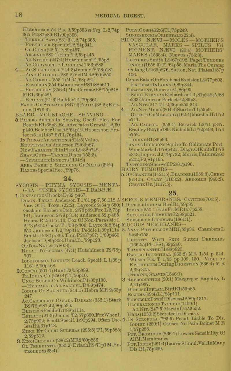 ■18 Hutchinson 54,Pls. 2/59p553 et Sea. L 2/74p 365;P2/87p89;Bl/90p368. —TdekishBath(231:3)L2/74p365. —PoT.CHLOR.SpecificT2/84p341. —OL.CDPEi(22:5)D/89p457. —ARSENic(280:l)HuntT2/52p445. —Ac.NiTEic.(247:4)HutchinsonTl/55p8. —Ac.Chbysoph.c.LanolinJ1/86p283. 4. —Ac.SuLPHnHOS.(244:3)JennerT2/53pl81. —ZixciCHLOEiD.(286:2)VeilMR2/60p250. —Ac.CARBOL.(353:l)MRl/68p224. —RESOBCiN(354:6)JamiesonPSl/88p611. —Petroleum (356:4) MacCormacB2/75p248; MRl/66p229. —EpiLATE(21:3)BulkleyTl/79p361. Favus Of Stomach (847:2);Nails(82:2);Ete- LIDS(1876:3). BEARD—MOUSTACHE—SHAVING— 5. PAPEES Adams Is Shaving Good? Plea For BeardsRl/62p8.Ed.AdvocatesGrowthL2/60 p440.BclcherUseR2/64pl2.HabershonPro tects5TH(1437:6)Tl/76p434. InThroatAffections(814:5) Value. EEUPTiVEDis.AndersonT2/63p87. NEwPAEASiTEThinPlateL2/82p742. ShaveCuts—TanninDiscs(153:3). —SyphiliticInfect. (1194:2). Area Baebi c. Shedding Of Nails (32:2). RAZOEsSpecialRec./89p78. 24. SYCOSIS — PHYMA SYCOSIS —MENTA- GRA—TINEA SYCOSIS—T.BARB^. 1. CoNTAGiousBrookeD/89 p467. DiAGN. Treat. Anderson T1/61 pp 7,56,112.A Var. Of H. Tons. (22:2); Laycock 2/64 p 650; Gaskoin Barber's Itch. 2/73p89.Fox L2/73p 141; Jamieson 2/79p314; Anderson52,p485. Hebra R 2/61 p 116; Fox Of Non-Parasitic L 2/73p902. Cooke T1/58 p 306; Laycock 2/64p 650. Jamieson L 2/79p314; Peddie l/88plll4. Smith J 2/80 p 536. Thin P2/87p87; l/89p460. JacksonD/89p353.UnnaBl/89pl23. OfToe-Nails(1780:3). Relat. ToEczema (47:1) Hutchinson T2/78p 707. Iodoform c. Lanolin Leach Specif. L l/88p 1161;2/90p468. 2. CoDOiL(501:l)HuntT2/55p389. TR.IODiNiCo.(250:4)Tl/56plO. UNGT.SuLPH.Co.'WilldnsonPl/85pl38. —Hydrarg. c.Ac.SALiCYL.D/89p474. Iodide Of Sulphur (244:1) Hebra MR 2/63p 247. Ac.Carbolic c.Canada Balsam (353:1) Stark B2/76p287;J2/80p536. BLiSTEHsPeddieLl/88plll4. Epilate (21:3) Jenner T2/57p650.Fox'WhenL 2/73p902; Knott Specif. l/90p294. Often IJse- lessR2/61pll8. ZiNCi Et Cupri Sulphas (285:5) Tl/59p585; 2/59p512. 3. ZiNCiCHLORiD.(286:2)MR2/60p256. Ol.Teeebinth. (350:2) ErlachR2/71pl24.PE TE0LEUM(23:4). PuLV.Go/E(412:6)Tl/75p249. SiegesbeckiaOeientale(22:4) . PILOUS NJEVI —MOLES —MOTHER'S VASCULAR, MARKS — SPILUS Vel PIGMENT. N^VI (20:4) MOTHERS' MARKS (1538:4). N^vus (736:3). Lectuees Smith L2/67pl92. Paget Tumours undee (1058:3) Tl/64p58. Maria The Ourang Outang L2/69p276; Sutton, Nat. Platesl/87p 406. CASEsBakerOnForeheadExcisionL2/77p803. —ExteemeInLoinsD/89p344. TEEATMENT,DuncanBl/86p95. —SoDii ETHYLAsRichard8onLl/81p242;A/88 p233?JamiesonPerfectP2/89p3. —Ac.NiT.(247:4)L2/66pp255,344. 4.—Ac.NiT.MEEC.(304:4)StartinTl/55p9. —Oleate OpIklEECUBY(162:4)JIarshallLl/72 p711. —Ac. Caebol. (353:1) Berwick L2/71 p347. Bradley B2/76pl89.NichollsLl/72p493; 1/74 p752. —IoDiNEBl/86p96. LiNEAE Incisions Squire To Obliterate Port- WineMarksLl/78p421; Diagr.OfKnifeTl/78 p343;Improv.J2/79p732;Morris,Failure2/80 p202;P2/81pl95. TATT00iNGSherwellP2/81pl96. HAIRY TUMOURS— 5.OfCeanium(1421:5).Bladdee(1055:3).Chest (644:5). OvAEY (1163:2). Abdomen (948:2). Cee\ts:Ut. (1117:5). 25. SEROUS MEMBRANES. Cavities(704:5). 1. DiFFUSElNFLAM.BirdRl/59p85. IODiNE(250:l)PainFr.MRl/57p258. SUTUEE OF,LEMBEETj2/88p521. SubseeousLipomata(1661: 1). lilUCOUS MEMBRANES— 2. Anat.PhysiologyMRI/53p34. ChambersL 2/63pl53. Identity With Skin Sutton Desmoids (1662:5)Pls.PSl/89p240. TRANSPLANTEDjl/88p820. Gasteo-Intestinal (863:2) MR 1/54 p 544. •Wilson Pis. T 1/55 pp 109, 130. Villi op Epithelium During Digestion (836:4) MR 2/62p305. Uterine,Gravid(1546: 1). Reproduction (20:1) Macgregor Rapidity L 2/41p937. DiFFUSElNFLAM.BirdRl/59p85. EczEMA(49:4)Ll/85plll. TuBERCLEPowellDiscussJ2/89pl317. Ulceration in Typhoid(1499:1) . —Ac.NiT.(247:5)MartinL2/53p52. UREA(1030:2)SecretedInDisease. 4. In Scrofula (793:5) Pecul. Liable To Dis. Iodine (250:1) Causes No Pain Boinet M R l/57p258. Pot. Bromidum (266:1) Lowers Sensibility Of AllM.lMembranes. PoT.IoDiDi(264:4)LaurieStimul.Val.InMauy Dis.Bl/75p299.