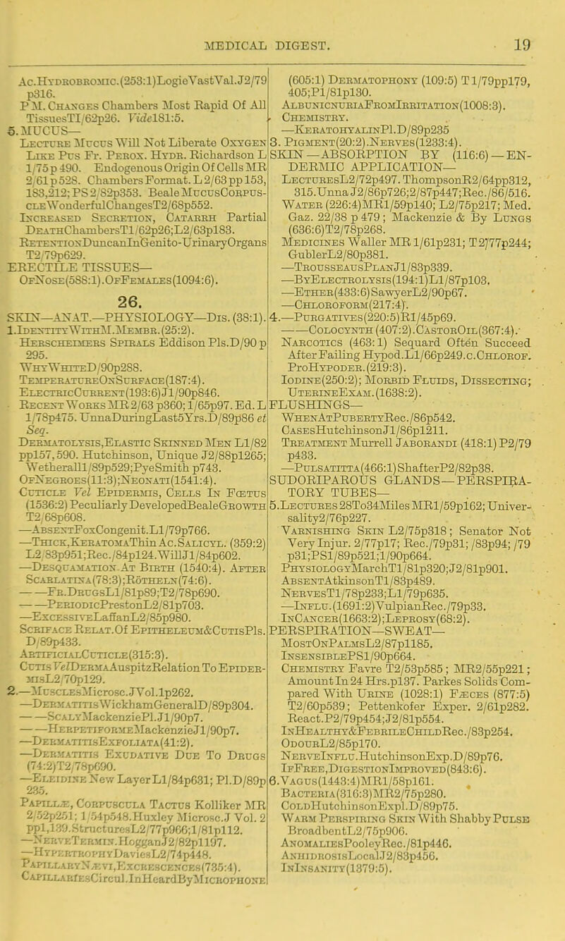 Ac.HYDKOBEOMic.(253:l)LogieVasfcVal.J2/79 p316. P M. Changes Chambers Most Rapid Of All TissuesTI/62p26. Fidel81:5. 6. mucus- Lecture !Mucus Will Not Liberate Oxygen Like Pus Fr. Peeox. Htdb. Richardson L 1/75 p 490. Endogouous Origin Of Cells MR 2/61 p 528. Chambers Format. L 2/63 pp 153, 183,212; PS 2/S2p353. Beale MucusCorpds CLEWonderfxilChangesT2/68p552. IxcREASED Secretion, Catarrh Partial DEATHChambersTl/62p26;L2/63pl83. EETENTioNDuncanlnGenito-UrinaryOrgans T2/79p629. ERECTILE TISSU'ES— OfNose (oSS:1) . OfFemales (1094:6). 26. SKIN—ANAT.—PHYSIOLOGY—Dis. (38:1). 1. Identity WithM . Membb. (25:2). Heescheimers Spirals Eddison Pls.D/90 p 295. Why WhiteD/90p2S8. TemperatxjreOnSurface (187:4). ELECTHicCuEEENT(193:6)Jl/90p846. . Recent Works MR 2/63 p360; l/65p97. Ed. L l/78p475. UnnaDuringLast5Yrs.D/89p86 et Seq. Der3iatolysis,Elastic Skinned Men Ll/82 ppl57,590. Hutchinson, Unique J2/88pl265; WetheraUl/89p529;PyeSniith p743. OfXegroes(11:3);Neonati(1541:4). Cuticle Vel Epidermis, Cells In Fcetus (1536:2) PecTiliarlyDevelopedBealeGEOWTH T2,68p608. —ABSENTFoxCongenit.Ll/79p766. —TniCK.KEEATOiiAThin Ac Salicyl. (359:2) L2 8.3p951;Rec./84pl24.WiIlJl/84p602. —Desquamation-At Bieth (1540:4). Aftee Scaelatina(78:3);R6theln(74:6). FE.DEUGsLl/81p89;T2/78p690. ^PEEiODicPrestonL2/81p703. —ExcESsn-ELaganL2/85p980. SCEIFACE EELAT.Of EpiTHELEUSI&CuTIsPls. D/89p433. AetificialCuticle(315:3) . Cutis FeZDERsiAAuspitzRelation To Epidee- 3nsL2/70pl29. 2. —iIuscLEsMicrosc..JVol.lp262. —DEEM.\TiTisWickhamGeneralD/89p304. ScALYMackenziePl.Jl/90p7. HEEPETiFORMEMackenzieJl/90p7. —DeematitisExfoliata(41:2). —Dermatitis Exudative Due To Drugs (74:2;T2/78pG90. —Eleidine New LayerLl/84p631; Pl.D/89p Papill/E, Cobpcscula Tactus Kolliker I^TR 2,52p251; 1 '54p548.Huxley Microsc.J Vol. 2 ppl,130.StructurcsL2/77p966;l/81pll2. —NEKVETKRMiN.HogganJ2/82pll97. —HYPKRTitopHYDaviesL2/74i)448. PaptllakyN/Evi,Excrescences(735:4). CAPiLLAErEsCi rcul .InHcardByMicKOPHONE (605:1) Debmatophony (109:5) Tl/79ppl79, 405;Pl/81pl30. AlbunicnubiaFbomIbbitation(1008:3). . Chemistey. —ICEEATOHYALINPl.D/89p235 3. Pigment(20:2).Neeves(1233:4). skin—absorption 3y (116:6) —en- dermic application— LECTUBEsL2/72p497.ThompsonR2/64pp312, 315.UnnaJ2/86p726;2/87p447;Rec./86/516. Watee (226:4)MRl/59pl40; L2/75p217; Med. Gaz. 22/38 p 479; Mackenzie & By Lungs (636:6)T2/78p268. Mediclnes Waller ]MRl/61p231; T2/77p244; GublerL2/80p381. —TeousseausPlanJ1/83p339. —ByElecteolysis(194:1)L1/87p103. —Ethee(433:6) SawyerL2/90p67. —Chlobofoem(217:4). 4. —PuEGATivES (220:5)Rl/45p69. CoLOCYNTH (407:2).CastoeOil(367:4).- Narcotics (463:1) Sequard Often Succeed After Failing Hypod.Ll/66p249.c.CHLOEOF. ProHYPODEB. (219:3). Iodine(250:2); MoEBib Fluids, Dissecting; UteeineExam. (1638:2). FLUSHINGS— WHENATPuBEETYReC./86p542. CASEsHutchinsonJl/86pl211. Teeatment Murrell Jaboeandi (418:1) P2/79 p433. —PuLSATiTTA(466:l)ShafterP2/82p38. SUDORIPAROUS GLANDS —PERSPi:^A- TORY TUBES- 5. LECTUEEs28To34Mnes]MRl/59pi62;Univer- sality2/76p227. Vaenishing Skin L2/75p318 ; Senator Not Very Injur. 2/77pl7; Rec./79p31; /83p94; /79 p31;PSl/89p521;l/90p664. PHYSiOLOGYMarchTl/81p320;J2/81p901. ABSENTAtkiusonTl/83p489. NEEVEsTl/78p233;Ll/79p635. —lNrLu.(1691:2)VulpianRec./79p33. InCancee(1663:2) ;Lepeosy(68:2) . PERSPIRATION—SWEAT— MostOnPalmsL2/87p1185. lNSENSIBLEPSl/90p664. Chemistey Favre T2/53p585 ; MR2/55p221 ; Amount In 24 Hrs.pl37. Parkes Solids Com- pared With Ueeod (1028:1) F^ces (877:5) T2/60p539; Pettenkofer Exper. 2/61p282. React.P2/79p454;J2/81p554. lNHEALTHY&PEBEILECHILDReC./83p254. ODOUEL2/85pl70. NeeveInflu .HutchinsonExp. D/89p76. IfPbee,DigestionImpeoved(843:6). 6. VAGUs(1443:4)MRl/58pl61. BACTEBiA(31G:3)MR2/75p280. CoLDHutchinsonExpl.D/89p75. Warm Peespieing Skin With Shabby Pulse BroadbeutL2/75p906. ANOMALiEsPooleyRec./81p446. ANUiDEOsisLocalJ2/83p45G. InInsanity(1379:5).