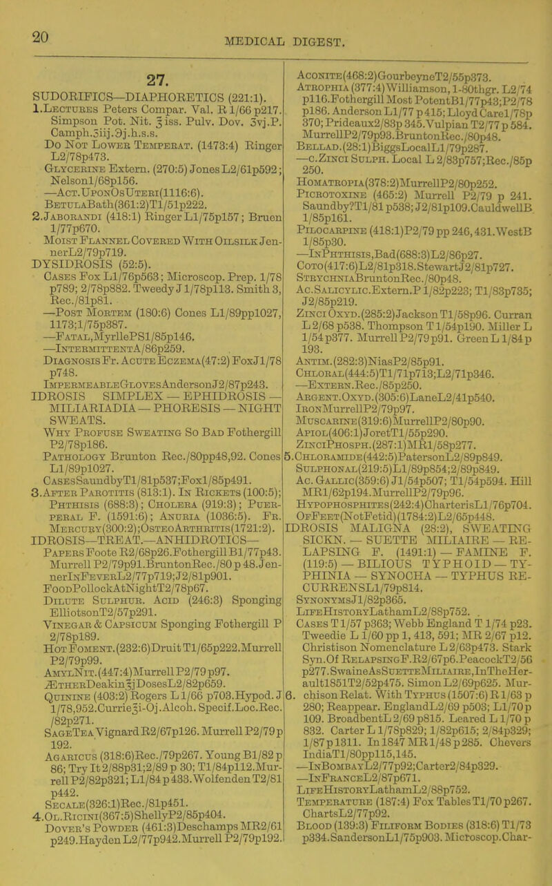 27. SUDORIPICS—DIAPHORETICS (221:1). 1. Lectubks Peters Compar. Val. E.l/66p217. Simpson Pot. Nit. ^isB. Pulv. Dev. 3vj.P. Camph.5iij.3j.h.s.s. Do Not Lower Tempeeat. (1473:4) Ringer L2/78p473. Glycerine Extern. (270:5) Jones L2/61p592; Nelsonl/68pl56. —Act.UponOsUteei(1116:6) . BETULABath(361:2)Tl/51p222. 2. JAB0RANDI (418:1) Ringer LI/75pl57; Bruon l/77p670. Moist Flannel Covered With Oilsilk Jen- nerL2/79p719. DYSIDROSIS (52:5). Cases Fox Ll/76p563; Microscop. Prep. 1/78 p789; 2/78p882. Tweedy J l/78pll3. Smith 3, Rec./81p81. —Post Mortem (180:6) Cones Ll/89ppl027, 1173;l/75p387. —FATAL,MyrllePSl/85pl46. —lNTEBMITTENTA/86p259. Diagnosis Pr. Acute EczEMA(47:2)PoxJl/78 p74B. lMPERMEABLEGLOVEsAndersonJ2/87p243. IDROSIS SIMPLEX — EPHIDROSIS — MILIARIADIA — PHORESIS — NIGHT SWEATS. Why Profuse Sweating So Bad Pothergill P2/78pl86. Pathology Brunton Rec./80pp48,92. Cones Ll/89pl027. Cases SaundbyTl/8 lp537;Foxl/85p491. 3. After Parotitis (813:1). In Rickets (100:5); Phthisis (688:3); Cholera (919:3); Puer- peral P. (1591:6); Anuria (1036:5). Fe. Mercury(300:2);OsteoArthritis(1721:2). IDROSIS—TREAT.—ANHIDROTICS— Papers Poote R2/68p26.Fothergill Bl/77p43. Murrell P2/79p91.BruntonRGC./80p 48.Jen- nerlNPEVERL2/77p719;J2/81p901. FooDPoUockAtNightT2/7Bp67. Dilute Sulphur. Acid (246:3) Sponging EmotsonT2/57p291. Vinegar & Capsicum Sponging Fothergill P 2/78pl89. Hot Foment. (232:6)Druit Tl/65p222.Murrell P2/79p99. AMYLNiT.(447:4)Murrell P2/79 p97. .^THERDeakin5jDosesL2/82p659. Quinine (403:2) itlogers L 1/66 p703.Hypod. J l/78,952.Currie3i-Oj.Alcoh. Specif.Loc.Rec. /82p271. S ageTea Vignard R2/67pl26. Murrell P2/79 p 192. Agaeicus (318:6)Rec./79p267. Young Bl/82p 86; Try It 2/88p31;2/89 p 30; Tl/84pll2.Mur- rell P2/82p321; Ll/84 p 433. Wolfenden T2/81 p442. SECALE(326:l)Rec./81p451. 4.OL.RiciNi(367:5)ShellyP2/85p404. Dover's Powder (461:3)Deschamps MR2/61 p249.HaydenL2/77p942.MuiTeU P2/79pl92.i AcONiTE(468:2)GourbeyneT2/55p373. Atrophia (377:4) Williamson, l-80tligr. L2/74 pllO.Pothergill Most PotentBl/77p43;P2/78 pl86. Anderson Ll/77 p415; Lloyd Carel/78p 370; Prideaux2/83p 345.Vulpian T2/77 p 584, MurrellP2/79p93.BruntonRec./80p48. BELLAD.(28:l)BiggsLocalLl/79p287. —c.ZiNCi SuLPH. Local L 2/83p757;Rec./85p 250. HoMATEOPiA(378:2)MurrellP2/80p252. PiCEOTOXiNE (465:2) Murrell P2/79 p 241. Saundby?Tl/81 p538; J2/81pl09.CauldwellB l/85pl61. PiLOCAEPiNE (418:l)P2/79pp 246,431. WestB l/85p30. —lNPnTnisis,Bad(688:3)L2/86p27. CoTO(417:6)L2/81p318.StewartJ2/81p727. STEYCHNiABruntonRec./80p48. Ac.SALicYLic.Extem.P l/82p223; Tl/83p735; J2/85p219. ZiNciOxYD.(285:2)JacksonTl/58p96. Curran L2/68 p538. Thompson Tl/54piyO. Miller L 1/54p377. Mun-ellP2/79p91. GreenLl/84p 193. ANTiM.(282:3)NiasP2/85p91. CHLOEAL(444:5)Tl/71p713;L2/71p346. —ExTEEN.Rec./85p250. Argent. OxYD. (305:6) LaneL2/41p540. lEONMurrellP2/79p97. Musc.AEiNE(319:6)MurrellP2/80p90. Apiol(406: 1) JoretTl/55p290. ZiNCiPH0SPH.(287:l)MRl/58p277. 5. CHLOEAMiDE(442:5)PatersonL2/89p849. SuLPHONAL(219:5)Ll/89p854;2/89p819. Ac.Gallic(359:6) Jl/54p507; Tl/54p594. Hill MRl/62pl94.MurrellP2/79p96. HYPOPHOSPHiTEs(242:4)CharterisLl/76p704. OFPEET(NotFetid)(1784:2)L2/65p448. IDROSIS MALIGNA (28:2), SWEATING SICKN. — SUETTE MILIAIRE — RE- LAPSING P. (1491:1) — FAMINE P. (119:5) — BILIOUS TYPHOID — TY- PHINIA — SYNOCHA — TYPHUS RE- CURRENSLl/79p814. SYNONYMSJl/82p365. LiFEHiSTORYLathamL2/8Sp752. . Cases T 1/57 p363; Webb England T1/74 p23. Tweedie L 1/60 pp 1, 413, 591; MB. 2/67 pl2. Clu-istison Nomenclature L 2/63p473. Stark Syn.Of RELAPSiNGP.R2/67p6.PeacockT2/56 p277.SwaineAsSuETTEMiLiAiRE,InTheHer- aultl851T2/52p475. Simon L2/69p625. Mur- 6. chisonRelat. With Typhus (1507:6) R1/63 p 280; Reappear. EnglandL2/69 p503; Ll/70p 109. BroadbentL2/69p815. Leared L1/70 p I 832. Carter L l/78p829; l/82p615; 2/84p329; l/87pl311. In 1847MR 1/48p285. Chevers IndiaTl/80ppll5,145. —lNB0MB.\YL2/77p92;Carter2/84p329. —InFeanceL2/87p671 . LiFEHisTOEYLathamL2/88p752. Tempeeature (187:4) Fox Tables Tl/70p267. ChartsL2/77p92. Blood (139:3) Pilifoem Bodies (318:6) Tl/73 1 p334.SandersonLl/75p903. Microscop.Char-