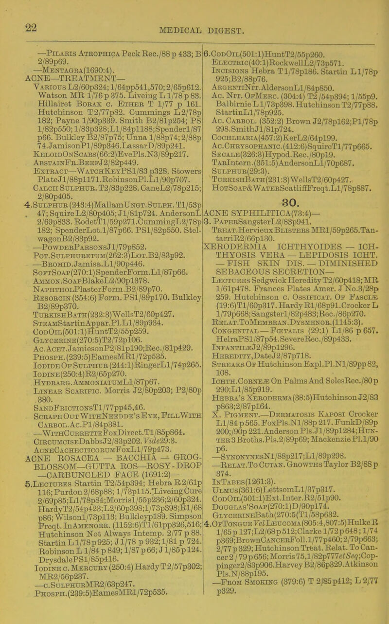 —Pilaris Athophica Peck Eec./88 p 433; B 2/89p69. —Mentagea(1690:4). ACNE—treatment- Various L2/60p324; l/64pp541,570; 2/65p612. Watson MR 1/76 p 375. Liveing L1/78 p 83. Hillairet Borax c. Ether T 1/77 p 161. Hutchinson T2/77p82. Cummings L2/78p 182; Payne l/90p339. Smith B2/81p254; PS l/82p550;l/83p328;Ll/84pll88;Spenderl/87 p66. BulWey B2/87p75; Unna l/88p74; 2/88p 74.JamisonPl/89p346.Lassai-D/89p241. KELOiDONScAEs(66:2)EvePls.N3/89p217. AbstainPr.BeefJ2/82p449. Extract—WatchKeyPS1/83 p328. Stowers PlateJl/88pll71.RobinsonPl.Ll/90p707. Calcii Sulphur. T2/83p228. CaneL2/78p215; 2/80p405. 4.SULPHUR (243:4)MallamUNGT.SuLPH. Tl/53p . 47; SquireL2/80p405; Jl/81p724. AndersonL 2/69p833.RodetTl/59p271.CummingL2/78p 182; SpenderLot.l/87p66. PSl/82p550. Stel- wagonB2/83p92. ■—P0WDERPARS0NSjl/79p852. PoT.SuLPHURETUM(262:3)LoT.B2/83p92. —BROMiD.Jamisa.Ll/90p446. SoPTSoAp(270:l)SpenderPorm.Ll/87p66. Ammon. SoAPBlakeL2/90pl378. NAPHTHOLPlasterPorm.B2/89p70. Resorcin (354:6) Form. PSl/89pl70. BulMey B2/89p370. TuRKisHBATH(232:3)WellsT2/60p427. STEAMStartinAppar.Pl.Ll/89p934. CoDOiL(501:l)HuntT2/55p259. GLYCERiNE(270:5)T2/72pl06. Ac.AcET.JamiesonP2/81pl90;Rec./81p429. PHOSPH.(239:5)EamesMRl/72p535. Iodide Op Sulphur (244:l)RingerLl/74p265. IODiNE(250:4)R2/65p270. Hydrarg.AmmoniatumL1/87p67. Linear Scaripic. Morris J2/80p203; P2/80p 380. SandPrictionsT1/77pp45,46. Scrape Out WithNeedde's Eye, PxllWith CARB0L.Ac.Pl/84p381. —WiTHCuRRETTEPoxDirect.Tl/85p864. CiRCUMCiSEDabbsJ2/83p202.ywZc29:3. AcneCachecticorumFoxL1/79p478. ACNE ROSACEA — BACCHIA — GROG- BLOSSOM—GUTTA ROS—ROSY-DROP —CARBUNCLED FACE (1691:2)— 5.LECTURES Startin T2/54p394; HebraR2/61p 116;Purdon2/68p88; l/73pll5.:LiveingCure 2/69p85;Ll/78p84;Morri8l/55p236;2/60p324. HardyT2/54p423;L2/G0p398;l/73p398;Rl/68 p86; Wilsonl/73pll3; Bulklcypl89. Simpson Preqt. InAMENORR. (1152:G)Tl/61pp326,516; Hutchinson Not Always Intemp. 2/77 p 88. Startin L1/78p925; J1/78 p 932; 1/81 p 724. Robinson L1/84 p 849; 1/87 p 66; J l/85p 124. DrysdalePSl/85p416. Iodine c. Mercury (250:4) Hardy T2/57p302; MR2/56p237. —c.SuLPHURMR2/63p247. PHOSPH.(239:5)EamesMRl/72p535. 6.CoDOiL(501:l)HuntT2/55p260. ELECTRic(40:l)RockwellL2/73p571. Incisions Hebra Tl/78pl86. Startin Ll/78p 925;B2/88p76. ARGENTiNiT.AldersonLl/84p850. Ac. NiT. OpMerc. (304:4) T2 /54p394; l/55p9. Balbirnie L l/73p398. Hutchinson T2/77p88. StartinLl/78p925. Ac. Carbol. (352:2) Brown J2/78pl62;Pl/78p 298.SmithJl/81p724. CocHLEARiA(457:2)KerL2/64pl99. Ac.Chrysophanic. (412:6) SquireTl/77p665. SECALE(326:3)Hypod.Rec./80pl9. TARlntern.(351:5)AndersonLl/70p687. SuLPHnR(29:3). TuRKisHBATH(231:3)WellsT2/60p427. HoTSoAP&WATERScatli£fFreqt.Ll/78p887. 30. ACNE SYPHILITICA(73:4)— 3. PAPERSangsterL2/83p941. TREAT.HervieuxBLiSTEEsMRl/59p265.Tan- tarriR2/66pl30. XERODERMIA ICHTHYOIDES — ICH- THYOSIS VERA — LEPIDOSIS ICHT. — FISH SKIN DIS. — DIMINISHED SEBACEOUS secretion- Lectures Sedgwick Heredity T2/60p418; MR l/61p478. Frances Plates Amer. J No.3/28p 259. Hutchinson c. Ossificat. Of Fascia (19:6)Tl/60p317. Hardy Rl/68p91.Crocker L l/79p668;Sangsterl/82p483;Rec./86p270. Relat.ToMembran.Dysmenor.(1145:3). Congenital — FcETALis (29:1) Ll/86 p 657. HelraPSl/87p54.SevereRec./89p433. lNPANTILEJ2/89pl296. HEREDiTy,DateJ2/87p718. Streaks Of Hutchinson Expl.Pl.Nl/89pp 82, 108. Ichth.Corner; On Pakns And SolesRec./80p 290;Ll/85p919. HEBRA'sXERODERMA(38:5)HutchinsonJ2/83 p863;2/87pl64. X. Pigment.—Dermatosis Kaposi Crocker Ll/84 p565. FoxPls.Nl/88p 217. PunkD/89p 200;/90p 221. Anderson Pis. Jl/89pl284;HuK- TER 3 Broths.PIs.2/89p69; Mackenzie Pl.1/90 p6. —SYNONYNEsNl/88p217;Ll/89p298. —Relat.To Cutan. Growths Taylor B2/88 p 374. InTabes(1261:3). ULMUs(361:6)LettsomLl/37p317. CoDOiL(501:l)Ext.Inter.R2/51p90. DouGLAs'SoAP(270:l)D/90pl74. GLYCERmEBath(270:5(Tl/58p632. 4r.OpToNGUEFcZLEUCOMA(805:4,807:5)HuIkeR 1/65 p 127;L2/68 p 512;Clarke 1/72 p 648; 1/74 p369;BrownCANCERFoll.l/77p460;2/79p663; 2/77 p 329; Hutchinson Treat. Relat. To Can- cer 2 / 79 p 656; Morris 75,l/82p777c/Se5;Cop- pinger2/83p906.HarvcyB2/86p329.Atkinson Pls.N/88pl95. —From Smoking (379:6) T 2,185p412; L 2/7T p329.