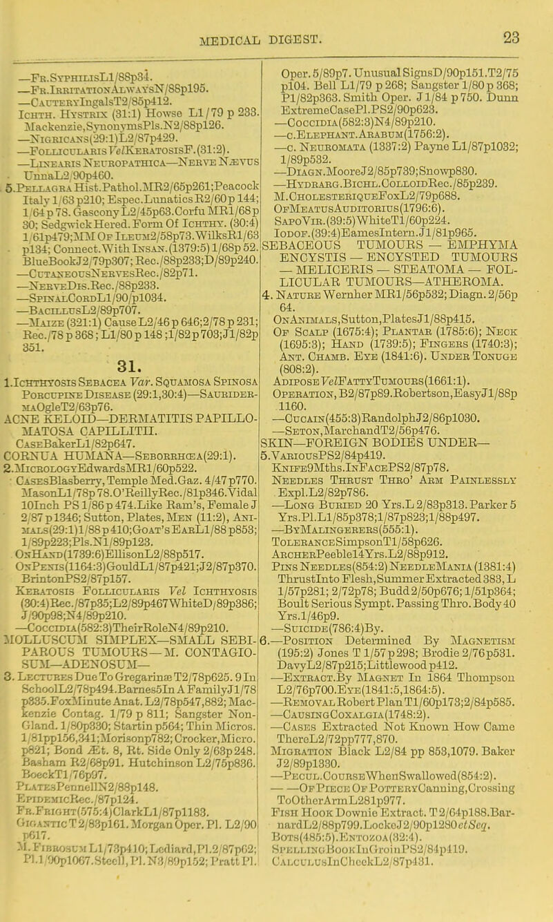 —FK.SYPHiLisLl/8Sp34. —Fk.IrritationAlwaysN/88p195. —CAUTERYlngalsT2/8op412. IcHTH. Hystrix (31:1) Howse Ll/79 p 233. Mackenzie,SynonyinsPls.N2/88pl26. —NiGRiCAKS(29:l)L2/87p429. —FoLUCULARis Fe/KERATOsisF. (31:2). —Linearis Neuropathica—Nerto NiEVUS ■ UnnaL2 90p4G0. 5.PELLAGRAHist.Pathol.]ME2/65p261;Peacock Italy 1/63 p210; Espec.LiinaticsR2/60p 144; 1 64p 78. Gascony L2/45p63.Corfu MRl/68p 30; SedgvrickHered.FormOf Ichthy. (30:4) 1 61p479;]\rM Of lLEUM2/58p73. WilksRl/63 . pi34; Connect.With Ixsak. (1379:5) l/68p 52. BlueBoo]£j2/79p307;Rec./88p238;D/89p240 —CcTA>rEOUsNERYEsRec./82p71. —NEHYEDis.Rec./88p233. —Spi>?alCordL1/90/p1034. —BACiLLUsL2/89p707. —Maize (321:1) Cause L2/46 p 646;2/78 p 231; Rec./78 p 368; Ll/80 p 148 ;l/82p 703; Jl/82p 351. 31. l.IcHTHTOSis Sebacea Var. Squamosa Spinosa Porcupine Disease (29:1,30:4)—Saubideb- MAOgleT2/63p76. ACNE KELOID—DERMATITIS PAPILLO- MATOSA CAPILLITII. CASEBakerLl/82p647. CORNUA HUlNIAlSrA—Seboreh(ea(29:1). 2. MicBOLOGYEdwards]MRl/60p522. ■ CASEsBlasberry, Temple Med.Gaz. 4/47 p770. Ma30iiLl/78p78.0'RemyRec./81p346.Vidal lOInch PS l/86p 474.Like Ram's, Female J 2'87pl346; Sutton, Plates,Men (11:2), Ani- 3iAi.s(29:l)l/88p410;GoAT'sEABLl/8Bp853; l/89p223;Pls.Nl/89pl23. OsHAN-x.(1739:6)EllisonL2/88p517. O^-PE^^s(1164:3)GouldLl/87p421;J2/87p370. BrintoiiPS2/87pl57. Keratosis FollicuI/Aris Vel Ichthyosis (30:4)Rec./87p.S5;L2/89p467WMteD/89p386; J/90p98;N4/89p210. —CocciDiA(582:.3)TheirRoleN4/89p210. MOLLrSCU:M SIMPLEX—SMALL SEBI- PAROUS TUMOURS —M. CONTAGIO- SUM—ADENOSUM— 3. Lectures Due To Gregarinse T2/78p625.9 In Schoo]L2/7Sp494.Bames5In A FamilyJl/78 p335.FoxMinute Anat. L2/78p547,882; Mac- kenzie Contag. 1/79 p 811; Sangster Non- Gland. l/80p3.30; Startin p564; Thin Micros. l/81ppl.56,341;Morisonp782;Crocker,Micro. p821; Bond JEt. 8, Rt. Side Only 2/63p248. Basham R2/68p91. Hutchinson L2/75p83G. BoeckTl/76p97. PLATE3PennfclIN2/88pl48. EpiDEiricP^c./87pl24. FB.FBifiHT(.575:4)ClarkLl/87pll83. GiganticT2/8.3pl61. Morgan Opcr. PI. L2/90 pG17. I. FiBiwsuM Ll/7.3p410; Lcdiard,P1.2/87p02; i'l.l, 90pl067.Stcel), Pl.N3/89pl52; Pratt PI. Opcr. 5/89p7. Unusual SignsD/90pl51.T2/75 pl04. Bell Ll/79 p 268; Sangster 1/80 p 368; Pl/82p363. Smith Oper. J1/84 p750. Dunn ExtremeCasePl.PS2/90p623. —CocciDiA(582:3)N4/89p210. —c.Elephant.Aeabum(1756:2). —c. Neuromata (1337:2) Payne Ll/87pl032; l/89p532. —DiAGN.MooreJ2/85p739;Snowp830. —Hydbarg .BicHL. OoLLOiDRec. /85p239. M.CHOLESTERIQUEFoxL2/79p688. OpMeatusAuditorius(1796:6) . SAPoViR.(89:5)WhiteTl/60p224. IoDOF.(39:4)EamesIntern.Jl/81p965. SEBACEOUS TUMOURS — EMPHYMA ENCYSTIS — ENCYSTED TUMOURS — MELICERIS — STEATOMA — FOL- LICULAR TUMOURS—ATHEROMA. 4. Nature Wernher MRl/56p532; Diagn. 2/56p 64. ONANiMALS,Sutton,PlatesJl/88p415, Of Scalp (1675:4); Plantar (1785:6); Neck (1695:3); Hand (1739:5); Fingers (1740:3); Ant. Chamb. Eye (1841:6). Under Tonuge (808:2). Adipose FcZFattyTumoues(1661:1). OPERATiON,B2/87p89.Robertson,BasyJl/88p 1160. —CucAiN(455:S)RandolphJ2/86pl030. —SETON,MarchandT2/56p476. SKIN—FOREIGN BODIES UNDER— 5. VARiousPS2/84p419. KNiFE9Mths.lNFACEPS2/87p78. Needles Thrust Thro' Arm Painlessly Expl.L2/82p786. —Long Buried 20 Yrs.L 2/83p313. Parker 5 Yrs.Pl.Ll/85p378;l/87p823;l/88p497. —ByMalingerers(555:1). Tolerance SimpsonTl/58p626. AECHERPeeblel4Yrs.L2/88p912. Pins Needles(854:2) NeedleMania (1381:4) Thrustlnto Flesh, Summer Extracted 383, L l/57p281; 2/72p78; Budd2/50p676; l/51p364; Boult Serious Sympt. Passing Thro. Body 40 Yrs.l/46p9. —SuiciDE(786:4)By. 6. —Position Detei-mined By jMagnetism (195:2) Jones T l/57p298; Brodie 2/76p531. DavyL2/87p215;Littlewood p412. —ExTRACT.By INIagnet In 1864 Thompson L2/76p700.EYE(1841:5,1864:5). —Removal Robert Plan Tl/60pl73;2/84p585. —CausingCoxalgia(1748:2) . —Cases Extracted Not Known How Came ThereL2/72pp777,870. jNIigration Black L2/84 pp 853,1079. Baker J2/89pl3.30. —PECUL.CouRSBWhenSwallowod(854;2). OFPiECEOFPoTTERYCauuing,Crossing ToOtherArmL281p977. Fish Hook Downio Extract. T 2/64pl88.Bar- nardL2/88p799.LockcJ2/90pl280f<5fe2. Bots(485:5).Entoz(ja{32:4). SPELLiNaBooKluC;roinPS2/84pll9. CALCL:LUsInClieckL2/87p431.
