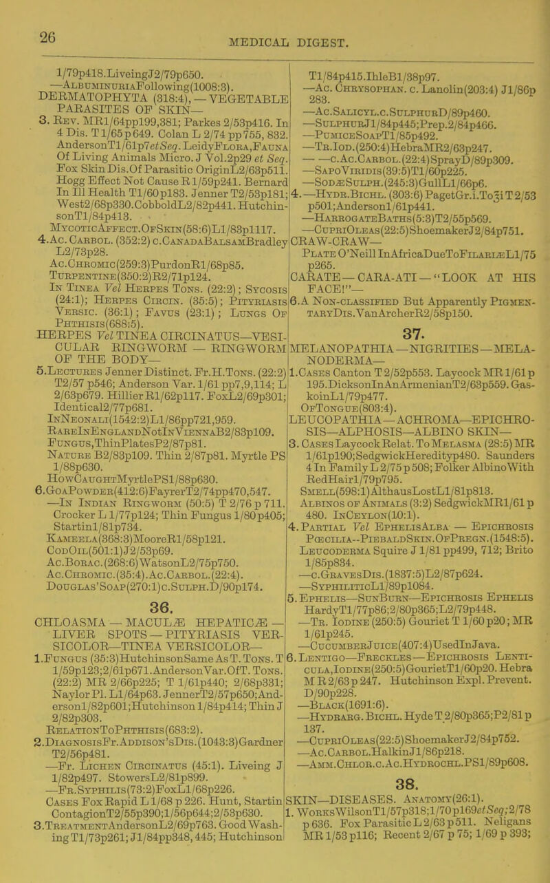 MEDICAL DIGEST. l/79p418.LiveingJ2/79pG50. —ALBDMiNUBiAFollowing(1008:3). DERMATOPHYTA (318:4), —VEGETABLE PARASITES OP SIQN— 3. Rev. MRl/64ppl99,381; Parkes 2/53p416. In 4 Dis. T1/65 p 649. Golan L 2/74 pp 755, 832. AndersonTl/61p7ci;Sc3.LeidyPLOBA,FADNA Of Living Animals Micro. J Vol.2p29 ct Seq. Pox SkinDi.s.Of Parasitic OriginL2/63p511. Hogg Effect Not Cause Rl/59p241. Bernard In 111 Health Tl/60pl83. Jenner T2/53pl81; West2/68p330.CobboldL2/82p441.Hutchin sonTl/84p413. ■ MycoticAffect.OfSkin(58:6)L1/83p1117. 4. Ac. Gaebol. (352:2) c.CAHADABALSAMBradley L2/73p28. Ac. Gheomic (259:3)PurdonRl/68p85. TuEPENTiNE(350:2)R2/71pl24. In Tinea Vel Hebpes Tons. (22:2); Sycosis (24:1); Heepes Giecin. (35:5); Pityriasis Vebsic. (36:1); Pavus (23:1); Lungs Of Phthisis(6B8:5). HERPES Vcl TINEA CIRCINATUS—VESI- CULAR RINGW0R]\I — RINGWORM OP THE BODY— 5. LECTUEES Jenner Distinct. Pr.H.ToNS. (22:2) T2/57 p546; Anderson Var. 1/61 pp7,9,114; L 2/63p679. HillierRl/62pll7. PoxL2/69p301; Identical2/77p681. InNeonali (1542:2) LI/86pp721,959. RAEElNENGLANDNotlNVlENNAB2/83pl09 PuNGUS,ThinPlatesP2/87p81. Natuee B2/83pl09. Thin 2/87p81. Myrtle PS l/88p630. HowCAUGHTMyrtlePSl/88p630. 6. GoAPowDEE(412:6)FayrerT2/74pp470,547 —In Indian Ringwoem (50:5) T 2/76 p 711. Crocker L l/77pl24; Thin Fungus l/80p405; Startinl/81p734. KAMEELA(368:3)MooreRl/58pl21. CoDOiL(501:l)J2/53p69. Ac.BoEAC.(268:6)WatsonL2/75p750. Ac.Chromic.(35:4) . Ac.Caebol.(22:4) . DouGLAS'SoAP(270:l)c.SuLPH.D/90pl74. 36. CHLOASMA — MACULE HEPATIC^ - LIVER SPOTS — PITYRIASIS VER SICOLOR—TINEA VERSICOLOR— 1. Fungus (35:3)HutchinsonSanieAsT.ToNS.T l/59pl23;2/61p671.AndersonVar.OfT.ToNS. (22:2) MR 2/66p225; T l/61p440; 2/68p331; NaylorPl. Ll/64p63. JeunerT2/57p650;And- ersonl/82p601;Hutchinson l/84p414; Thin J 2/82p303. RelationToPhthisis (688:2). 2. DiAGNOsisFr.ADDisoN'sDis.(1043:3)Gardner T2/56p481. —Pr. Lichen Ciecinatus (45:1). Liveing J l/82p497. StowersL2/81p899. —PE.SYPHiLis(73:2)FoxLl/68p226. Cases Pox Rapid L1/68 p 226. Hunt, Startin ContagionT2/55p390;l/56p644;2/53p630. 3. TREATMENTAndersonL2/69p763. Good Wash- ing Tl/73p261; Jl/84pp348,445; Hutchinson Tl/84p415.IhleBl/38p97. —Ac Cheysophan. c. Lanolin(203:4) Jl/86p 283. —Ac.SALicyL.c.SnLPHUBD/89p460. —SuLPHURjl/84p445;Prep.2/84p4GG. —PuMicES0APTl/85p492. —TK.IoD.(250:4)HebraMR2/63p247. C.Ac.CAEBOL.(22:4)SprayD/89p309. —SAPoViEiDis(39:5)Tl/60p225. —SoD^SuLPH.(245:3)GullLl/66p6. 4.—Hyde.Bichl. (303:6) PagetGr.i.To3iT2/53 p501;Andersonl/61p441. -HareogateBaths(5:3)T2/55p569. -CuPEiOLEAs(22:5)ShoemakerJ2/84p751. CRAW-GRAW— Plate O'Neill InAfricaDueToPinABLa2Ll/75 p265. CARATE—CARA-ATI —LOOK AT HIS PAGE!— 6.A NoN-CLASSiFiED But Apparently Pigsten- TABYDis.VanArcherR2/58pl50. 37. MEL ANOPATHIA—NIGRITIES—MELA- NODERMA— Cases Canton T 2/52p553. Laycock MR 1/61 p 195.DicksonInAnArmenianT2/6Bp559. Gas- koinLl/79p477. OfTongue(803:4). LEUCOPATHIA—AGHROMA—EPICHRO- SIS—ALPHOSIS—ALBINO SKIN— 3. Cases Laycock Relat. To Melasma (28:5) MR l/61pl90;SedgwickHeredityp480. Saunders 4 In Family L 2/75 p 508; Folker Albino With RedHairl/79p795. SMELL(598:l)AlthausLostLl/81p813. Albinos of Animals (3:2) Sedg\vickMRl/61 p 480. lNGEyL0N(W:l). 4. Pabtial Vel EphelisAlba — Epichbosis PcE cilia-Pieb aldSkin. OfPbegn. (1548:5). Leucodebma Squire J1/81 pp499, 712; Brito l/85p834. —c.GBAVEsDis.(1837:5)L2/87p624. —SypHiLiTicLl/89pl084. 5. Ephelis—SunBuen—Epichbosis Ephelis HardyTl/77p86;2/80p365;L2/79p448. —Te. Iodine (250:5) Gouriet T1/60 p20; MR l/61p245. —CucuMBEBJuiCE(407:4)UsedInJava. 6. Lentigo—Pbeckles—Epichbosis Lenti- cuLA,IoDiNE(250:5)GourietTl/60p20. Hebra M R 2/63 p 247. Hutchinson Expl. Prevent. D/90p228. —Black(1691:6). —Hydbabg. Bichl. Hyde T 2/80p365;P2/81 p 137. —CuPBiOLEAs(22:5)ShoemakerJ2/84p752. —Ac.GABBOL.HalkiuJl/86p218. —Amm.Chlob.c.Ac.Hydeochl.PS1/89p608. 38. SKIN—DISEASES. AN.A.T0ivrY(26:l). . WoBKS WilsouTl/57p318; 1/70 pl69c/Sc? ;2/78 p636. Fox Parasitic L 2/63 p 511. Neligans MR 1/53 pll6; Recent 2/67 p 75; 1/69 p 393;