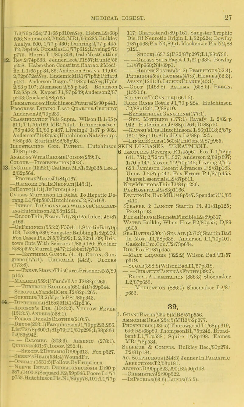 22 33. L2/76p 324; T l/6op310(;;Se(7. HebraL2/G8p 60G:Neumann2/70p25;MRl/GGp2S5;Bulkley, Aualys. 600,1/77 p 430; Duhring 2/77 p 445. T2;7Sp446. FoxAtlasLl/77p612;Liveiug2/7S p775. Morris Tl/80p 303; GaleMostCuttin, . Eev.2/74p533. JeiinerLect.T1857;Hunt2/55 p25S. Habershon Constitufc.Charac.&Modi fic. L l/65pp 34,86; Anderson Analj-s. 11,000 2IT2p&'i2etSeq. EndemicMRl/77p52;Piffard p424. AndersonDiagn.Tl/82plc<5c2;Hyde 2,83 p 107; Ziemssen 2/85 p 846. Eobinson L2; Sop 19. Kaposi J l/87p939;Anderson2/87 p243;Crocker2/S8p765. DERiiATOLOGTHutcliinsorLE'utureJ2/90p441. Peogress DueesG Last Quaeteb Centuet AndersonJ2/79p239. Classification Vide Supra. Wilson R 1/65 p 311; T l/70pl69; MRl/74pl. InAmericaRec. /78p49G; Tl/80p 487.Liveing J 1/87 p 982. AndersonTl/82 p55;HutchinsonNat. Groups 2/85p3o. StartinPS2/85p93. Illusteattsg Gex. Pathol. Hutchinson J2/87pl63. A2<alogtWithCheoiiePoison(259:3). CoLOUB—Pigmentation(20:3) . ts-CmLD (1522:1) GamantMRl/62p335.LeeL 2/82p564. —PEOTEAi,-MooreJl/84pl67. —H^iroEE.PE.IfrNEONATi(143:l). IxEGn>T(ll:l) .InIndia{9:2) . Causes Murchison In Relat. To Hepatic De rang.Ll/74p580.Hutcliinson J2/87pl63. —Infect. To Oegaxisms WhenceObiginat iNGHutchiasonJ2/88pl261. —BLOODTliin,Exam.Ll/78pl25.Infect.J2/87 pl63. —OfFeigned (555:2) rae41:l.StartinRl/70p 103; L2/80p239; Sangster Rubbing l/82p909. Fox Cases Pls.N5/89p99; L2/82pll09; Bris towe Cuts With Scissors 1/83 p 120; Footner 2/8.3p825;MurreU p477;Hebbert?p708. Erythema Gange. (41:4). Coton. Gan- grene (177:1). Uelicabia (44:2). Ulcebs (173:6). TBEAT.StarveThisGuxesPrisonersN5/89 plOo. —MALABLi(559:l)YandeIlAc.J2/82pl265. TuBEBCLEBACiLLus(681:4)D/89p344. —Scrofula YandeIICHB.J2/82pl265. —SYPHiLis(73:2)MyrtlePSl/85p343. 44.—DiPHTHEBiA(818:6)MRl/61p236. —Addison's Dis. (1043:2). Yellow Feveb (1513:5) .Andees(5.38:1) . —Poison.DyesInClothes(210:5). —DBCGs(203:l)Farquharson.Jl/79pp223,266. Li.stT2/78pG00;l/81p79;Pl/81p298;l/88p366; L2/8.3p942. Calomel (.303:.S). Arsenic (278:1). Qui.vise(401:C).Iodof.(2.52:4). SpECiF.&DYNAMicD/90p313. Fox p327. —SHEEP'sHEAD(5.34:4)WoundFr. —Oi'EBAT.(lG31:5)Follow.ByEruption.s. —Nerve Influ. Dehmatoneurosis D/90 p 387.(1400:2)Scquard R2/.59p.34G.Poore Ll/77 p7o3.Hutchin3onPl3.Nl/8ypp78,101;Tl/77p 117; Charactorsl/89pl61. Sangster Trophic Dis. Of Neurotic Origin L1/82p224; Bowlby l/87p968;Pls.N4/89pl. Mackenzie Pls.N2/88 pl21. SHOCK(1637:2)PS2/87p297;Ll/88p736. Glossy Skin Paget T l/64p 332. Bowlby Ll/87p968;N4/89pl. HeepesZostee(54:2) .Pemphigus(52:4) , Peueigo(45:4).Eczema(47:3).Heepes(53:3). Ataxy(1261:3).LichenPlanus(45:1) 5. _GouT (1468:2). Asthma (658:5). Peegn. (1550:6). RelationToCanceb(1664:2). Rare Cases Cottle J1/79 p 224. Hutchinson J2/88pl264;D/88pl0. —SymmetbicalGangeene(177:1). —Stm. Mottling (177:1) Cavafy L 2/82 p 942. HutchinsonJ2/88pl264; D/88pl0. —KAPOSi'sDis.HutchinsonJl/86pl018;2/87p 164;l/88pll6.AIliedDis.L2/88pl235. —LiNEABScABs(1560:4)rnMenJ2/87p985, SKTN DISEASES—TREATMENT. 6. Lectubes Devergie Rl/45p61. Fox L l/72pp 641,751; 2/72pp71,327; Anderson 2/69p697; 1/70 p 147. Moxon T 2/70p442; Liveing 2/71p 628. Jamieson Recent Advances P 2/81pl83. Unna J 2/87p447. Pox Errors P l/87p455. PearseEs3entialsL2/87p611. NBwMETHODsThinJ2/84pl236. PayHospitalJ2/83p1166. DbivingIn, Bad MRl/48p547.Spender?Pl/83 p410. ScBAPEE & Lancet Startin PI. Jl/81pl25; P2/81pl93. FLESHBEUSHBennettFlexibleL2/89p317. Wateb BulMey When How P2/80p55; D/89 p205. Sea Baths (230:4) Sea Aie (257:3) Startin Bad In Most Tl/58p632. Anderson Ll/70p401. GaskoinPro.Con.T2/73p634. DiETFoxPl/87p455. —Malt Liquobs (322:2) Wilson Bad T1/5T p319. —SuGAB(328:2)WilsonBadTl/57p318. — —CueativeTakenAsFbuits(39:2). —Rectal Alimentation (886:3) Shoemaker L2/87p653. Medication (886:4) Shoemaker L2/87 p653. 39. I. GuAN0BATHs(254:6)MR2/57p556. Ammonite UBAs(254:5)MR2/52p277. Phosphobus(239:5) ThorowgoodTl/68pp619, 646;R2/68p89. ThompsonBl/75p242. Broad- bent Ll/71p538; Squire l/78p498. Fames MRl/72p534. Sulphub & CoMPDS. Bulkley Rec./80p274. P2/81pl84. Ac SuLPiiuEOUs (244:3) JennerlnPAEAsmc APFECTi0NsT2/53pl81. Abi.stolD/90pp223,290;B2/90pl48. —CHEMISTBYj2/90p522. —InPsoeias(63:6);Lupus(G5:5).
