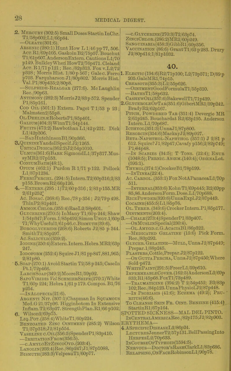 MEDICAL DIGEST. 2. Mekcuby (302:5) Small Doses StartinlnChr. Tl/58p602;Ll/66p84. —Oleate(301:6). Arsenic (280:1) Hunt How L1/4G pp 77, 506. AcT.Rl/69pl05. GaskoinB2/75p57. Bouchut Tl/61p607. AndersonExtern. Cautions Ll/70 pl49. BulkleyWhenHowT2/76p471. Cleland Act. R1/71 p 121; Rec./82p313. Fox V.L2/72 p328; Morris Hist. 1/80 p 567; Galec.Perro p703. Parquharson Jl/80p802. Morris Hist. Val.Pl/80p435;2/80p8. —Sulphide-Realgab (277:6). McLaughlin Rec./90p63. Antimony (282:3) Morris J2/83p 572. Spender Pl/85pl61. Cod Oil (501:1) Extern. Paget T1/53 p 23 Malmsten2/55p8. OLiDEELiN.ERobertsPl/85p401. GALiUM(404:3)WinnTl/54pl44. Fruits(473:2)RawbothanLl/42p231. Dick Ll/42p306. —BADHutchinsonBl/90p366. a.QuiNiNEYandellSpecif.J2/1265. URTiCADioiCA(362:2)J2/54pl010. Ulmus(361:6)Bark SigmondLl/37p317.Mus syMR2/57pl53. ConiumI3ath(48:1). Opium (462:1) Purdon R 1/71 p 122. Pollock Ll/87pl234. FerriPerchd. (294:5) Intern.T2/60p316;2/83 pl55.BrownR2/66pl26. 4.—Extern. (295: l)T2/60p316; 2/83pl55.MR 2/61p252' Ac. Bosac. (268:6) Rec./78p354; J2/79p498 ThinP2/81p401. AMMON.CHi,OR.(255:4)RaeL2/58p601. Glycerine(270:5) luMany Tl/60p 244; Shaw l/54p347;Porm.l/85p492;SimonUNGT.l/60p 71;WhyUsefull/61p46.c.BiSMUTH(39:6). BoBOGLYCERiDE (268:6) Roberts J2/85 p 344. SmithT2/85p297. Ac.Salicylic(359:2). IoDiNE(250:4)Extern.Intern.HebraMR2/63p 247. Iodoform (252:4) Squire Jl/81pp 847,881,965; 2/81p80. • 5. Soap (270:1) Avoid Startin T2/58 p 245; Casein Pt.l/72p466. LARCHSoAP(349:2)MooreRl/59p92. SapoViridis Vel SchmierSeife(270:1) White Tl/60p 224; Hebra 1/61 p 179. Compos. Bl/76 p254. —InAlopecia(21:6). Abgenti Nit. (307:l)ChapmanIn Squamous Med.G21/37p96. Higginbotom In Extensive Inflam.T2/63p27. StrengthPlan.Rl/66 pl02; 6. Wilson2/69p75. LiQ.PoT. (258:4) WhiteTl/60p224. Benzoated Zinc Ointment (285:2) Wilson Tl/57p318;J2/81p554. Vaseline c.OiL(356:5)SpenderPl/83p410 —IrritationFrom(356:5). —c.AmyloEtZincoOyd. (203:4). LANOLiN(203:4)Rec./86p247;Jl/87pl088. BisMUTH(283:3)VelpeauTl/60p77. —c.GLYCEBiNE(270:3)T2/63p74. ZiNCiCHLon.(2S6:2)l\m2/GOp249. SANGUiNARiA(458:3)GibbRl/G0p356. Vaccination (8G:G) GrantTl/63p 283. Drury J2/80p414;l/81pl032. 40. 1. Electic (194:6)R2/71plOO; L2/73p571; D/89 p 205.GaleMRl/74pl5. CREASOTE(355:3)L2/55p626. —OiNTMENTGoodFormulaTl/55p310. —BATHsTl/58p632. C ASHEwOiL(357:6) BakewellTl/71p439. 2. GLYCEROLEOpTAR(351:6)GibertMRl/59p242. BradyR2/62pl67. Pitch, Powdered Tar (351:4) Devergie IHR 2/61p245. Bouchardat R2/63pl95. Anderson Intern.Ll/70p687. IcTHY0L(351:3) Unna J1 /87p800. Resorcin (354:6) Mackay J2/89p927. Beta-Naphthol-Naphthol (357:1) J 2/81 p 612. Squire? Jl/82p47;Cavafy pl56;2/82p749; Pl/84p48. —In Scabies (34:5); T Tons. (22:4); Enub (1048:5); Pernio. Anosm. (140:4); OzcENALot. (595:1). THYMOL(374:l)CrockerBl/78pl99. —InTinea(22:4). Ac. Carbol. (353:1) PoxNotAPanaceaLl/70p 511. —Internal(353:6) KohnTl/69p445; R2/69pp 85,86.AndersonForm.Dose'.Ll/70p688. RiCEPowDER(320:6)UnnaExpl.J2/87p449. Cocaine (455:5)Ll/85p76. Ol. Tereb. (349:6) Crocker Intem.Pl/85pl77. Ointments(203:4). 3. —CHALK(273:4)SpenderPl/83p407. —ONMusLiNSpecial(230:4). —0l.Amygd.c.G.AcaciaB1/86p322. ■—Medicated Gelatine (15:6) Pick Form. Rec./83p292. Glycer. Gelatine—Mull, Unna J2/87p449; Prepar.l/88p245. PLASTERS,Cottle,Prepar.J2/87pl22. —On Gutta Percha, Unna J2/87p450; Where Sold-p472. WHiTEPAiNT(291:5)FreerLl/59p610. ImpermeableCover.(162:5) AndersonL2/69p 833;Rl/45p68.FoxTl/73p489. —Traumaticine (394:2) T 2/54p452; B2/83p 102;Rec./84pl23.UnnaPhysiol.J2/87p448. —In Psorl^sis (41:6); Eczema (49:2); Pbu- BiTUs(46:6). To Cleanse SkinFr. Oint. Benzine (415:4) StartinRl/67pl64. SPOTTED SICKNESS—MAL DEL PINTO. lNCENTRALAMEBiCARec./82pl75;J2/82p903. ERYTHEMA— 4. ASPECiFicDisEASEL2/86p24. LECTUREsJennerT2/57pl31.BellPassingInto HERPEsL2/70p633. InCourseOfTyphoid(1594:5) . Nervous—DocTOR'sRASHClarkLl/83p686. Relapsing , ONFACERobinsonLl/90p78.