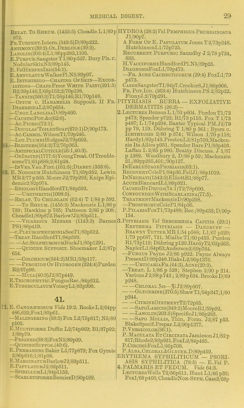 Relat. To Kheum. (1455:5) Cheadle Ll/89p S72. FK.TuRPEXT.Iutern.(349:5)D/89p222. AOTiMOXY(39:2).OL.DEELiN^i;(39:2). LAXOLiN(203:4)Ll/8Gpp2S2,1105. E.PcKPUR.SaugsterTl/S0p527. Bury Pis. c. NoduliirSkiu>J 3/S9plil5. E.ytfZHEEPEslRis(54:l). E.A^-^-ULATUlI^YalkerPl.N5/89p97. E.IXTERTRIGO—ChAFIXG OpSiON—EXCOB- IATI0X3—Chaps Freer White Paint(291:5) E2 o9pl46;I;(>8pl62;2/70pl98. —TAirsrs-(360:3)Tl/58pl46;Rl/70pl48. —Opium c. Hamamelis Supposit. If Pb. DlABRHCEAL2/S7p65-l. —UxGT.LAj;oLiSAD/S9p460. —CausticPot.&c(62:6). —Ac.PiCRic{72:l). —DouGLAS'ToELETSoAP(270:l)D/90pl73. —Ac.CABBOL.WUsonTl/79p246. —LoT.PLUiiBiHodgesJ2/79p602. 53.—BLisTEBs(164:3)T2/76p363. —AETrFiciALCuTiCLE(26:l,40:3). —0^-I^-STEP(1777:5)YoungTreat.OfTrouble- soIneTl/61p688;2/61p24. —Is-Ves.Vag.Fist.{161:5);Diabet.(338:6). 63. E. NoDOSuii Hutchinson Tl/69p352. Lewin ilR 2,77 p 505. Moore J2/79p293; Knipe Epi- demics 82p974. —ETiOLOGTHandfordTl/84p592. UBETHBins(1098:5). —Eelat. To Chilblain (62:4) T 1/84 p 592. — —To Eheuh. (1455:2) Mackenzie Ll/86p 739; Hawkins p 785; Patteson 2/86 p 208; Cheadlel/89p872.Barlow? J2/83p511. — —^ViCAEious jNIenses ■ (1143:3) Barnes PSl/86p419. —c.PLECEOPSECMONiASeeTl/83p512. —TBEAT.HandfordTl/84p593. Ac.SuLPHUEOSUMBuckJl/85pl291. QurxrsE Supposit. Shoemaker L2/87p 6-54. CoLCHiccM(344:2)MRl/53pll7. Peroxide Of Hydrogen (224:4)Purden R2/67p98. :MuLL(40:3)J2/87p449. E.TBiCHOPHYTTC.PungusRec./84p212. E.TcBEBCULATUMVoiseyLl/83p998. 41. !1. E. Gangr;enosum Vide 19:2. RookeL2/64pp 48e,622;Foxl/8.3p61. —Malingering (38:3) Fox L2/75p617; N5/89 pl02. E.McLTiFOEME Doffiii L2/74p869; Bl/87p92; l/88p79. —FEiGNEDf38:3)FoxN5/89p99. —QuiNiNf;Suppo.s.(40:6). E.Febmanens Baker Ll/77p879; Fox Gyrate 2/80p816;l/81p38. E.MAROINATU.M BarlowJ2/83p511. E.Papt;latumJ2/8.3p511. —SpirillumLI/84pll52. —ScAELETiFOKJiEBe3nierD/90pl89, i HYDROA (28:2) Vel Pemphigus Pbueiginosus Jl/90p7. A Form Of E. Papulatum Jones T 2/73p248. HutchinsonLl/75p725. Recueeent Puepueic Saundby J 2/78 p724> 833. H.VACCiFOEMEHandfordPl.N5/89p25. DiAGNOSisFoxLl/79p473. —Fe. Acne Oachecticoeum (29:4) FoxLl/79 p473. CASEsSangsterTl/84p7.Crocker8,Jl/86p966. Fe. Pot.Iod. (263:4) Hutchinson PS 2/82p22, FinnyJ.2/79p291. PITYEIASIS EUBRA — EXFOLIATIVE DERMATITIS (26:2)— S.Lectuees Benson L 1/70 p604. PurdonTl/72 p473; Spender p722; El/73 pll8. Fox T 1/73 p487; L1/74p294. Baxter Typical PM.J2/79 pp 79, 119. Diihring T 1/80 p 361; Byers c. Ichthyosis 2/80 p374; Wilson 1/70 p 118; Hardyl/82pl43.PrestonL2/81p703;Macken- zie Its Allies p951. Spender Eare Pl/83p403. LafEan L 2/85 p 980. Beatty Discuss. J 1/87 p 1389. Woodbury 2, D/88 p 59; Mackenzie 21,/89pp2S5,401;/90pl27. InEaelyStagePsoeiasis(63:1). EECOVEBYColePl/84p36.FellJl/86pl019. lNNEONATi(1542:2)ElliottBl/88p77. AcuTEBlancardLl/88p921. CausedByDbugs(74:1)T2/78p600. Confounded WithSgablatina(77:5). TEEATMENTMackenzieD/90p298. —PHOSPHOEUsColePl/84p36. P.PiLABisFoxTl/73p488; Rec./89p433; D/90p 154. 3. P1TYEIASIS Vel Seboeehcea Capitis (29:1) Erythema Pityriasis — Dandruff — Brawny Tetter MR 1/54 p588; Ll/67 p229- 1/79 pp687, 721. Mialhe Tl/60p453. Puxdon Rl/73pll9; Diihring pl20.HardyT2/62p263. NaylerLl / 64p63; Anderson2/69p764. —Fungus Payne J2/86 p922. Payne Always PresentD/89p248.BlakeL2/90pl376. UrticaeiaFe.(44:3).Acne(29:3). —Treat. L 1/86 p 628; Stephen 2/90 p 214. Various J 2/88 p 742; 2/89 p 634. Brooke D/89 p248. ' Chloral 3ss—^i J2/89p907. Glyceeine (270:5) Shaw Tl/54p347; 1 /60 p244. ClTErNEOlNTMENTT2/72p85. S APoL ARicis (349:3) IMooreEl/59p92. LANOLiN(203:5)SpecificJl/86p283. Sapo Mollis, Thin, Form. J2/87 p53. BlakeSpecif.Prepar.L2/90pl377. P.Versicoloe(36:1). P. Maculata Et Circinata Jamieson Jl/82 p 817;Rhode2/83p931.FoxL2/84p485. P.CiRCiNEFoxLl/85p708. P.ALBA,ClIL0RAL&GLYCER.D/89p459. ERYTHEMA SYPHILITICUM — PSORI- ASIS SYPHILITICA (78:5) — E.Vcl P. 4. PALMARIS ET PEDUM. Vide 64:3. Lectures Wells T2/56p611. Hunt L1/4G p33; Poxl/68p4G6; ChoadloNoN-SYPU. Case2/68p