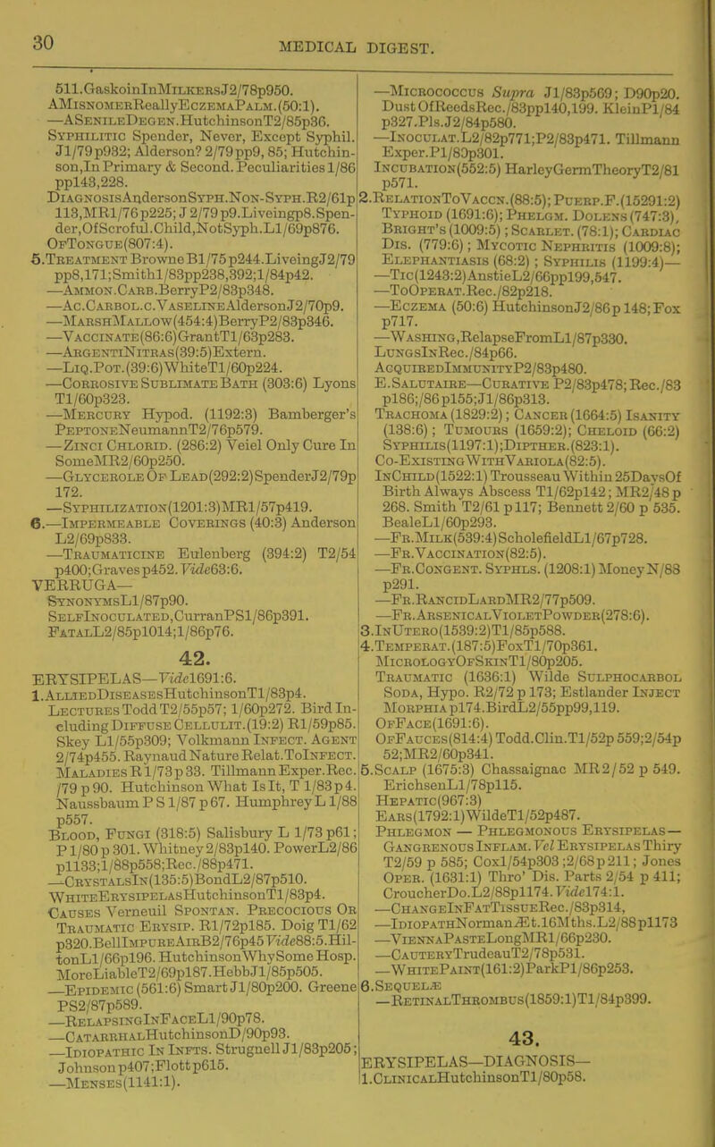 511. Gaskoi nInMiLiiEEs J2/78p950. AMisNOMEBRoallyEczEMAPALM.(50:l). —ASENiLEDEGEN.HutchinsonT2/85p3C). Syphilitic Spender, Never, Except Syphil. Jl/79p932; Alderson? 2/79pp9,85; Hutchin- son,!!! Primary & Second. Peculiarities 1/86 ppl43,228. DiAGNosisAudersonSYPH.NoN-SYPH.E.2/61p 113,MRl/76p225; J 2/79 p9.Liveingp8.Spen- der,Of Scrof u]. Child.NotSj'ph.Ll/69p876. OpTongue(807:4). 5. Teeatment BrowneBl/75p244.LiveingJ2/79 pp8,171; Smi thl/83pp238,392; 1 /84p42. —AMMON.CABB.BerryP2/83p348. —Ac.CARBOii.c.VASEDiNEAldersonJ2/70p9. —MABSHMALLOw(454:4)BerryP2/88p346. —VACCiNATE(86:6)GrantTl/G3p283. —ARGEXTiNiTBAs(39:5)Extern. —LiQ.PoT.(39:6)WhiteTl/60p224. —CoEBOsiVE Sublimate Bath (303:6) Lyons Tl/G0p323. —Mercury Hypod. (1192:3) Bamberger's pEPTONENeumannT2/76p579. —ZiNci Chlorid. (286:2) Veiel Only Cure In SomeMR2/60p250. —GLycEEOLE Op LEAD(292:2)SpenderJ2/79p 172. —SypHiLiZATioN(1201:3)]MRl/57p419. 6. —iMPEEirEABLE CovEEiNGS (40:3) Anderson L2/69p833. —Traumaticine Eulenberg (394:2) T2/54 p400;Graves p452. Vidc63:6. VERRUGA— SYNONYMSLl/87p90. SELFlNOCULATED,CurranPSl/86p391. FAT.4.LL2/85pl014; 1 /86p76. 42. ERYSIPELAS—Fi(icl691:6. l.ALLiEDDisEASEsHutchinsonTl/83p4. Lectures Todd T2/55p57; l/60p272. Bird In- eluding Diffuse Cellulit.(19:2) Rl/59p85. Skey Ll/55p309; Volkmaun Infect. Agent 2/74p455.RaynaudNatureRelat.TolNFECT. Maladies R 1/78p 33. Tillmaun Exper.Rec. /79p90. Hutchinson What Isit, T l/83p4. Naussbaum P S1/87 p 67. HumphreyL1/88 p557. Blood, Fungi (318:5) Salisbury L 1/73 p61; P1/80 p 301. Whitney 2/83pl40. PowerL2/86 pll83;l/88p558;Rec./88p471. —CRYSTALslN(135:5)BondL2/87p510. WhiteE EYSiPELAsHutchinsonT l/83p4. Causes Verneuil Spontan. Precocious Or Traumatic Eeysip. Rl/72pl85. Doig Tl/62 p320.BelllMPUREAiRB2/76p45F!:rfc88:5.Hil- tonLl/66pl96. HutchinsonWhySome Hosp. MoreLiableT2/69pl87.HebbJl/85p505. —Epidemic (561:6) Smart Jl/80p200. Greene PS2/87p689. —RelapsingInFaceL1/90p78. —CATARRHALHutchinsonD/90p93. —Idiopathic In Infts. StrugnellJl/83p205; Johnson p407;Flottp615. —Menses(1141:1). —MiCEOcoccus Szipra Jl/83p569; D90p20. Dust OfReedsRec./83ppl40,iyy. KlciuPl/84 p327.Pls.J2/84p580. —lNocuLAT.L2/82p771;P2/83p471. TiUmann Exper.Pl/80p301. lNCUBATiON(552:5)HarleyGermTheoryT2/81 S.RelationToVaccn. (88:5) ;PuEEP.F. (15291:2) Typhoid (1691:6); Phelgm. Dolens (747:3) Bright's (1009:5); Scarlet. (78:1); Caeduc Dis. (779:6); Mycotic Nephritis (1009:8); Elephantiasis (68:2); Syphilis (1199:4)— —Tic(1243:2)AnstieL2/66ppl99,547. —ToOpEEAT.Rec./82p218. —Eczema (50:6) HutchinsonJ2/86pl48;Fox p717. —WASHiNG,RelapseFromLl/87p330. LuNGslNRec./84p66. AgquibedImmunityP2/83p480. E . Salutaiee—Cur ATI VE P2/8.3p478; Rec. /83 pl86;/86pl55;Jl/86p313. Trachoma (1829:2); Cancer (1664:5) Isaxity (138:6); Tumours (1659:2); Cheloid (66:2) Syphilis(1197:1);Dipthee.(823:1). Co-Existing With Variola(82:5). InChild(1522:1) Trousseau Within 25DavsOf Birth Always Abscess Tl/62pl42; MR2/48p 268. Smith T2/61 pll7; Bennett 2/60 p 535. BealeLl/60p293. —PR.MiLK(539:4)ScholefieldLl/67p728. —Fr. Vaccination (82:5). —Fr.Congent. Syphls. (1208:1) MoneyN/88 p291. —Fe.RancidLardMR2/77p509. —Fe.AesenicalVioletPowdee(278:6). 3.lNUTEE0(1539:2)Tl/85p588. !4.TEMPEEAT.(187:5)FoxTl/70p861. MicrologyOfSkinT1/80p205. Traumatic (1636:1) Wilde Sulphoc.'IRBol Soda, Hypo. R2/72 p 173; Estlander Inject MoEPHiApl74.BirdL2/55pp99,119. OpFace(1691:6). OfPauces(814:4) Todd.Clin.Tl/52p 559;2/54p 52;MR2/60p341. 5.SCALP (1675:3) Chassaignac MR2/52p549. ErichsenLl/78pll5. Hepatic(967:3) Ears(1792: 1) WildeTl /52p487. Phlegmon — Phlegmonous Erysipelas— Gangrenous Inflam.FcZ Erysipelas Thiry T2/59 p 585; Coxl/54p303 ;2/68p211; Jones Opee. (1631:1) Thro' Dis. Parts 2/54 p 411; CroucherDo.L2/88pll74.Firfcl74:l. —CHANGElNFATTlSSUEReC./83p314, —lDiOPATHNorman^t.l6Mths.L2/88pll73 —ViENNAPASTELong]\IRl/66p230. —CAUTERYTrudcauT2/78p531. _WHiTEPAiNT(161:2)ParkPl/86p253. 6.SEQUEL.S! —RETiNALTHROMBUs(1859:l)Tl/84p399. 43. ERYSIPELAS—DIAGNOSIS— 1. CLiNiCALHutchinsonTl/80p58.